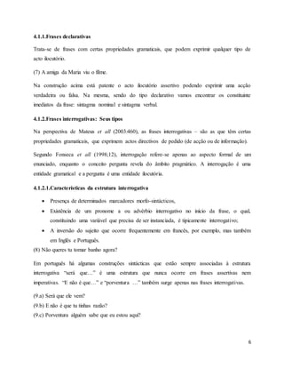 6
4.1.1.Frases declarativas
Trata-se de frases com certas propriedades gramaticais, que podem exprimir qualquer tipo de
acto ilocutório.
(7) A amiga da Maria viu o filme.
Na construção acima está patente o acto ilocutório assertivo podendo exprimir uma acção
verdadeira ou falsa. Na mesma, sendo do tipo declarativo vamos encontrar os constituinte
imediatos da frase: sintagma nominal e sintagma verbal.
4.1.2.Frases interrogativas: Seus tipos
Na perspectiva de Mateus et all (2003:460), as frases interrogativas – são as que têm certas
propriedades gramaticais, que exprimem actos directivos de pedido (de acção ou de informação).
Segundo Fonseca et all (1998;12), interrogação refere-se apenas ao aspecto formal de um
enunciado, enquanto o conceito pergunta revela do âmbito pragmático. A interrogação é uma
entidade gramatical e a pergunta é uma entidade ilocutória.
4.1.2.1.Características da estrutura interrogativa
 Presença de determinados marcadores morfo-sintácticos,
 Existência de um pronome a ou advérbio interrogativo no início da frase, o qual,
constituindo uma variável que precisa de ser instanciada, é tipicamente interrogativo;
 A inversão do sujeito que ocorre frequentemente em francês, por exemplo, mas também
em Inglês e Português.
(8) Não queres tu tomar banho agora?
Em português há algumas construções sintácticas que estão sempre associadas à estrutura
interrogativa “será que…” é uma estrutura que nunca ocorre em frases assertivas nem
imperativas. “E não é que…” e “porventura …” também surge apenas nas frases interrogativas.
(9.a) Será que ele vem?
(9.b) E não é que tu tinhas razão?
(9.c) Porventura alguém sabe que eu estou aqui?
 