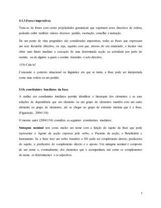 7
4.1.3.Frases imperativas
Trata-se de frases com certas propriedades gramaticais que exprimem actos directivos de ordem,
podendo exibir também valores diversos: pedido, exortação, conselho e instrução.
De um ponto de vista pragmático são consideradas imperativas, todas as frases que expressam
um acto ilocutório directivo, ou seja, aquelas com que, através do seu enunciado, o locutor visa
obter num futuro imediato a execução de uma determinada acção ou actividade por parte do
ouvinte, ou de alguém a quem o ouvinte transmita o acto directivo.
(19) Cala-te!
Consoante o contexto situacional ou linguístico em que se insira, a frase pode ser interpretada
como uma ordem ou um pedido.
5.Os constituintes Imediatos da frase
A análise em constituintes imediatos permite identificar a hierarquia dos elementos e as suas
relações de dependência que um elemento ou um grupo de elementos mantêm com um outro
elemento ou grupo de elementos, até se chegar ao grupo de extensão máxima que é a frase,
(Figueiredo, 2004:134).
O mesmo autor (2004:134) considera os seguintes constituintes imediatos:
Sintagma nominal tem como núcleo um nome com a função do sujeito da frase que pode
representar o Agente da acção expressa pelo verbo, o Paciente da acção, o Beneficiário e
Instrumento. Se a frase tiver um verbo transitivo o SN pode ser complemento directo, predicativo
do sujeito, o predicativo do complemento directo e o aposto. Um sintagma nominal é composto
de um nome e, eventualmente, dos elementos que o acompanham, tais como os complementos
do nome, os determinantes e os adjectivos.
 