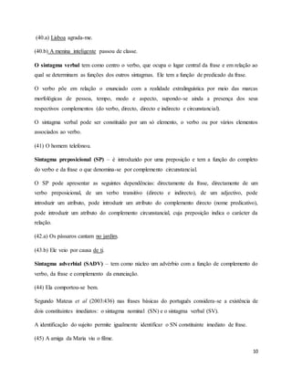 10
(40.a) Lisboa agrada-me.
(40.b) A menina inteligente passou de classe.
O sintagma verbal tem como centro o verbo, que ocupa o lugar central da frase e em relação ao
qual se determinam as funções dos outros sintagmas. Ele tem a função de predicado da frase.
O verbo põe em relação o enunciado com a realidade extralinguística por meio das marcas
morfológicas de pessoa, tempo, modo e aspecto, supondo-se ainda a presença dos seus
respectivos complementos (do verbo, directo, directo e indirecto e circunstancial).
O sintagma verbal pode ser constituído por um só elemento, o verbo ou por vários elementos
associados ao verbo.
(41) O homem telefonou.
Sintagma preposicional (SP) – é introduzido por uma preposição e tem a função do completo
do verbo e da frase o que denomina-se por complemento circunstancial.
O SP pode apresentar as seguintes dependências: directamente da frase, directamente de um
verbo preposicional, de um verbo transitivo (directo e indirecto), de um adjectivo, pode
introduzir um atributo, pode introduzir um atributo do complemento directo (nome predicativo),
pode introduzir um atributo do complemento circunstancial, cuja preposição indica o carácter da
relação.
(42.a) Os pássaros cantam no jardim.
(43.b) Ele veio por causa de ti.
Sintagma adverbial (SADV) – tem como núcleo um advérbio com a função de complemento do
verbo, da frase e complemento da enunciação.
(44) Ela comportou-se bem.
Segundo Mateus et al (2003:436) nas frases básicas do português considera-se a existência de
dois constituintes imediatos: o sintagma nominal (SN) e o sintagma verbal (SV).
A identificação do sujeito permite igualmente identificar o SN constituinte imediato de frase.
(45) A amiga da Maria viu o filme.
 