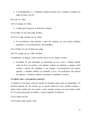 11
 A pronominalização e a substituição permitem perceber que a sequência constituída por
amiga da Maria é um SN.
(46.a) Ela viu o filme.
(46.b) A rapariga viu o filme.
 A deslocação (na passiva, na deslocação a direita):
(47.a) O filme foi visto pela amiga da Maria.
(47.b) Foi a amiga da Maria que viu o filme.
 Os procedimentos acima aplicados a parte das sequências em causa dariam resultados
agramaticais ou com interpretações não pretendidas.
(48.a) *O filme foi visto da Maria pela amiga.
(48.b) Foi a amiga que viu o filme da Maria.
A identificação do sintagma verbal é possível através de um conjunto de testes:
 Formulação de uma interrogativa de instanciação em que ocorra o sintagma nominal,
sujeito da frase em questão e um substituto anafórico do predicado; o sintagma verbal
constitui a resposta não redundante a essa pergunta. Com predicadores não estativos
agentivos, o substituto anafórico do predicado é fazer; com predicadores não estativos
não agentivos, o substituto anafórico do predicado é geralmente acontecer.
5.1.Sujeitos nulos e consequências sintácticas
A existência de uma flexão verbal rica permite em Português sujeitos nulos ou subentendidos. Os
morfemas flexionais são tão variados que, na grande maioria dos casos, permitem recuperar o
sujeito, mesmo quando este está ausente; a única excepção acontece com certas formas verbais
de 1ª/3ª pessoas que podem ser idênticas, como no imperfeito do indicativo.
(53.a) Comprei um livro.
(53.b) Cantava muito naquele varão.
 