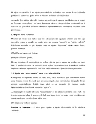 12
O sujeito subentendido é um sujeito pronominal não realizado e que precisa de ser legitimado
por flexão e identificado pelos traços de pessoa e de número da concordância.
A questão dos sujeitos nulos não é apenas um problema de natureza morfológica, mas a sintaxe
de Português e o confronto com outras línguas que não tem esta propriedade permitem chegar à
conclusão de que certos fenómenos sintácticos, aparentemente não relacionados, decorrem desta
propriedade.
5.2.Sujeitos nulos expletivos
Ocorrem em frases com verbos que não seleccionam um argumento externo, que não seja
necessário ocupar a posição do sujeito com um pronome “suporte”, um “sujeito expletivo”
lexicalmente realizado, o que acontece com os sujeitos “impessoais”, como chover, haver,
parecer, acontecer.
(54.a) Choveu imenso este Outono.
(55.b) Há cachorros quentes.
Há um mecanismo de concordância, os verbos estão na terceira pessoa de singular, por outro
lado, é possível encontrar, na oralidade ou no registo escrito com traços de oralidade, sujeitos
expletivos em frases apresentativas quer com verbos existenciais quer com verbos predicativos.
5.3. Sujeito nulo “indeterminado” ou de referência arbitrária
Corresponde ao argumento externo do verbo dizer, sendo identificado pela concordância verbal
como terceira pessoa do plural, que tem em português duas interpretações: designação de um
conjunto contextualmente definido (eles, elas) ou de expressão do chamado sujeito
indeterminado ou de referencia arbitraria (“alguém”).
A interpretação do sujeito nulo como “indeterminado” ou de referência arbitrária com o verbo na
terceira pessoa do plural é uma especificidade das línguas como português e está completamente
ausente em línguas que não são de sujeito nulo.
(57) Dizem que vai haver eleições.
Pronome se impessoal - é usado para exprimir o sujeito indeterminado ou de referência
“arbitrária”.
 