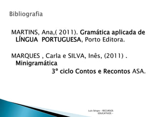 MARTINS, Ana,( 2011). Gramática aplicada de
 LÍNGUA PORTUGUESA, Porto Editora.

MARQUES , Carla e SILVA, Inês, (2011) .
 Minigramática
            3º ciclo Contos e Recontos ASA.




                        Luís Sérgio - RECURSOS
                                 EDUCATIVOS -
 