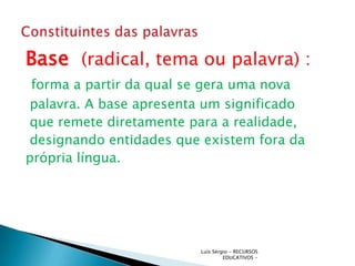Base (radical, tema ou palavra) :
 forma a partir da qual se gera uma nova
palavra. A base apresenta um significado
que remete diretamente para a realidade,
designando entidades que existem fora da
própria língua.




                         Luís Sérgio - RECURSOS
                                  EDUCATIVOS -
 