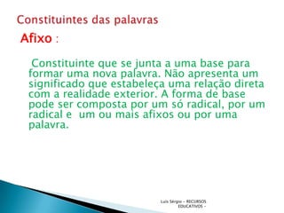 Afixo :
  Constituinte que se junta a uma base para
 formar uma nova palavra. Não apresenta um
 significado que estabeleça uma relação direta
 com a realidade exterior. A forma de base
 pode ser composta por um só radical, por um
 radical e um ou mais afixos ou por uma
 palavra.




                          Luís Sérgio - RECURSOS
                                   EDUCATIVOS -
 