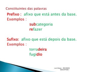 Prefixo : afixo que está antes da base.
Exemplos :
             subcategoria
             refazer

Sufixo: afixo que está depois da base.
Exemplos :
             torradeira
             fugidio


                          Luís Sérgio - RECURSOS
                                   EDUCATIVOS -
 