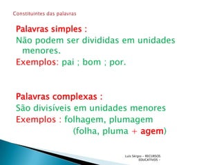 Palavras simples :
Não podem ser divididas em unidades
 menores.
Exemplos: pai ; bom ; por.



Palavras complexas :
São divisíveis em unidades menores
Exemplos : folhagem, plumagem
               (folha, pluma + agem)

                          Luís Sérgio - RECURSOS
                                   EDUCATIVOS -
 