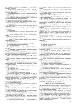 e a utilização de radioisótopos para a pesquisa e usos médicos,
agrícolas e industriais;
c) sob regime de permissão, são autorizadas a produção,
comercialização e utilização de radioisótopos de meia-vida igual
ou inferior a duas horas;
d) a responsabilidade civil por danos nucleares independe da
existência de culpa;
XXIV - organizar, manter e executar a inspeção do trabalho;
XXV - estabelecer as áreas e as condições para o exercício da
atividade de garimpagem, em forma associativa.
Art. 22. Compete privativamente à União legislar sobre:
I - direito civil, comercial, penal, processual, eleitoral, agrário,
marítimo, aeronáutico, espacial e do trabalho;
II - desapropriação;
III - requisições civis e militares, em caso de iminente perigo e
em tempo de guerra;
IV - águas, energia, informática, telecomunicações e
radiodifusão;
V - serviço postal;
VI - sistema monetário e de medidas, títulos e garantias dos
metais;
VII - política de crédito, câmbio, seguros e transferência de
valores;
VIII - comércio exterior e interestadual;
IX - diretrizes da política nacional de transportes;
X - regime dos portos, navegação lacustre, fluvial, marítima,
aérea e aeroespacial;
XI - trânsito e transporte;
XII - jazidas, minas, outros recursos minerais e metalurgia;
XIII - nacionalidade, cidadania e naturalização;
XIV - populações indígenas;
XV - emigração e imigração, entrada, extradição e expulsão de
estrangeiros;
XVI - organização do sistema nacional de emprego e condições
para o exercício de profissões;
XVII - organização judiciária, do Ministério Público do Distrito
Federal e dos Territórios e da Defensoria Pública dos Territórios,
bem como organização administrativa destes;
XVIII - sistema estatístico, sistema cartográfico e de geologia
nacionais;
XIX - sistemas de poupança, captação e garantia da poupança
popular;
XX - sistemas de consórcios e sorteios;
XXI - normas gerais de organização, efetivos, material bélico,
garantias, convocação e mobilização das polícias militares e corpos
de bombeiros militares;
XXII - competência da polícia federal e das polícias rodoviária e
ferroviária federais;
XXIII - seguridade social;
XXIV - diretrizes e bases da educação nacional;
XXV - registros públicos;
XXVI - atividades nucleares de qualquer natureza;
XXVII - normas gerais de licitação e contratação, em todas as
modalidades, para as administrações públicas diretas, autárquicas e
fundacionais da União, Estados, Distrito Federal e Municípios,
obedecido o disposto no art. 37, XXI, e para as empresas públicas e
sociedades de economia mista, nos termos do art. 173, § 1º, III;
XXVIII - defesa territorial, defesa aeroespacial, defesa marítima,
defesa civil e mobilização nacional;
XXIX - propaganda comercial.
Parágrafo único. Lei complementar poderá autorizar os Estados a
legislar sobre questões específicas das matérias relacionadas neste
artigo.
Art. 23. É competência comum da União, dos Estados, do Distrito
Federal e dos Municípios:
I - zelar pela guarda da Constituição, das leis e das instituições
democráticas e conservar o patrimônio público;
II - cuidar da saúde e assistência pública, da proteção e garantia
das pessoas portadoras de deficiência;
III - proteger os documentos, as obras e outros bens de valor
histórico, artístico e cultural, os monumentos, as paisagens naturais
notáveis e os sítios arqueológicos;
IV - impedir a evasão, a destruição e a descaracterização de

obras de arte e de outros bens de valor histórico, artístico ou
cultural;
V - proporcionar os meios de acesso à cultura, à educação e à
ciência;
VI - proteger o meio ambiente e combater a poluição em
qualquer de suas formas;
VII - preservar as florestas, a fauna e a flora;
VIII - fomentar a produção agropecuária e organizar o
abastecimento alimentar;
IX - promover programas de construção de moradias e a
melhoria das condições habitacionais e de saneamento básico;
X - combater as causas da pobreza e os fatores de
marginalização, promovendo a integração social dos setores
desfavorecidos;
XI - registrar, acompanhar e fiscalizar as concessões de direitos
de pesquisa e exploração de recursos hídricos e minerais em seus
territórios;
XII - estabelecer e implantar política de educação para a
segurança do trânsito.
Parágrafo único. Leis complementares fixarão normas para a
cooperação entre a União e os Estados, o Distrito Federal e os
Municípios, tendo em vista o equilíbrio do desenvolvimento e do
bem-estar em âmbito nacional.
Art. 24. Compete à União, aos Estados e ao Distrito Federal
legislar concorrentemente sobre:
I - direito tributário, financeiro, penitenciário, econômico e
urbanístico;
II - orçamento;
III - juntas comerciais;
IV - custas dos serviços forenses;
V - produção e consumo;
VI - florestas, caça, pesca, fauna, conservação da natureza,
defesa do solo e dos recursos naturais, proteção do meio ambiente
e controle da poluição;
VII - proteção ao patrimônio histórico, cultural, artístico,
turístico e paisagístico;
VIII - responsabilidade por dano ao meio ambiente, ao
consumidor, a bens e direitos de valor artístico, estético, histórico,
turístico e paisagístico;
IX - educação, cultura, ensino e desporto;
X - criação, funcionamento e processo do juizado de pequenas
causas;
XI - procedimentos em matéria processual;
XII - previdência social, proteção e defesa da saúde;
XIII - assistência jurídica e defensoria pública;
XIV - proteção e integração social das pessoas portadoras de
deficiência;
XV - proteção à infância e à juventude;
XVI - organização, garantias, direitos e deveres das polícias
civis.
§ 1º No âmbito da legislação concorrente, a competência da União
limitar-se-á a estabelecer normas gerais.
§ 2º A competência da União para legislar sobre normas gerais não
exclui a competência suplementar dos Estados.
§ 3º Inexistindo lei federal sobre normas gerais, os Estados
exercerão a competência legislativa plena, para atender a suas
peculiaridades.
§ 4º A superveniência de lei federal sobre normas gerais suspende
a eficácia da lei estadual, no que lhe for contrário.

Capítulo III - Dos Estados Federados
Art. 25. Os Estados organizam-se e regem-se pelas Constituições e
leis que adotarem, observados os princípios desta Constituição.
§ 1º São reservadas aos Estados as competências que não lhes
sejam vedadas por esta Constituição.
§ 2º Cabe aos Estados explorar diretamente, ou mediante
concessão, os serviços locais de gás canalizado, na forma da lei,
vedada a edição de medida provisória para a sua regulamentação.
§ 3º Os Estados poderão, mediante lei complementar, instituir
regiões metropolitanas, aglomerações urbanas e microrregiões,
constituídas por agrupamentos de Municípios limítrofes, para
integrar a organização, o planejamento e a execução de funções
públicas de interesse comum.
10

 