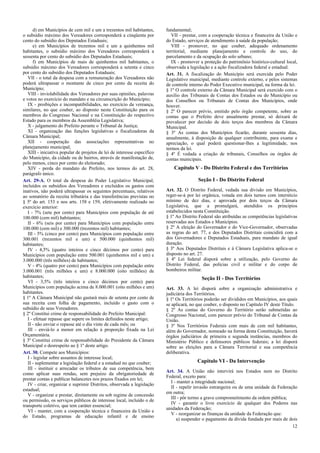 d) em Municípios de cem mil e um a trezentos mil habitantes,
o subsídio máximo dos Vereadores corresponderá a cinqüenta por
cento do subsídio dos Deputados Estaduais;
e) em Municípios de trezentos mil e um a quinhentos mil
habitantes, o subsídio máximo dos Vereadores corresponderá a
sessenta por cento do subsídio dos Deputados Estaduais;
f) em Municípios de mais de quinhentos mil habitantes, o
subsídio máximo dos Vereadores corresponderá a setenta e cinco
por cento do subsídio dos Deputados Estaduais;
VII - o total da despesa com a remuneração dos Vereadores não
poderá ultrapassar o montante de cinco por cento da receita do
Município;
VIII - inviolabilidade dos Vereadores por suas opiniões, palavras
e votos no exercício do mandato e na circunscrição do Município;
IX - proibições e incompatibilidades, no exercício da vereança,
similares, no que couber, ao disposto nesta Constituição para os
membros do Congresso Nacional e na Constituição do respectivo
Estado para os membros da Assembléia Legislativa;
X - julgamento do Prefeito perante o Tribunal de Justiça;
XI - organização das funções legislativas e fiscalizadoras da
Câmara Municipal;
XII - cooperação das associações representativas no
planejamento municipal;
XIII - iniciativa popular de projetos de lei de interesse específico
do Município, da cidade ou de bairros, através de manifestação de,
pelo menos, cinco por cento do eleitorado;
XIV - perda do mandato do Prefeito, nos termos do art. 28,
parágrafo único.
Art. 29-A. O total da despesa do Poder Legislativo Municipal,
incluídos os subsídios dos Vereadores e excluídos os gastos com
inativos, não poderá ultrapassar os seguintes percentuais, relativos
ao somatório da receita tributária e das transferências previstas no
§ 5º do art. 153 e nos arts. 158 e 159, efetivamente realizado no
exercício anterior:
I - 7% (sete por cento) para Municípios com população de até
100.000 (cem mil) habitantes;
II - 6% (seis por cento) para Municípios com população entre
100.000 (cem mil) e 300.000 (trezentos mil) habitantes;
III - 5% (cinco por cento) para Municípios com população entre
300.001 (trezentos mil e um) e 500.000 (quinhentos mil)
habitantes;
IV - 4,5% (quatro inteiros e cinco décimos por cento) para
Municípios com população entre 500.001 (quinhentos mil e um) e
3.000.000 (três milhões) de habitantes;
V - 4% (quatro por cento) para Municípios com população entre
3.000.001 (três milhões e um) e 8.000.000 (oito milhões) de
habitantes;
VI - 3,5% (três inteiros e cinco décimos por cento) para
Municípios com população acima de 8.000.001 (oito milhões e um)
habitantes.
§ 1º A Câmara Municipal não gastará mais de setenta por cento de
sua receita com folha de pagamento, incluído o gasto com o
subsídio de seus Vereadores.
§ 2º Constitui crime de responsabilidade do Prefeito Municipal:
I - efetuar repasse que supere os limites definidos neste artigo;
II - não enviar o repasse até o dia vinte de cada mês; ou
III - enviá-lo a menor em relação à proporção fixada na Lei
Orçamentária.
§ 3º Constitui crime de responsabilidade do Presidente da Câmara
Municipal o desrespeito ao § 1º deste artigo.
Art. 30. Compete aos Municípios:
I - legislar sobre assuntos de interesse local;
II - suplementar a legislação federal e a estadual no que couber;
III - instituir e arrecadar os tributos de sua competência, bem
como aplicar suas rendas, sem prejuízo da obrigatoriedade de
prestar contas e publicar balancetes nos prazos fixados em lei;
IV - criar, organizar e suprimir Distritos, observada a legislação
estadual;
V - organizar e prestar, diretamente ou sob regime de concessão
ou permissão, os serviços públicos de interesse local, incluído o de
transporte coletivo, que tem caráter essencial;
VI - manter, com a cooperação técnica e financeira da União e
do Estado, programas de educação infantil e de ensino

fundamental;
VII - prestar, com a cooperação técnica e financeira da União e
do Estado, serviços de atendimento à saúde da população;
VIII - promover, no que couber, adequado ordenamento
territorial, mediante planejamento e controle do uso, do
parcelamento e da ocupação do solo urbano;
IX - promover a proteção do patrimônio histórico-cultural local,
observada a legislação e a ação fiscalizadora federal e estadual.
Art. 31. A fiscalização do Município será exercida pelo Poder
Legislativo municipal, mediante controle externo, e pelos sistemas
de controle interno do Poder Executivo municipal, na forma da lei.
§ 1º O controle externo da Câmara Municipal será exercido com o
auxílio dos Tribunais de Contas dos Estados ou do Município ou
dos Conselhos ou Tribunais de Contas dos Municípios, onde
houver.
§ 2º O parecer prévio, emitido pelo órgão competente, sobre as
contas que o Prefeito deve anualmente prestar, só deixará de
prevalecer por decisão de dois terços dos membros da Câmara
Municipal.
§ 3º As contas dos Municípios ficarão, durante sessenta dias,
anualmente, à disposição de qualquer contribuinte, para exame e
apreciação, o qual poderá questionar-lhes a legitimidade, nos
termos da lei.
§ 4º É vedada a criação de tribunais, Conselhos ou órgãos de
contas municipais.

Capítulo V - Do Distrito Federal e dos Territórios
Seção I - Do Distrito Federal
Art. 32. O Distrito Federal, vedada sua divisão em Municípios,
reger-se-á por lei orgânica, votada em dois turnos com interstício
mínimo de dez dias, e aprovada por dois terços da Câmara
Legislativa, que a promulgará, atendidos os princípios
estabelecidos nesta Constituição.
§ 1º Ao Distrito Federal são atribuídas as competências legislativas
reservadas aos Estados e Municípios.
§ 2º A eleição do Governador e do Vice-Governador, observadas
as regras do art. 77, e dos Deputados Distritais coincidirá com a
dos Governadores e Deputados Estaduais, para mandato de igual
duração.
§ 3º Aos Deputados Distritais e à Câmara Legislativa aplica-se o
disposto no art. 27.
§ 4º Lei federal disporá sobre a utilização, pelo Governo do
Distrito Federal, das polícias civil e militar e do corpo de
bombeiros militar.

Seção II - Dos Territórios
Art. 33. A lei disporá sobre a organização administrativa e
judiciária dos Territórios.
§ 1º Os Territórios poderão ser divididos em Municípios, aos quais
se aplicará, no que couber, o disposto no Capítulo IV deste Título.
§ 2º As contas do Governo do Território serão submetidas ao
Congresso Nacional, com parecer prévio do Tribunal de Contas da
União.
§ 3º Nos Territórios Federais com mais de cem mil habitantes,
além do Governador, nomeado na forma desta Constituição, haverá
órgãos judiciários de primeira e segunda instâncias, membros do
Ministério Público e defensores públicos federais; a lei disporá
sobre as eleições para a Câmara Territorial e sua competência
deliberativa.

Capítulo VI - Da Intervenção
Art. 34. A União não intervirá nos Estados nem no Distrito
Federal, exceto para:
I - manter a integridade nacional;
II - repelir invasão estrangeira ou de uma unidade da Federação
em outra;
III - pôr termo a grave comprometimento da ordem pública;
IV - garantir o livre exercício de qualquer dos Poderes nas
unidades da Federação;
V - reorganizar as finanças da unidade da Federação que:
a) suspender o pagamento da dívida fundada por mais de dois
12

 