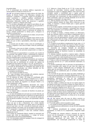 de produtividade.
§ 8º A remuneração dos servidores públicos organizados em
carreira poderá ser fixada nos termos do § 4º.
Art. 40. Aos servidores titulares de cargos efetivos da União, dos
Estados, do Distrito Federal e dos Municípios, incluídas suas
autarquias e fundações, é assegurado regime de previdência de
caráter contributivo e solidário, mediante contribuição do
respectivo ente público, dos servidores ativos e inativos e dos
pensionistas, observados critérios que preservem o equilíbrio
financeiro e atuarial e o disposto neste artigo.
§ 1º Os servidores abrangidos pelo regime de previdência de que
trata este artigo serão aposentados, calculados os seus proventos a
partir dos valores fixados na forma dos §§ 3º e 17:
I - por invalidez permanente, sendo os proventos proporcionais
ao tempo de contribuição, exceto se decorrente de acidente em
serviço, moléstia profissional ou doença grave, contagiosa ou
incurável, na forma da lei;
II - compulsoriamente, aos setenta anos de idade, com proventos
proporcionais ao tempo de contribuição;
III - voluntariamente, desde que cumprido tempo mínimo de dez
anos de efetivo exercício no serviço público e cinco anos no cargo
efetivo em que se dará a aposentadoria, observadas as seguintes
condições:
a) sessenta anos de idade e trinta e cinco de contribuição, se
homem, e cinqüenta e cinco anos de idade e trinta de contribuição,
se mulher;
b) sessenta e cinco anos de idade, se homem, e sessenta anos
de idade, se mulher, com proventos proporcionais ao tempo de
contribuição.
§ 2º Os proventos de aposentadoria e as pensões, por ocasião de
sua concessão, não poderão exceder a remuneração do respectivo
servidor, no cargo efetivo em que se deu a aposentadoria ou que
serviu de referência para a concessão da pensão.
§ 3º Para o cálculo dos proventos de aposentadoria, por ocasião da
sua concessão, serão consideradas as remunerações utilizadas
como base para as contribuições do servidor aos regimes de
previdência de que tratam este artigo e o art. 201, na forma da lei.
§ 4º É vedada a adoção de requisitos e critérios diferenciados para
a concessão de aposentadoria aos abrangidos pelo regime de que
trata este artigo, ressalvados, nos termos definidos em leis
complementares, os casos de servidores:
I - portadores de deficiência;
II - que exerçam atividades de risco;
III - cujas atividades sejam exercidas sob condições especiais
que prejudiquem a saúde ou a integridade física.
§ 5º Os requisitos de idade e de tempo de contribuição serão
reduzidos em cinco anos, em relação ao disposto no § 1º, III, a,
para o professor que comprove exclusivamente tempo de efetivo
exercício das funções de magistério na educação infantil e no
ensino fundamental e médio.
§ 6º Ressalvadas as aposentadorias decorrentes dos cargos
acumuláveis na forma desta Constituição, é vedada a percepção de
mais de uma aposentadoria à conta do regime de previdência
previsto neste artigo.
§ 7º Lei disporá sobre a concessão do benefício de pensão por
morte, que será igual:
I - ao valor da totalidade dos proventos do servidor falecido, até
o limite máximo estabelecido para os benefícios do regime geral de
previdência social de que trata o art. 201, acrescido de setenta por
cento da parcela excedente a este limite, caso aposentado à data do
óbito; ou
II - ao valor da totalidade da remuneração do servidor no cargo
efetivo em que se deu o falecimento, até o limite máximo
estabelecido para os benefícios do regime geral de previdência
social de que trata o art. 201, acrescido de setenta por cento da
parcela excedente a este limite, caso em atividade na data do óbito.
§ 8º É assegurado o reajustamento dos benefícios para preservarlhes, em caráter permanente, o valor real, conforme critérios
estabelecidos em lei.
§ 9º O tempo de contribuição federal, estadual ou municipal será
contado para efeito de aposentadoria e o tempo de serviço
correspondente para efeito de disponibilidade.
§ 10. A lei não poderá estabelecer qualquer forma de contagem de
tempo de contribuição fictício.

§ 11. Aplica-se o limite fixado no art. 37, XI, à soma total dos
proventos de inatividade, inclusive quando decorrentes da
acumulação de cargos ou empregos públicos, bem como de outras
atividades sujeitas a contribuição para o regime geral de
previdência social, e ao montante resultante da adição de proventos
de inatividade com remuneração de cargo acumulável na forma
desta Constituição, cargo em comissão declarado em lei de livre
nomeação e exoneração, e de cargo eletivo.
§ 12. Além do disposto neste artigo, o regime de previdência dos
servidores públicos titulares de cargo efetivo observará, no que
couber, os requisitos e critérios fixados para o regime geral de
previdência social.
§ 13. Ao servidor ocupante, exclusivamente, de cargo em comissão
declarado em lei de livre nomeação e exoneração bem como de
outro cargo temporário ou de emprego público, aplica-se o regime
geral de previdência social.
§ 14. A União, os Estados, o Distrito Federal e os Municípios,
desde que instituam regime de previdência complementar para os
seus respectivos servidores titulares de cargo efetivo, poderão
fixar, para o valor das aposentadorias e pensões a serem concedidas
pelo regime de que trata este artigo, o limite máximo estabelecido
para os benefícios do regime geral de previdência social de que
trata o art. 201.
§ 15. O regime de previdência complementar de que trata o § 14
será instituído por lei de iniciativa do respectivo Poder Executivo,
observado o disposto no art. 202 e seus parágrafos, no que couber,
por intermédio de entidades fechadas de previdência
complementar, de natureza pública, que oferecerão aos respectivos
participantes planos de benefícios somente na modalidade de
contribuição definida.
§ 16. Somente mediante sua prévia e expressa opção, o disposto
nos §§ 14 e 15 poderá ser aplicado ao servidor que tiver ingressado
no serviço público até a data da publicação do ato de instituição do
correspondente regime de previdência complementar.
§ 17. Todos os valores de remuneração considerados para o cálculo
do benefício previsto no § 3° serão devidamente atualizados, na
forma da lei.
§ 18. Incidirá contribuição sobre os proventos de aposentadorias e
pensões concedidas pelo regime de que trata este artigo que
superem o limite máximo estabelecido para os benefícios do
regime geral de previdência social de que trata o art. 201, com
percentual igual ao estabelecido para os servidores titulares de
cargos efetivos.
§ 19. O servidor de que trata este artigo que tenha completado as
exigências para aposentadoria voluntária estabelecidas no § 1º, III,
a, e que opte por permanecer em atividade fará jus a um abono de
permanência equivalente ao valor da sua contribuição
previdenciária até completar as exigências para aposentadoria
compulsória contidas no § 1º, II.
§ 20. Fica vedada a existência de mais de um regime próprio de
previdência social para os servidores titulares de cargos efetivos, e
de mais de uma unidade gestora do respectivo regime em cada ente
estatal, ressalvado o disposto no art. 142, § 3º, X.
§ 21. A contribuição prevista no § 18 deste artigo incidirá apenas
sobre as parcelas de proventos de aposentadoria e de pensão que
superem o dobro do limite máximo estabelecido para os benefícios
do regime geral de previdência social de que trata o art. 201 desta
Constituição, quando o beneficiário, na forma da lei, for portador
de doença incapacitante.
Art. 41. São estáveis após três anos de efetivo exercício os
servidores nomeados para cargo de provimento efetivo em virtude
de concurso público.
§ 1º O servidor público estável só perderá o cargo:
I - em virtude de sentença judicial transitada em julgado;
II - mediante processo administrativo em que lhe seja assegurada
ampla defesa;
III - mediante procedimento de avaliação periódica de
desempenho, na forma de lei complementar, assegurada ampla
defesa.
§ 2º Invalidada por sentença judicial a demissão do servidor
estável, será ele reintegrado, e o eventual ocupante da vaga, se
estável, reconduzido ao cargo de origem, sem direito a
indenização, aproveitado em outro cargo ou posto em
disponibilidade com remuneração proporcional ao tempo de
15

 
