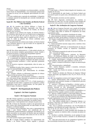 serviço.
§ 3º Extinto o cargo ou declarada a sua desnecessidade, o servidor
estável ficará em disponibilidade, com remuneração proporcional
ao tempo de serviço, até seu adequado aproveitamento em outro
cargo.
§ 4º Como condição para a aquisição da estabilidade, é obrigatória
a avaliação especial de desempenho por comissão instituída para
essa finalidade.

Seção III - Dos Militares dos Estados, do Distrito Federal
e dos Territórios
Art. 42. Os membros das Polícias Militares e Corpos de
Bombeiros Militares, instituições organizadas com base na
hierarquia e disciplina, são militares dos Estados, do Distrito
Federal e dos Territórios.
§ 1º Aplicam-se aos militares dos Estados, do Distrito Federal e
dos Territórios, além do que vier a ser fixado em lei, as disposições
do art. 14, § 8º; do art. 40, § 9º; e do art. 142, §§ 2º e 3º, cabendo a
lei estadual específica dispor sobre as matérias do art. 142, § 3º,
inciso X, sendo as patentes dos oficiais conferidas pelos
respectivos governadores.
§ 2º Aos pensionistas dos militares dos Estados, do Distrito Federal
e dos Territórios aplica-se o que for fixado em lei específica do
respectivo ente estatal.

Seção IV - Das Regiões
Art. 43. Para efeitos administrativos, a União poderá articular sua
ação em um mesmo complexo geoeconômico e social, visando a
seu desenvolvimento e à redução das desigualdades regionais.
§ 1º Lei complementar disporá sobre:
I - as condições para integração de regiões em desenvolvimento;
II - a composição dos organismos regionais que executarão, na
forma da lei, os planos regionais, integrantes dos planos nacionais
de desenvolvimento econômico e social, aprovados juntamente
com estes.
§ 2º Os incentivos regionais compreenderão, além de outros, na
forma da lei:
I - igualdade de tarifas, fretes, seguros e outros itens de custos e
preços de responsabilidade do poder público;
II - juros favorecidos para financiamento de atividades
prioritárias;
III - isenções, reduções ou diferimento temporário de tributos
federais devidos por pessoas físicas ou jurídicas;
IV - prioridade para o aproveitamento econômico e social dos
rios e das massas de água represadas ou represáveis nas regiões de
baixa renda, sujeitas a secas periódicas.
§ 3º Nas áreas a que se refere o § 2º, IV, a União incentivará a
recuperação de terras áridas e cooperará com os pequenos e médios
proprietários rurais para o estabelecimento, em suas glebas, de
fontes de água e de pequena irrigação.

Título IV - Da Organização dos Poderes
Capítulo I - Do Poder Legislativo
Seção I - Do Congresso Nacional
Art. 44. O Poder Legislativo é exercido pelo Congresso Nacional,
que se compõe da Câmara dos Deputados e do Senado Federal.
Parágrafo único. Cada legislatura terá a duração de quatro anos.
Art. 45. A Câmara dos Deputados compõe-se de representantes do
povo, eleitos, pelo sistema proporcional, em cada Estado, em cada
Território e no Distrito Federal.
§ 1º O número total de Deputados, bem como a representação por
Estado e pelo Distrito Federal, será estabelecido por lei
complementar, proporcionalmente à população, procedendo-se aos
ajustes necessários, no ano anterior às eleições, para que nenhuma
daquelas unidades da Federação tenha menos de oito ou mais de
setenta Deputados.
§ 2º Cada Território elegerá quatro Deputados.
Art. 46. O Senado Federal compõe-se de representantes dos
Estados e do Distrito Federal, eleitos segundo o princípio

majoritário.
§ 1º Cada Estado e o Distrito Federal elegerão três Senadores, com
mandato de oito anos.
§ 2º A representação de cada Estado e do Distrito Federal será
renovada de quatro em quatro anos, alternadamente, por um e dois
terços.
§ 3º Cada Senador será eleito com dois suplentes.
Art. 47. Salvo disposição constitucional em contrário, as
deliberações de cada Casa e de suas comissões serão tomadas por
maioria dos votos, presente a maioria absoluta de seus membros.

Seção II - Das Atribuições do Congresso Nacional
Art. 48. Cabe ao Congresso Nacional, com a sanção do Presidente
da República, não exigida esta para o especificado nos arts. 49, 51
e 52, dispor sobre todas as matérias de competência da União,
especialmente sobre:
I - sistema tributário, arrecadação e distribuição de rendas;
II - plano plurianual, diretrizes orçamentárias, orçamento anual,
operações de crédito, dívida pública e emissões de curso forçado;
III - fixação e modificação do efetivo das Forças Armadas;
IV - planos e programas nacionais, regionais e setoriais de
desenvolvimento;
V - limites do território nacional, espaço aéreo e marítimo e bens
do domínio da União;
VI - incorporação, subdivisão ou desmembramento de áreas de
Territórios ou Estados, ouvidas as respectivas Assembléias
Legislativas;
VII - transferência temporária da sede do Governo Federal;
VIII - concessão de anistia;
IX - organização administrativa, judiciária, do Ministério
Público e da Defensoria Pública da União e dos Territórios e
organização judiciária e do Ministério Público do Distrito Federal;
X - criação, transformação e extinção de cargos, empregos e
funções públicas, observado o que estabelece o art. 84, VI, b;
XI - criação e extinção de Ministérios e órgãos da administração
pública;
XII - telecomunicações e radiodifusão;
XIII - matéria financeira, cambial e monetária, instituições
financeiras e suas operações;
XIV - moeda, seus limites de emissão, e montante da dívida
mobiliária federal;
XV - fixação do subsídio dos Ministros do Supremo Tribunal
Federal, observado o que dispõem os arts. 39, § 4º; 150, II; 153, III;
e 153, § 2º, I.
Art. 49. É da competência exclusiva do Congresso Nacional:
I - resolver definitivamente sobre tratados, acordos ou atos
internacionais que acarretem encargos ou compromissos gravosos
ao patrimônio nacional;
II - autorizar o Presidente da República a declarar guerra, a
celebrar a paz, a permitir que forças estrangeiras transitem pelo
território nacional ou nele permaneçam temporariamente,
ressalvados os casos previstos em lei complementar;
III - autorizar o Presidente e o Vice-Presidente da República a se
ausentarem do País, quando a ausência exceder a quinze dias;
IV - aprovar o estado de defesa e a intervenção federal, autorizar
o estado de sítio, ou suspender qualquer uma dessas medidas;
V - sustar os atos normativos do Poder Executivo que exorbitem
do poder regulamentar ou dos limites de delegação legislativa;
VI - mudar temporariamente sua sede;
VII - fixar idêntico subsídio para os Deputados Federais e os
Senadores, observado o que dispõem os arts. 37, XI, 39, § 4º, 150,
II, 153, III, e 153, § 2º, I;
VIII - fixar os subsídios do Presidente e do Vice-Presidente da
República e dos Ministros de Estado, observado o que dispõem os
arts. 37, XI, 39, § 4º, 150, II, 153, III, e 153, § 2º, I;
IX - julgar anualmente as contas prestadas pelo Presidente da
República e apreciar os relatórios sobre a execução dos planos de
governo;
X - fiscalizar e controlar, diretamente, ou por qualquer de suas
Casas, os atos do Poder Executivo, incluídos os da administração
indireta;
XI - zelar pela preservação de sua competência legislativa em
face da atribuição normativa dos outros Poderes;
16

 