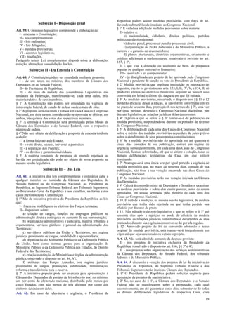 Subseção I - Disposição geral
Art. 59. O processo legislativo compreende a elaboração de:
I - emendas à Constituição;
II - leis complementares;
III - leis ordinárias;
IV - leis delegadas;
V - medidas provisórias;
VI - decretos legislativos;
VII - resoluções.
Parágrafo único. Lei complementar disporá sobre a elaboração,
redação, alteração e consolidação das leis.

Subseção II - Da Emenda à Constituição
Art. 60. A Constituição poderá ser emendada mediante proposta:
I - de um terço, no mínimo, dos membros da Câmara dos
Deputados ou do Senado Federal;
II - do Presidente da República;
III - de mais da metade das Assembléias Legislativas das
unidades da Federação, manifestando-se, cada uma delas, pela
maioria relativa de seus membros.
§ 1º A Constituição não poderá ser emendada na vigência de
intervenção federal, de estado de defesa ou de estado de sítio.
§ 2º A proposta será discutida e votada em cada Casa do Congresso
Nacional, em dois turnos, considerando-se aprovada se obtiver, em
ambos, três quintos dos votos dos respectivos membros.
§ 3º A emenda à Constituição será promulgada pelas Mesas da
Câmara dos Deputados e do Senado Federal, com o respectivo
número de ordem.
§ 4º Não será objeto de deliberação a proposta de emenda tendente
a abolir:
I - a forma federativa de Estado;
II - o voto direto, secreto, universal e periódico;
III - a separação dos Poderes;
IV - os direitos e garantias individuais.
§ 5º A matéria constante de proposta de emenda rejeitada ou
havida por prejudicada não pode ser objeto de nova proposta na
mesma sessão legislativa.

Subseção III - Das Leis
Art. 61. A iniciativa das leis complementares e ordinárias cabe a
qualquer membro ou comissão da Câmara dos Deputados, do
Senado Federal ou do Congresso Nacional, ao Presidente da
República, ao Supremo Tribunal Federal, aos Tribunais Superiores,
ao Procurador-Geral da República e aos cidadãos, na forma e nos
casos previstos nesta Constituição.
§ 1º São de iniciativa privativa do Presidente da República as leis
que:
I - fixem ou modifiquem os efetivos das Forças Armadas;
II - disponham sobre:
a) criação de cargos, funções ou empregos públicos na
administração direta e autárquica ou aumento de sua remuneração;
b) organização administrativa e judiciária, matéria tributária e
orçamentária, serviços públicos e pessoal da administração dos
Territórios;
c) servidores públicos da União e Territórios, seu regime
jurídico, provimento de cargos, estabilidade e aposentadoria;
d) organização do Ministério Público e da Defensoria Pública
da União, bem como normas gerais para a organização do
Ministério Público e da Defensoria Pública dos Estados, do Distrito
Federal e dos Territórios;
e) criação e extinção de Ministérios e órgãos da administração
pública, observado o disposto no art. 84, VI;
f) militares das Forças Armadas, seu regime jurídico,
provimento de cargos, promoções, estabilidade, remuneração,
reforma e transferência para a reserva.
§ 2º A iniciativa popular pode ser exercida pela apresentação à
Câmara dos Deputados de projeto de lei subscrito por, no mínimo,
um por cento do eleitorado nacional, distribuído pelo menos por
cinco Estados, com não menos de três décimos por cento dos
eleitores de cada um deles.
Art. 62. Em caso de relevância e urgência, o Presidente da

República poderá adotar medidas provisórias, com força de lei,
devendo submetê-las de imediato ao Congresso Nacional.
§ 1º É vedada a edição de medidas provisórias sobre matéria:
I - relativa a:
a) nacionalidade, cidadania, direitos políticos, partidos
políticos e direito eleitoral;
b) direito penal, processual penal e processual civil;
c) organização do Poder Judiciário e do Ministério Público, a
carreira e a garantia de seus membros;
d) planos plurianuais, diretrizes orçamentárias, orçamento e
créditos adicionais e suplementares, ressalvado o previsto no art.
167, § 3º;
II - que vise a detenção ou seqüestro de bens, de poupança
popular ou qualquer outro ativo financeiro;
III - reservada a lei complementar;
IV - já disciplinada em projeto de lei aprovado pelo Congresso
Nacional e pendente de sanção ou veto do Presidente da República.
§ 2º Medida provisória que implique instituição ou majoração de
impostos, exceto os previstos nos arts. 153, I, II, IV, V, e 154, II, só
produzirá efeitos no exercício financeiro seguinte se houver sido
convertida em lei até o último dia daquele em que foi editada.
§ 3º As medidas provisórias, ressalvado o disposto nos §§ 11 e 12
perderão eficácia, desde a edição, se não forem convertidas em lei
no prazo de sessenta dias, prorrogável, nos termos do § 7º, uma vez
por igual período, devendo o Congresso Nacional disciplinar, por
decreto legislativo, as relações jurídicas delas decorrentes.
§ 4º O prazo a que se refere o § 3º contar-se-á da publicação da
medida provisória, suspendendo-se durante os períodos de recesso
do Congresso Nacional.
§ 5º A deliberação de cada uma das Casas do Congresso Nacional
sobre o mérito das medidas provisórias dependerá de juízo prévio
sobre o atendimento de seus pressupostos constitucionais.
§ 6º Se a medida provisória não for apreciada em até quarenta e
cinco dias contados de sua publicação, entrará em regime de
urgência, subseqüentemente, em cada uma das Casas do Congresso
Nacional, ficando sobrestadas, até que se ultime a votação, todas as
demais deliberações legislativas da Casa em que estiver
tramitando.
§ 7º Prorrogar-se-á uma única vez por igual período a vigência de
medida provisória que, no prazo de sessenta dias, contado de sua
publicação, não tiver a sua votação encerrada nas duas Casas do
Congresso Nacional.
§ 8º As medidas provisórias terão sua votação iniciada na Câmara
dos Deputados.
§ 9º Caberá à comissão mista de Deputados e Senadores examinar
as medidas provisórias e sobre elas emitir parecer, antes de serem
apreciadas, em sessão separada, pelo plenário de cada uma das
Casas do Congresso Nacional.
§ 10. É vedada a reedição, na mesma sessão legislativa, de medida
provisória que tenha sido rejeitada ou que tenha perdido sua
eficácia por decurso de prazo.
§ 11. Não editado o decreto legislativo a que se refere o § 3º até
sessenta dias após a rejeição ou perda de eficácia de medida
provisória, as relações jurídicas constituídas e decorrentes de atos
praticados durante sua vigência conservar-se-ão por ela regidas.
§ 12. Aprovado projeto de lei de conversão alterando o texto
original da medida provisória, esta manter-se-á integralmente em
vigor até que seja sancionado ou vetado o projeto.
Art. 63. Não será admitido aumento da despesa prevista:
I - nos projetos de iniciativa exclusiva do Presidente da
República, ressalvado o disposto no art. 166, §§ 3º e 4º;
II - nos projetos sobre organização dos serviços administrativos
da Câmara dos Deputados, do Senado Federal, dos tribunais
federais e do Ministério Público.
Art. 64. A discussão e votação dos projetos de lei de iniciativa do
Presidente da República, do Supremo Tribunal Federal e dos
Tribunais Superiores terão início na Câmara dos Deputados.
§ 1º O Presidente da República poderá solicitar urgência para
apreciação de projetos de sua iniciativa.
§ 2º Se, no caso do § 1º, a Câmara dos Deputados e o Senado
Federal não se manifestarem sobre a proposição, cada qual
sucessivamente, em até quarenta e cinco dias, sobrestar-se-ão todas
as demais deliberações legislativas da respectiva Casa, com
19

 