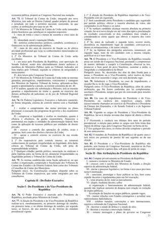 economia pública, proporá ao Congresso Nacional sua sustação.
Art. 73. O Tribunal de Contas da União, integrado por nove
Ministros, tem sede no Distrito Federal, quadro próprio de pessoal
e jurisdição em todo o território nacional, exercendo, no que
couber, as atribuições previstas no art. 96.
§ 1º Os Ministros do Tribunal de Contas da União serão nomeados
dentre brasileiros que satisfaçam os seguintes requisitos:
I - mais de trinta e cinco e menos de sessenta e cinco anos de
idade;
II - idoneidade moral e reputação ilibada;
III - notórios conhecimentos jurídicos, contábeis, econômicos e
financeiros ou de administração pública;
IV - mais de dez anos de exercício de função ou de efetiva
atividade profissional que exija os conhecimentos mencionados no
inciso anterior.
§ 2º Os Ministros do Tribunal de Contas da União serão
escolhidos:
I - um terço pelo Presidente da República, com aprovação do
Senado Federal, sendo dois alternadamente dentre auditores e
membros do Ministério Público junto ao Tribunal, indicados em
lista tríplice pelo Tribunal, segundo os critérios de antiguidade e
merecimento;
II - dois terços pelo Congresso Nacional.
§ 3º Os Ministros do Tribunal de Contas da União terão as mesmas
garantias, prerrogativas, impedimentos, vencimentos e vantagens
dos Ministros do Superior Tribunal de Justiça, aplicando-se-lhes,
quanto à aposentadoria e pensão, as normas constantes do art. 40.
§ 4º O auditor, quando em substituição a Ministro, terá as mesmas
garantias e impedimentos do titular e, quando no exercício das
demais atribuições da judicatura, as de juiz de Tribunal Regional
Federal.
Art. 74. Os Poderes Legislativo, Executivo e Judiciário manterão,
de forma integrada, sistema de controle interno com a finalidade
de:
I - avaliar o cumprimento das metas previstas no plano
plurianual, a execução dos programas de governo e dos orçamentos
da União;
II - comprovar a legalidade e avaliar os resultados, quanto à
eficácia e eficiência, da gestão orçamentária, financeira e
patrimonial nos órgãos e entidades da administração federal, bem
como da aplicação de recursos públicos por entidades de direito
privado;
III - exercer o controle das operações de crédito, avais e
garantias, bem como dos direitos e haveres da União;
IV - apoiar o controle externo no exercício de sua missão
institucional.
§ 1º Os responsáveis pelo controle interno, ao tomarem
conhecimento de qualquer irregularidade ou ilegalidade, dela darão
ciência ao Tribunal de Contas da União, sob pena de
responsabilidade solidária.
§ 2º Qualquer cidadão, partido político, associação ou sindicato é
parte legítima para, na forma da lei, denunciar irregularidades ou
ilegalidades perante o Tribunal de Contas da União.
Art. 75. As normas estabelecidas nesta Seção aplicam-se, no que
couber, à organização, composição e fiscalização dos Tribunais de
Contas dos Estados e do Distrito Federal, bem como dos Tribunais
e Conselhos de Contas dos Municípios.
Parágrafo único. As Constituições estaduais disporão sobre os
Tribunais de Contas respectivos, que serão integrados por sete
conselheiros.

Capítulo II - Do Poder Executivo
Seção I - Do Presidente e do Vice-Presidente da
República
Art. 76. O Poder Executivo é exercido pelo Presidente da
República, auxiliado pelos Ministros de Estado.
Art. 77. A eleição do Presidente e do Vice-Presidente da República
realizar-se-á, simultaneamente, no primeiro domingo de outubro,
em primeiro turno, e no último domingo de outubro, em segundo
turno, se houver, do ano anterior ao do término do mandato
presidencial vigente.

§ 1º A eleição do Presidente da República importará a do VicePresidente com ele registrado.
§ 2º Será considerado eleito Presidente o candidato que, registrado
por partido político, obtiver a maioria absoluta de votos, não
computados os em branco e os nulos.
§ 3º Se nenhum candidato alcançar maioria absoluta na primeira
votação, far-se-á nova eleição em até vinte dias após a proclamação
do resultado, concorrendo os dois candidatos mais votados e
considerando-se eleito aquele que obtiver a maioria dos votos
válidos.
§ 4º Se, antes de realizado o segundo turno, ocorrer morte,
desistência ou impedimento legal de candidato, convocar-se-á,
dentre os remanescentes, o de maior votação.
§ 5º Se, na hipótese dos parágrafos anteriores, remanescer, em
segundo lugar, mais de um candidato com a mesma votação,
qualificar-se-á o mais idoso.
Art. 78. O Presidente e o Vice-Presidente da República tomarão
posse em sessão do Congresso Nacional, prestando o compromisso
de manter, defender e cumprir a Constituição, observar as leis,
promover o bem geral do povo brasileiro, sustentar a união, a
integridade e a independência do Brasil.
Parágrafo único. Se, decorridos dez dias da data fixada para a
posse, o Presidente ou o Vice-Presidente, salvo motivo de força
maior, não tiver assumido o cargo, este será declarado vago.
Art. 79. Substituirá o Presidente, no caso de impedimento, e
suceder-lhe-á, no de vaga, o Vice-Presidente.
Parágrafo único. O Vice-Presidente da República, além de outras
atribuições que lhe forem conferidas por lei complementar,
auxiliará o Presidente, sempre que por ele convocado para missões
especiais.
Art. 80. Em caso de impedimento do Presidente e do VicePresidente, ou vacância dos respectivos cargos, serão
sucessivamente chamados ao exercício da Presidência o Presidente
da Câmara dos Deputados, o do Senado Federal e o do Supremo
Tribunal Federal.
Art. 81. Vagando os cargos de Presidente e Vice-Presidente da
República, far-se-á eleição noventa dias depois de aberta a última
vaga.
§ 1º Ocorrendo a vacância nos últimos dois anos do período
presidencial, a eleição para ambos os cargos será feita trinta dias
depois da última vaga, pelo Congresso Nacional, na forma da lei.
§ 2º Em qualquer dos casos, os eleitos deverão completar o período
de seus antecessores.
Art. 82. O mandato do Presidente da República é de quatro anos e
terá início em primeiro de janeiro do ano seguinte ao da sua
eleição.
Art. 83. O Presidente e o Vice-Presidente da República não
poderão, sem licença do Congresso Nacional, ausentar-se do País
por período superior a quinze dias, sob pena de perda do cargo.

Seção II - Das Atribuições do Presidente da República
Art. 84. Compete privativamente ao Presidente da República:
I - nomear e exonerar os Ministros de Estado;
II - exercer, com o auxílio dos Ministros de Estado, a direção
superior da administração federal;
III - iniciar o processo legislativo, na forma e nos casos previstos
nesta Constituição;
IV - sancionar, promulgar e fazer publicar as leis, bem como
expedir decretos e regulamentos para sua fiel execução;
V - vetar projetos de lei, total ou parcialmente;
VI - dispor, mediante decreto, sobre:
a) organização e funcionamento da administração federal,
quando não implicar aumento de despesa nem criação ou extinção
de órgãos públicos;
b) extinção de funções ou cargos públicos, quando vagos;
VII - manter relações com Estados estrangeiros e acreditar seus
representantes diplomáticos;
VIII - celebrar tratados, convenções e atos internacionais,
sujeitos a referendo do Congresso Nacional;
IX - decretar o estado de defesa e o estado de sítio;
X - decretar e executar a intervenção federal;
XI - remeter mensagem e plano de governo ao Congresso
21

 