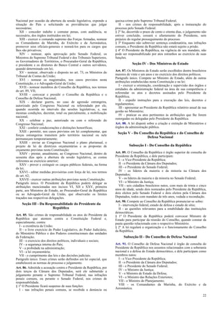 Nacional por ocasião da abertura da sessão legislativa, expondo a
situação do País e solicitando as providências que julgar
necessárias;
XII - conceder indulto e comutar penas, com audiência, se
necessário, dos órgãos instituídos em lei;
XIII - exercer o comando supremo das Forças Armadas, nomear
os Comandantes da Marinha, do Exército e da Aeronáutica,
promover seus oficiais-generais e nomeá-los para os cargos que
lhes são privativos;
XIV - nomear, após aprovação pelo Senado Federal, os
Ministros do Supremo Tribunal Federal e dos Tribunais Superiores,
os Governadores de Territórios, o Procurador-Geral da República,
o presidente e os diretores do Banco Central e outros servidores,
quando determinado em lei;
XV - nomear, observado o disposto no art. 73, os Ministros do
Tribunal de Contas da União;
XVI - nomear os magistrados, nos casos previstos nesta
Constituição, e o Advogado-Geral da União;
XVII - nomear membros do Conselho da República, nos termos
do art. 89, VII;
XVIII - convocar e presidir o Conselho da República e o
Conselho de Defesa Nacional;
XIX - declarar guerra, no caso de agressão estrangeira,
autorizado pelo Congresso Nacional ou referendado por ele,
quando ocorrida no intervalo das sessões legislativas, e, nas
mesmas condições, decretar, total ou parcialmente, a mobilização
nacional;
XX - celebrar a paz, autorizado ou com o referendo do
Congresso Nacional;
XXI - conferir condecorações e distinções honoríficas;
XXII - permitir, nos casos previstos em lei complementar, que
forças estrangeiras transitem pelo território nacional ou nele
permaneçam temporariamente;
XXIII - enviar ao Congresso Nacional o plano plurianual, o
projeto de lei de diretrizes orçamentárias e as propostas de
orçamento previstas nesta Constituição;
XXIV - prestar, anualmente, ao Congresso Nacional, dentro de
sessenta dias após a abertura da sessão legislativa, as contas
referentes ao exercício anterior;
XXV - prover e extinguir os cargos públicos federais, na forma
da lei;
XXVI - editar medidas provisórias com força de lei, nos termos
do art. 62;
XXVII - exercer outras atribuições previstas nesta Constituição.
Parágrafo único. O Presidente da República poderá delegar as
atribuições mencionadas nos incisos VI, XII e XXV, primeira
parte, aos Ministros de Estado, ao Procurador-Geral da República
ou ao Advogado-Geral da União, que observarão os limites
traçados nas respectivas delegações.

Seção III - Da Responsabilidade do Presidente da
República
Art. 85. São crimes de responsabilidade os atos do Presidente da
República que atentem contra a Constituição Federal e,
especialmente, contra:
I - a existência da União;
II - o livre exercício do Poder Legislativo, do Poder Judiciário,
do Ministério Público e dos Poderes constitucionais das unidades
da Federação;
III - o exercício dos direitos políticos, individuais e sociais;
IV - a segurança interna do País;
V - a probidade na administração;
VI - a lei orçamentária;
VII - o cumprimento das leis e das decisões judiciais.
Parágrafo único. Esses crimes serão definidos em lei especial, que
estabelecerá as normas de processo e julgamento.
Art. 86. Admitida a acusação contra o Presidente da República, por
dois terços da Câmara dos Deputados, será ele submetido a
julgamento perante o Supremo Tribunal Federal, nas infrações
penais comuns, ou perante o Senado Federal, nos crimes de
responsabilidade.
§ 1º O Presidente ficará suspenso de suas funções:
I - nas infrações penais comuns, se recebida a denúncia ou

queixa-crime pelo Supremo Tribunal Federal;
II - nos crimes de responsabilidade, após a instauração do
processo pelo Senado Federal.
§ 2º Se, decorrido o prazo de cento e oitenta dias, o julgamento não
estiver concluído, cessará o afastamento do Presidente, sem
prejuízo do regular prosseguimento do processo.
§ 3º Enquanto não sobrevier sentença condenatória, nas infrações
comuns, o Presidente da República não estará sujeito a prisão.
§ 4º O Presidente da República, na vigência de seu mandato, não
pode ser responsabilizado por atos estranhos ao exercício de suas
funções.

Seção IV - Dos Ministros de Estado
Art. 87. Os Ministros de Estado serão escolhidos dentre brasileiros
maiores de vinte e um anos e no exercício dos direitos políticos.
Parágrafo único. Compete ao Ministro de Estado, além de outras
atribuições estabelecidas nesta Constituição e na lei:
I - exercer a orientação, coordenação e supervisão dos órgãos e
entidades da administração federal na área de sua competência e
referendar os atos e decretos assinados pelo Presidente da
República;
II - expedir instruções para a execução das leis, decretos e
regulamentos;
III - apresentar ao Presidente da República relatório anual de sua
gestão no Ministério;
IV - praticar os atos pertinentes às atribuições que lhe forem
outorgadas ou delegadas pelo Presidente da República.
Art. 88. A lei disporá sobre a criação e extinção de Ministérios e
órgãos da administração pública.

Seção V - Do Conselho da República e do Conselho de
Defesa Nacional
Subseção I - Do Conselho da República
Art. 89. O Conselho da República é órgão superior de consulta do
Presidente da República, e dele participam:
I - o Vice-Presidente da República;
II - o Presidente da Câmara dos Deputados;
III - o Presidente do Senado Federal;
IV - os líderes da maioria e da minoria na Câmara dos
Deputados;
V - os líderes da maioria e da minoria no Senado Federal;
VI - o Ministro da Justiça;
VII - seis cidadãos brasileiros natos, com mais de trinta e cinco
anos de idade, sendo dois nomeados pelo Presidente da República,
dois eleitos pelo Senado Federal e dois eleitos pela Câmara dos
Deputados, todos com mandato de três anos, vedada a recondução.
Art. 90. Compete ao Conselho da República pronunciar-se sobre:
I - intervenção federal, estado de defesa e estado de sítio;
II - as questões relevantes para a estabilidade das instituições
democráticas.
§ 1º O Presidente da República poderá convocar Ministro de
Estado para participar da reunião do Conselho, quando constar da
pauta questão relacionada com o respectivo Ministério.
§ 2º A lei regulará a organização e o funcionamento do Conselho
da República.

Subseção II - Do Conselho de Defesa Nacional
Art. 91. O Conselho de Defesa Nacional é órgão de consulta do
Presidente da República nos assuntos relacionados com a soberania
nacional e a defesa do Estado democrático, e dele participam como
membros natos:
I - o Vice-Presidente da República;
II - o Presidente da Câmara dos Deputados;
III - o Presidente do Senado Federal;
IV - o Ministro da Justiça;
V - o Ministro de Estado da Defesa;
VI - o Ministro das Relações Exteriores;
VII - o Ministro do Planejamento;
VIII - os Comandantes da Marinha, do Exército e da
Aeronáutica.
22

 