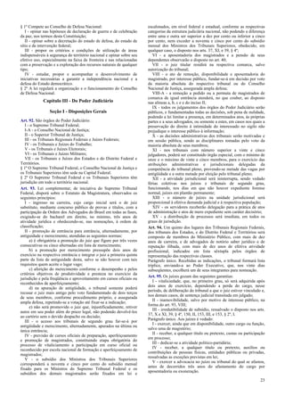 § 1º Compete ao Conselho de Defesa Nacional:
I - opinar nas hipóteses de declaração de guerra e de celebração
da paz, nos termos desta Constituição;
II - opinar sobre a decretação do estado de defesa, do estado de
sítio e da intervenção federal;
III - propor os critérios e condições de utilização de áreas
indispensáveis à segurança do território nacional e opinar sobre seu
efetivo uso, especialmente na faixa de fronteira e nas relacionadas
com a preservação e a exploração dos recursos naturais de qualquer
tipo;
IV - estudar, propor e acompanhar o desenvolvimento de
iniciativas necessárias a garantir a independência nacional e a
defesa do Estado democrático.
§ 2º A lei regulará a organização e o funcionamento do Conselho
de Defesa Nacional.

Capítulo III - Do Poder Judiciário
Seção I - Disposições Gerais
Art. 92. São órgãos do Poder Judiciário:
I - o Supremo Tribunal Federal;
I-A - o Conselho Nacional de Justiça;
II - o Superior Tribunal de Justiça;
III - os Tribunais Regionais Federais e Juízes Federais;
IV - os Tribunais e Juízes do Trabalho;
V - os Tribunais e Juízes Eleitorais;
VI - os Tribunais e Juízes Militares;
VII - os Tribunais e Juízes dos Estados e do Distrito Federal e
Territórios.
§ 1º O Supremo Tribunal Federal, o Conselho Nacional de Justiça e
os Tribunais Superiores têm sede na Capital Federal.
§ 2º O Supremo Tribunal Federal e os Tribunais Superiores têm
jurisdição em todo o território nacional.
Art. 93. Lei complementar, de iniciativa do Supremo Tribunal
Federal, disporá sobre o Estatuto da Magistratura, observados os
seguintes princípios:
I - ingresso na carreira, cujo cargo inicial será o de juiz
substituto, mediante concurso público de provas e títulos, com a
participação da Ordem dos Advogados do Brasil em todas as fases,
exigindo-se do bacharel em direito, no mínimo, três anos de
atividade jurídica e obedecendo-se, nas nomeações, à ordem de
classificação;
II - promoção de entrância para entrância, alternadamente, por
antiguidade e merecimento, atendidas as seguintes normas:
a) é obrigatória a promoção do juiz que figure por três vezes
consecutivas ou cinco alternadas em lista de merecimento;
b) a promoção por merecimento pressupõe dois anos de
exercício na respectiva entrância e integrar o juiz a primeira quinta
parte da lista de antiguidade desta, salvo se não houver com tais
requisitos quem aceite o lugar vago;
c) aferição do merecimento conforme o desempenho e pelos
critérios objetivos de produtividade e presteza no exercício da
jurisdição e pela freqüência e aproveitamento em cursos oficiais ou
reconhecidos de aperfeiçoamento;
d) na apuração de antigüidade, o tribunal somente poderá
recusar o juiz mais antigo pelo voto fundamentado de dois terços
de seus membros, conforme procedimento próprio, e assegurada
ampla defesa, repetindo-se a votação até fixar-se a indicação;
e) não será promovido o juiz que, injustificadamente, retiver
autos em seu poder além do prazo legal, não podendo devolvê-los
ao cartório sem o devido despacho ou decisão;
III - o acesso aos tribunais de segundo grau far-se-á por
antigüidade e merecimento, alternadamente, apurados na última ou
única entrância;
IV - previsão de cursos oficiais de preparação, aperfeiçoamento
e promoção de magistrados, constituindo etapa obrigatória do
processo de vitaliciamento a participação em curso oficial ou
reconhecido por escola nacional de formação e aperfeiçoamento de
magistrados;
V - o subsídio dos Ministros dos Tribunais Superiores
corresponderá a noventa e cinco por cento do subsídio mensal
fixado para os Ministros do Supremo Tribunal Federal e os
subsídios dos demais magistrados serão fixados em lei e

escalonados, em nível federal e estadual, conforme as respectivas
categorias da estrutura judiciária nacional, não podendo a diferença
entre uma e outra ser superior a dez por cento ou inferior a cinco
por cento, nem exceder a noventa e cinco por cento do subsídio
mensal dos Ministros dos Tribunais Superiores, obedecido, em
qualquer caso, o disposto nos arts. 37, XI, e 39, § 4º;
VI - a aposentadoria dos magistrados e a pensão de seus
dependentes observarão o disposto no art. 40;
VII - o juiz titular residirá na respectiva comarca, salvo
autorização do tribunal;
VIII - o ato de remoção, disponibilidade e aposentadoria do
magistrado, por interesse público, fundar-se-á em decisão por voto
da maioria absoluta do respectivo tribunal ou do Conselho
Nacional de Justiça, assegurada ampla defesa;
VIII-A - a remoção a pedido ou a permuta de magistrados de
comarca de igual entrância atenderá, no que couber, ao disposto
nas alíneas a, b, c e e do inciso II;
IX - todos os julgamentos dos órgãos do Poder Judiciário serão
públicos, e fundamentadas todas as decisões, sob pena de nulidade,
podendo a lei limitar a presença, em determinados atos, às próprias
partes e a seus advogados, ou somente a estes, em casos nos quais a
preservação do direito à intimidade do interessado no sigilo não
prejudique o interesse público à informação;
X - as decisões administrativas dos tribunais serão motivadas e
em sessão pública, sendo as disciplinares tomadas pelo voto da
maioria absoluta de seus membros;
XI - nos tribunais com número superior a vinte e cinco
julgadores, poderá ser constituído órgão especial, com o mínimo de
onze e o máximo de vinte e cinco membros, para o exercício das
atribuições administrativas e jurisdicionais delegadas da
competência do tribunal pleno, provendo-se metade das vagas por
antigüidade e a outra metade por eleição pelo tribunal pleno;
XII - a atividade jurisdicional será ininterrupta, sendo vedado
férias coletivas nos juízos e tribunais de segundo grau,
funcionando, nos dias em que não houver expediente forense
normal, juízes em plantão permanente;
XIII - o número de juízes na unidade jurisdicional será
proporcional à efetiva demanda judicial e à respectiva população;
XIV - os servidores receberão delegação para a prática de atos
de administração e atos de mero expediente sem caráter decisório;
XV - a distribuição de processos será imediata, em todos os
graus de jurisdição.
Art. 94. Um quinto dos lugares dos Tribunais Regionais Federais,
dos tribunais dos Estados, e do Distrito Federal e Territórios será
composto de membros do Ministério Público, com mais de dez
anos de carreira, e de advogados de notório saber jurídico e de
reputação ilibada, com mais de dez anos de efetiva atividade
profissional, indicados em lista sêxtupla pelos órgãos de
representação das respectivas classes.
Parágrafo único. Recebidas as indicações, o tribunal formará lista
tríplice, enviando-a ao Poder Executivo, que, nos vinte dias
subseqüentes, escolherá um de seus integrantes para nomeação.
Art. 95. Os juízes gozam das seguintes garantias:
I - vitaliciedade, que, no primeiro grau, só será adquirida após
dois anos de exercício, dependendo a perda do cargo, nesse
período, de deliberação do tribunal a que o juiz estiver vinculado e,
nos demais casos, de sentença judicial transitada em julgado;
II - inamovibilidade, salvo por motivo de interesse público, na
forma do art. 93, VIII;
III - irredutibilidade de subsídio, ressalvado o disposto nos arts.
37, X e XI, 39, § 4º, 150, II, 153, III, e 153, § 2º, I.
Parágrafo único. Aos juízes é vedado:
I - exercer, ainda que em disponibilidade, outro cargo ou função,
salvo uma de magistério;
II - receber, a qualquer título ou pretexto, custas ou participação
em processo;
III - dedicar-se a atividade político-partidária;
IV - receber, a qualquer título ou pretexto, auxílios ou
contribuições de pessoas físicas, entidades públicas ou privadas,
ressalvadas as exceções previstas em lei;
V - exercer a advocacia no juízo ou tribunal do qual se afastou,
antes de decorridos três anos do afastamento do cargo por
aposentadoria ou exoneração.
23

 