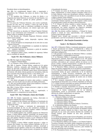 Presidente dentre os desembargadores.
Art. 121. Lei complementar disporá sobre a organização e
competência dos Tribunais, dos juízes de direito e das Juntas
Eleitorais.
§ 1º Os membros dos Tribunais, os juízes de direito e os
integrantes das Juntas Eleitorais, no exercício de suas funções, e no
que lhes for aplicável, gozarão de plenas garantias e serão
inamovíveis.
§ 2º Os juízes dos Tribunais Eleitorais, salvo motivo justificado,
servirão por dois anos, no mínimo, e nunca por mais de dois
biênios consecutivos, sendo os substitutos escolhidos na mesma
ocasião e pelo mesmo processo, em número igual para cada
categoria.
§ 3º São irrecorríveis as decisões do Tribunal Superior Eleitoral,
salvo as que contrariarem esta Constituição e as denegatórias de
habeas corpus ou mandado de segurança.
§ 4º Das decisões dos Tribunais Regionais Eleitorais somente
caberá recurso quando:
I - forem proferidas contra disposição expressa desta
Constituição ou de lei;
II - ocorrer divergência na interpretação de lei entre dois ou mais
Tribunais Eleitorais;
III - versarem sobre inelegibilidade ou expedição de diplomas
nas eleições federais ou estaduais;
IV - anularem diplomas ou decretarem a perda de mandatos
eletivos federais ou estaduais;
V - denegarem habeas corpus, mandado de segurança, habeas
data ou mandado de injunção.

Seção VII - Dos Tribunais e Juízes Militares
Art. 122. São órgãos da Justiça Militar:
I - o Superior Tribunal Militar;
II - os Tribunais e Juízes Militares instituídos por lei.
Art. 123. O Superior Tribunal Militar compor-se-á de quinze
Ministros vitalícios, nomeados pelo Presidente da República,
depois de aprovada a indicação pelo Senado Federal, sendo três
dentre oficiais-generais da Marinha, quatro dentre oficiais-generais
do Exército, três dentre oficiais-generais da Aeronáutica, todos da
ativa e do posto mais elevado da carreira, e cinco dentre civis.
Parágrafo único. Os Ministros civis serão escolhidos pelo
Presidente da República dentre brasileiros maiores de trinta e cinco
anos, sendo:
I - três dentre advogados de notório saber jurídico e conduta
ilibada, com mais de dez anos de efetiva atividade profissional;
II - dois, por escolha paritária, dentre juízes-auditores e membros
do Ministério Público da Justiça Militar.
Art. 124. À Justiça Militar compete processar e julgar os crimes
militares definidos em lei.
Parágrafo único. A lei disporá sobre a organização, o
funcionamento e a competência da Justiça Militar.

Seção VIII - Dos Tribunais e Juízes dos Estados
Art. 125. Os Estados organizarão sua Justiça, observados os
princípios estabelecidos nesta Constituição.
§ 1º A competência dos tribunais será definida na Constituição do
Estado, sendo a lei de organização judiciária de iniciativa do
Tribunal de Justiça.
§ 2º Cabe aos Estados a instituição de representação de
inconstitucionalidade de leis ou atos normativos estaduais ou
municipais em face da Constituição estadual, vedada a atribuição
da legitimação para agir a um único órgão.
§ 3º A lei estadual poderá criar, mediante proposta do Tribunal de
Justiça, a Justiça Militar estadual, constituída, em primeiro grau,
pelos juízes de direito e pelos Conselhos de Justiça e, em segundo
grau, pelo próprio Tribunal de Justiça, ou por Tribunal de Justiça
Militar nos Estados em que o efetivo militar seja superior a vinte
mil integrantes.
§ 4º Compete à Justiça Militar estadual processar e julgar os
militares dos Estados, nos crimes militares definidos em lei e as
ações judiciais contra atos disciplinares militares, ressalvada a
competência do júri quando a vítima for civil, cabendo ao tribunal
competente decidir sobre a perda do posto e da patente dos oficiais

e da graduação das praças.
§ 5º Compete aos juízes de direito do juízo militar processar e
julgar, singularmente, os crimes militares cometidos contra civis e
as ações judiciais contra atos disciplinares militares, cabendo ao
Conselho de Justiça, sob a presidência de juiz de direito, processar
e julgar os demais crimes militares.
§ 6º O Tribunal de Justiça poderá funcionar descentralizadamente,
constituindo Câmaras regionais, a fim de assegurar o pleno acesso
do jurisdicionado à justiça em todas as fases do processo.
§ 7º O Tribunal de Justiça instalará a justiça itinerante, com a
realização de audiências e demais funções da atividade
jurisdicional, nos limites territoriais da respectiva jurisdição,
servindo-se de equipamentos públicos e comunitários.
Art. 126. Para dirimir conflitos fundiários, o Tribunal de Justiça
proporá a criação de varas especializadas, com competência
exclusiva para questões agrárias.
Parágrafo único. Sempre que necessário à eficiente prestação
jurisdicional, o juiz far-se-á presente no local do litígio.

Capítulo IV - Das Funções Essenciais à Justiça
Seção I - Do Ministério Público
Art. 127. O Ministério Público é instituição permanente, essencial
à função jurisdicional do Estado, incumbindo-lhe a defesa da
ordem jurídica, do regime democrático e dos interesses sociais e
individuais indisponíveis.
§ 1º São princípios institucionais do Ministério Público a unidade,
a indivisibilidade e a independência funcional.
§ 2º Ao Ministério Público é assegurada autonomia funcional e
administrativa, podendo, observado o disposto no art. 169, propor
ao Poder Legislativo a criação e extinção de seus cargos e serviços
auxiliares, provendo-os por concurso público de provas ou de
provas e títulos, a política remuneratória e os planos de carreira; a
lei disporá sobre sua organização e funcionamento.
§ 3º O Ministério Público elaborará sua proposta orçamentária
dentro dos limites estabelecidos na lei de diretrizes orçamentárias.
§ 4º Se o Ministério Público não encaminhar a respectiva proposta
orçamentária dentro do prazo estabelecido na lei de diretrizes
orçamentárias, o Poder Executivo considerará, para fins de
consolidação da proposta orçamentária anual, os valores aprovados
na lei orçamentária vigente, ajustados de acordo com os limites
estipulados na forma do § 3º.
§ 5º Se a proposta orçamentária de que trata este artigo for
encaminhada em desacordo com os limites estipulados na forma do
§ 3º, o Poder Executivo procederá aos ajustes necessários para fins
de consolidação da proposta orçamentária anual.
§ 6º Durante a execução orçamentária do exercício, não poderá
haver a realização de despesas ou a assunção de obrigações que
extrapolem os limites estabelecidos na lei de diretrizes
orçamentárias, exceto se previamente autorizadas, mediante a
abertura de créditos suplementares ou especiais.
Art. 128. O Ministério Público abrange:
I - o Ministério Público da União, que compreende:
a) o Ministério Público Federal;
b) o Ministério Público do Trabalho;
c) o Ministério Público Militar;
d) o Ministério Público do Distrito Federal e Territórios;
II - os Ministérios Públicos dos Estados.
§ 1º O Ministério Público da União tem por chefe o ProcuradorGeral da República, nomeado pelo Presidente da República dentre
integrantes da carreira, maiores de trinta e cinco anos, após a
aprovação de seu nome pela maioria absoluta dos membros do
Senado Federal, para mandato de dois anos, permitida a
recondução.
§ 2º A destituição do Procurador-Geral da República, por iniciativa
do Presidente da República, deverá ser precedida de autorização da
maioria absoluta do Senado Federal.
§ 3º Os Ministérios Públicos dos Estados e o do Distrito Federal e
Territórios formarão lista tríplice dentre integrantes da carreira, na
forma da lei respectiva, para escolha de seu Procurador-Geral, que
será nomeado pelo Chefe do Poder Executivo, para mandato de
dois anos, permitida uma recondução.
§ 4º Os Procuradores-Gerais nos Estados e no Distrito Federal e
29

 