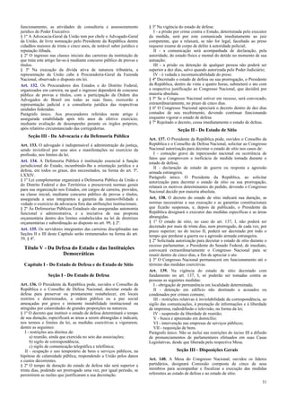 funcionamento, as atividades de consultoria e assessoramento
jurídico do Poder Executivo.
§ 1º A Advocacia-Geral da União tem por chefe o Advogado-Geral
da União, de livre nomeação pelo Presidente da República dentre
cidadãos maiores de trinta e cinco anos, de notável saber jurídico e
reputação ilibada.
§ 2º O ingresso nas classes iniciais das carreiras da instituição de
que trata este artigo far-se-á mediante concurso público de provas e
títulos.
§ 3º Na execução da dívida ativa de natureza tributária, a
representação da União cabe à Procuradoria-Geral da Fazenda
Nacional, observado o disposto em lei.
Art. 132. Os Procuradores dos Estados e do Distrito Federal,
organizados em carreira, na qual o ingresso dependerá de concurso
público de provas e títulos, com a participação da Ordem dos
Advogados do Brasil em todas as suas fases, exercerão a
representação judicial e a consultoria jurídica das respectivas
unidades federadas.
Parágrafo único. Aos procuradores referidos neste artigo é
assegurada estabilidade após três anos de efetivo exercício,
mediante avaliação de desempenho perante os órgãos próprios,
após relatório circunstanciado das corregedorias.

Seção III - Da Advocacia e da Defensoria Pública
Art. 133. O advogado é indispensável à administração da justiça,
sendo inviolável por seus atos e manifestações no exercício da
profissão, nos limites da lei.
Art. 134. A Defensoria Pública é instituição essencial à função
jurisdicional do Estado, incumbindo-lhe a orientação jurídica e a
defesa, em todos os graus, dos necessitados, na forma do art. 5º,
LXXIV.
§ 1º Lei complementar organizará a Defensoria Pública da União e
do Distrito Federal e dos Territórios e prescreverá normas gerais
para sua organização nos Estados, em cargos de carreira, providos,
na classe inicial, mediante concurso público de provas e títulos,
assegurada a seus integrantes a garantia da inamovibilidade e
vedado o exercício da advocacia fora das atribuições institucionais.
§ 2º Às Defensorias Públicas Estaduais são asseguradas autonomia
funcional e administrativa, e a iniciativa de sua proposta
orçamentária dentro dos limites estabelecidos na lei de diretrizes
orçamentárias e subordinação ao disposto no art. 99, § 2º.
Art. 135. Os servidores integrantes das carreiras disciplinadas nas
Seções II e III deste Capítulo serão remunerados na forma do art.
39, § 4º.

Título V - Da Defesa do Estado e das Instituições
Democráticas
Capítulo I - Do Estado de Defesa e do Estado de Sítio
Seção I - Do Estado de Defesa
Art. 136. O Presidente da República pode, ouvidos o Conselho da
República e o Conselho de Defesa Nacional, decretar estado de
defesa para preservar ou prontamente restabelecer, em locais
restritos e determinados, a ordem pública ou a paz social
ameaçadas por grave e iminente instabilidade institucional ou
atingidas por calamidades de grandes proporções na natureza.
§ 1º O decreto que instituir o estado de defesa determinará o tempo
de sua duração, especificará as áreas a serem abrangidas e indicará,
nos termos e limites da lei, as medidas coercitivas a vigorarem,
dentre as seguintes:
I - restrições aos direitos de:
a) reunião, ainda que exercida no seio das associações;
b) sigilo de correspondência;
c) sigilo de comunicação telegráfica e telefônica;
II - ocupação e uso temporário de bens e serviços públicos, na
hipótese de calamidade pública, respondendo a União pelos danos
e custos decorrentes.
§ 2º O tempo de duração do estado de defesa não será superior a
trinta dias, podendo ser prorrogado uma vez, por igual período, se
persistirem as razões que justificaram a sua decretação.

§ 3º Na vigência do estado de defesa:
I - a prisão por crime contra o Estado, determinada pelo executor
da medida, será por este comunicada imediatamente ao juiz
competente, que a relaxará, se não for legal, facultado ao preso
requerer exame de corpo de delito à autoridade policial;
II - a comunicação será acompanhada de declaração, pela
autoridade, do estado físico e mental do detido no momento de sua
autuação;
III - a prisão ou detenção de qualquer pessoa não poderá ser
superior a dez dias, salvo quando autorizada pelo Poder Judiciário;
IV - é vedada a incomunicabilidade do preso.
§ 4º Decretado o estado de defesa ou sua prorrogação, o Presidente
da República, dentro de vinte e quatro horas, submeterá o ato com
a respectiva justificação ao Congresso Nacional, que decidirá por
maioria absoluta.
§ 5º Se o Congresso Nacional estiver em recesso, será convocado,
extraordinariamente, no prazo de cinco dias.
§ 6º O Congresso Nacional apreciará o decreto dentro de dez dias
contados de seu recebimento, devendo continuar funcionando
enquanto vigorar o estado de defesa.
§ 7º Rejeitado o decreto, cessa imediatamente o estado de defesa.

Seção II - Do Estado de Sítio
Art. 137. O Presidente da República pode, ouvidos o Conselho da
República e o Conselho de Defesa Nacional, solicitar ao Congresso
Nacional autorização para decretar o estado de sítio nos casos de:
I - comoção grave de repercussão nacional ou ocorrência de
fatos que comprovem a ineficácia de medida tomada durante o
estado de defesa;
II - declaração de estado de guerra ou resposta a agressão
armada estrangeira.
Parágrafo único. O Presidente da República, ao solicitar
autorização para decretar o estado de sítio ou sua prorrogação,
relatará os motivos determinantes do pedido, devendo o Congresso
Nacional decidir por maioria absoluta.
Art. 138. O decreto do estado de sítio indicará sua duração, as
normas necessárias a sua execução e as garantias constitucionais
que ficarão suspensas, e, depois de publicado, o Presidente da
República designará o executor das medidas específicas e as áreas
abrangidas.
§ 1º O estado de sítio, no caso do art. 137, I, não poderá ser
decretado por mais de trinta dias, nem prorrogado, de cada vez, por
prazo superior; no do inciso II, poderá ser decretado por todo o
tempo que perdurar a guerra ou a agressão armada estrangeira.
§ 2º Solicitada autorização para decretar o estado de sítio durante o
recesso parlamentar, o Presidente do Senado Federal, de imediato,
convocará extraordinariamente o Congresso Nacional para se
reunir dentro de cinco dias, a fim de apreciar o ato.
§ 3º O Congresso Nacional permanecerá em funcionamento até o
término das medidas coercitivas.
Art. 139. Na vigência do estado de sítio decretado com
fundamento no art. 137, I, só poderão ser tomadas contra as
pessoas as seguintes medidas:
I - obrigação de permanência em localidade determinada;
II - detenção em edifício não destinado a acusados ou
condenados por crimes comuns;
III - restrições relativas à inviolabilidade da correspondência, ao
sigilo das comunicações, à prestação de informações e à liberdade
de imprensa, radiodifusão e televisão, na forma da lei;
IV - suspensão da liberdade de reunião;
V - busca e apreensão em domicílio;
VI - intervenção nas empresas de serviços públicos;
VII - requisição de bens.
Parágrafo único. Não se inclui nas restrições do inciso III a difusão
de pronunciamentos de parlamentares efetuados em suas Casas
Legislativas, desde que liberada pela respectiva Mesa.

Seção III - Disposições Gerais
Art. 140. A Mesa do Congresso Nacional, ouvidos os líderes
partidários, designará Comissão composta de cinco de seus
membros para acompanhar e fiscalizar a execução das medidas
referentes ao estado de defesa e ao estado de sítio.
31

 