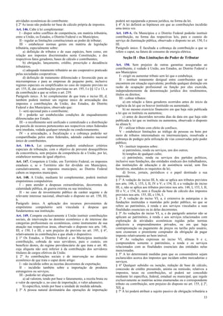 atividades econômicas do contribuinte.
§ 2º As taxas não poderão ter base de cálculo própria de impostos.
Art. 146. Cabe à lei complementar:
I - dispor sobre conflitos de competência, em matéria tributária,
entre a União, os Estados, o Distrito Federal e os Municípios;
II - regular as limitações constitucionais ao poder de tributar;
III - estabelecer normas gerais em matéria de legislação
tributária, especialmente sobre:
a) definição de tributos e de suas espécies, bem como, em
relação aos impostos discriminados nesta Constituição, a dos
respectivos fatos geradores, bases de cálculo e contribuintes;
b) obrigação, lançamento, crédito, prescrição e decadência
tributários;
c) adequado tratamento tributário ao ato cooperativo praticado
pelas sociedades cooperativas.
d) definição de tratamento diferenciado e favorecido para as
microempresas e para as empresas de pequeno porte, inclusive
regimes especiais ou simplificados no caso do imposto previsto no
art. 155, II, das contribuições previstas no art. 195, I e §§ 12 e 13, e
da contribuição a que se refere o art. 239.
Parágrafo único. A lei complementar de que trata o inciso III, d,
também poderá instituir um regime único de arrecadação dos
impostos e contribuições da União, dos Estados, do Distrito
Federal e dos Municípios, observado que:
I - será opcional para o contribuinte;
II - poderão ser estabelecidas condições de enquadramento
diferenciadas por Estado;
III - o recolhimento será unificado e centralizado e a distribuição
da parcela de recursos pertencentes aos respectivos entes federados
será imediata, vedada qualquer retenção ou condicionamento;
IV - a arrecadação, a fiscalização e a cobrança poderão ser
compartilhadas pelos entes federados, adotado cadastro nacional
único de contribuintes.
Art. 146-A. Lei complementar poderá estabelecer critérios
especiais de tributação, com o objetivo de prevenir desequilíbrios
da concorrência, sem prejuízo da competência de a União, por lei,
estabelecer normas de igual objetivo.
Art. 147. Competem à União, em Território Federal, os impostos
estaduais e, se o Território não for dividido em Municípios,
cumulativamente, os impostos municipais; ao Distrito Federal
cabem os impostos municipais.
Art. 148. A União, mediante lei complementar, poderá instituir
empréstimos compulsórios:
I - para atender a despesas extraordinárias, decorrentes de
calamidade pública, de guerra externa ou sua iminência;
II - no caso de investimento público de caráter urgente e de
relevante interesse nacional, observado o disposto no art. 150, III,
b.
Parágrafo único. A aplicação dos recursos provenientes de
empréstimo compulsório será vinculada à despesa que
fundamentou sua instituição.
Art. 149. Compete exclusivamente à União instituir contribuições
sociais, de intervenção no domínio econômico e de interesse das
categorias profissionais ou econômicas, como instrumento de sua
atuação nas respectivas áreas, observado o disposto nos arts. 146,
III, e 150, I e III, e sem prejuízo do previsto no art. 195, § 6º,
relativamente às contribuições a que alude o dispositivo.
§ 1º Os Estados, o Distrito Federal e os Municípios instituirão
contribuição, cobrada de seus servidores, para o custeio, em
benefício destes, do regime previdenciário de que trata o art. 40,
cuja alíquota não será inferior à da contribuição dos servidores
titulares de cargos efetivos da União.
§ 2º As contribuições sociais e de intervenção no domínio
econômico de que trata o caput deste artigo:
I - não incidirão sobre as receitas decorrentes de exportação;
II - incidirão também sobre a importação de produtos
estrangeiros ou serviços;
III - poderão ter alíquotas:
a) ad valorem, tendo por base o faturamento, a receita bruta ou
o valor da operação e, no caso de importação, o valor aduaneiro;
b) específica, tendo por base a unidade de medida adotada.
§ 3º A pessoa natural destinatária das operações de importação

poderá ser equiparada a pessoa jurídica, na forma da lei.
§ 4º A lei definirá as hipóteses em que as contribuições incidirão
uma única vez.
Art. 149-A. Os Municípios e o Distrito Federal poderão instituir
contribuição, na forma das respectivas leis, para o custeio do
serviço de iluminação pública, observado o disposto no art. 150, I e
III.
Parágrafo único. É facultada a cobrança da contribuição a que se
refere o caput, na fatura de consumo de energia elétrica.

Seção II - Das Limitações do Poder de Tributar
Art. 150. Sem prejuízo de outras garantias asseguradas ao
contribuinte, é vedado à União, aos Estados, ao Distrito Federal e
aos Municípios:
I - exigir ou aumentar tributo sem lei que o estabeleça;
II - instituir tratamento desigual entre contribuintes que se
encontrem em situação equivalente, proibida qualquer distinção em
razão de ocupação profissional ou função por eles exercida,
independentemente da denominação jurídica dos rendimentos,
títulos ou direitos;
III - cobrar tributos:
a) em relação a fatos geradores ocorridos antes do início da
vigência da lei que os houver instituído ou aumentado;
b) no mesmo exercício financeiro em que haja sido publicada
a lei que os instituiu ou aumentou;
c) antes de decorridos noventa dias da data em que haja sido
publicada a lei que os instituiu ou aumentou, observado o disposto
na alínea b;
IV - utilizar tributo com efeito de confisco;
V - estabelecer limitações ao tráfego de pessoas ou bens por
meio de tributos interestaduais ou intermunicipais, ressalvada a
cobrança de pedágio pela utilização de vias conservadas pelo poder
público;
VI - instituir impostos sobre:
a) patrimônio, renda ou serviços, uns dos outros;
b) templos de qualquer culto;
c) patrimônio, renda ou serviços dos partidos políticos,
inclusive suas fundações, das entidades sindicais dos trabalhadores,
das instituições de educação e de assistência social, sem fins
lucrativos, atendidos os requisitos da lei;
d) livros, jornais, periódicos e o papel destinado a sua
impressão.
§ 1º A vedação do inciso III, b, não se aplica aos tributos previstos
nos arts. 148, I, 153, I, II, IV e V; e 154, II; e a vedação do inciso
III, c, não se aplica aos tributos previstos nos arts. 148, I, 153, I, II,
III e V; e 154, II, nem à fixação da base de cálculo dos impostos
previstos nos arts. 155, III, e 156, I.
§ 2º A vedação do inciso VI, a, é extensiva às autarquias e às
fundações instituídas e mantidas pelo poder público, no que se
refere ao patrimônio, à renda e aos serviços vinculados a suas
finalidades essenciais ou às delas decorrentes.
§ 3º As vedações do inciso VI, a, e do parágrafo anterior não se
aplicam ao patrimônio, à renda e aos serviços relacionados com
exploração de atividades econômicas regidas pelas normas
aplicáveis a empreendimentos privados, ou em que haja
contraprestação ou pagamento de preços ou tarifas pelo usuário,
nem exoneram o promitente comprador da obrigação de pagar
imposto relativamente ao bem imóvel.
§ 4º As vedações expressas no inciso VI, alíneas b e c,
compreendem somente o patrimônio, a renda e os serviços
relacionados com as finalidades essenciais das entidades nelas
mencionadas.
§ 5º A lei determinará medidas para que os consumidores sejam
esclarecidos acerca dos impostos que incidam sobre mercadorias e
serviços.
§ 6º Qualquer subsídio ou isenção, redução de base de cálculo,
concessão de crédito presumido, anistia ou remissão, relativos a
impostos, taxas ou contribuições, só poderá ser concedido
mediante lei específica, federal, estadual ou municipal, que regule
exclusivamente as matérias acima enumeradas ou o correspondente
tributo ou contribuição, sem prejuízo do disposto no art. 155, § 2º,
XII, g.
§ 7º A lei poderá atribuir a sujeito passivo de obrigação tributária a
33

 