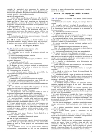 condição de responsável pelo pagamento de imposto ou
contribuição, cujo fato gerador deva ocorrer posteriormente,
assegurada a imediata e preferencial restituição da quantia paga,
caso não se realize o fato gerador presumido.
Art. 151. É vedado à União:
I - instituir tributo que não seja uniforme em todo o território
nacional ou que implique distinção ou preferência em relação a
Estado, ao Distrito Federal ou a Município, em detrimento de
outro, admitida a concessão de incentivos fiscais destinados a
promover o equilíbrio do desenvolvimento sócio-econômico entre
as diferentes regiões do País;
II - tributar a renda das obrigações da dívida pública dos
Estados, do Distrito Federal e dos Municípios, bem como a
remuneração e os proventos dos respectivos agentes públicos, em
níveis superiores aos que fixar para suas obrigações e para seus
agentes;
III - instituir isenções de tributos da competência dos Estados, do
Distrito Federal ou dos Municípios.
Art. 152. É vedado aos Estados, ao Distrito Federal e aos
Municípios estabelecer diferença tributária entre bens e serviços,
de qualquer natureza, em razão de sua procedência ou destino.

Seção III - Dos Impostos da União
Art. 153. Compete à União instituir impostos sobre:
I - importação de produtos estrangeiros;
II - exportação, para o exterior, de produtos nacionais ou
nacionalizados;
III - renda e proventos de qualquer natureza;
IV - produtos industrializados;
V - operações de crédito, câmbio e seguro, ou relativas a títulos
ou valores mobiliários;
VI - propriedade territorial rural;
VII - grandes fortunas, nos termos de lei complementar.
§ 1º É facultado ao Poder Executivo, atendidas as condições e os
limites estabelecidos em lei, alterar as alíquotas dos impostos
enumerados nos incisos I, II, IV e V.
§ 2º O imposto previsto no inciso III:
I - será informado pelos critérios da generalidade, da
universalidade e da progressividade, na forma da lei;
II - (Revogado).
§ 3º O imposto previsto no inciso IV:
I - será seletivo, em função da essencialidade do produto;
II - será não cumulativo, compensando-se o que for devido em
cada operação com o montante cobrado nas anteriores;
III - não incidirá sobre produtos industrializados destinados ao
exterior.
IV - terá reduzido seu impacto sobre a aquisição de bens de
capital pelo contribuinte do imposto, na forma da lei.
§ 4º O imposto previsto no inciso VI do caput:
I - será progressivo e terá suas alíquotas fixadas de forma a
desestimular a manutenção de propriedades improdutivas;
II - não incidirá sobre pequenas glebas rurais, definidas em lei,
quando as explore o proprietário que não possua outro imóvel;
III - será fiscalizado e cobrado pelos Municípios que assim
optarem, na forma da lei, desde que não implique redução do
imposto ou qualquer outra forma de renúncia fiscal.
§ 5º O ouro, quando definido em lei como ativo financeiro ou
instrumento cambial, sujeita-se exclusivamente à incidência do
imposto de que trata o inciso V do caput deste artigo, devido na
operação de origem; a alíquota mínima será de um por cento,
assegurada a transferência do montante da arrecadação nos
seguintes termos:
I - trinta por cento para o Estado, o Distrito Federal ou o
Território, conforme a origem;
II - setenta por cento para o Município de origem.
Art. 154. A União poderá instituir:
I - mediante lei complementar, impostos não previstos no artigo
anterior, desde que sejam não cumulativos e não tenham fato
gerador ou base de cálculo próprios dos discriminados nesta
Constituição;
II - na iminência ou no caso de guerra externa, impostos
extraordinários, compreendidos ou não em sua competência

tributária, os quais serão suprimidos, gradativamente, cessadas as
causas de sua criação.

Seção IV - Dos Impostos dos Estados e do Distrito
Federal
Art. 155. Compete aos Estados e ao Distrito Federal instituir
impostos sobre:
I - transmissão causa mortis e doação, de quaisquer bens ou
direitos;
II - operações relativas à circulação de mercadorias e sobre
prestações de serviços de transporte interestadual e intermunicipal
e de comunicação, ainda que as operações e as prestações se
iniciem no exterior;
III - propriedade de veículos automotores.
§ 1º O imposto previsto no inciso I:
I - relativamente a bens imóveis e respectivos direitos, compete
ao Estado da situação do bem, ou ao Distrito Federal;
II - relativamente a bens móveis, títulos e créditos, compete ao
Estado onde se processar o inventário ou arrolamento, ou tiver
domicílio o doador, ou ao Distrito Federal;
III - terá a competência para sua instituição regulada por lei
complementar:
a) se o doador tiver domicílio ou residência no exterior;
b) se o de cujus possuía bens, era residente ou domiciliado ou
teve o seu inventário processado no exterior;
IV - terá suas alíquotas máximas fixadas pelo Senado Federal.
§ 2º O imposto previsto no inciso II atenderá ao seguinte:
I - será não cumulativo, compensando-se o que for devido em
cada operação relativa à circulação de mercadorias ou prestação de
serviços com o montante cobrado nas anteriores pelo mesmo ou
outro Estado ou pelo Distrito Federal;
II - a isenção ou não-incidência, salvo determinação em
contrário da legislação:
a) não implicará crédito para compensação com o montante
devido nas operações ou prestações seguintes;
b) acarretará a anulação do crédito relativo às operações
anteriores;
III - poderá ser seletivo, em função da essencialidade das
mercadorias e dos serviços;
IV - resolução do Senado Federal, de iniciativa do Presidente da
República ou de um terço dos Senadores, aprovada pela maioria
absoluta de seus membros, estabelecerá as alíquotas aplicáveis às
operações e prestações, interestaduais e de exportação;
V - é facultado ao Senado Federal:
a) estabelecer alíquotas mínimas nas operações internas,
mediante resolução de iniciativa de um terço e aprovada pela
maioria absoluta de seus membros;
b) fixar alíquotas máximas nas mesmas operações para
resolver conflito específico que envolva interesse de Estados,
mediante resolução de iniciativa da maioria absoluta e aprovada
por dois terços de seus membros;
VI - salvo deliberação em contrário dos Estados e do Distrito
Federal, nos termos do disposto no inciso XII, g, as alíquotas
internas, nas operações relativas à circulação de mercadorias e nas
prestações de serviços, não poderão ser inferiores às previstas para
as operações interestaduais;
VII - em relação às operações e prestações que destinem bens e
serviços a consumidor final localizado em outro Estado, adotarse-á:
a) a alíquota interestadual, quando o destinatário for
contribuinte do imposto;
b) a alíquota interna, quando o destinatário não for
contribuinte dele;
VIII - na hipótese da alínea a do inciso anterior, caberá ao
Estado da localização do destinatário o imposto correspondente à
diferença entre a alíquota interna e a interestadual;
IX - incidirá também:
a) sobre a entrada de bem ou mercadoria importados do
exterior por pessoa física ou jurídica, ainda que não seja
contribuinte habitual do imposto, qualquer que seja a sua
finalidade, assim como sobre o serviço prestado no exterior,
cabendo o imposto ao Estado onde estiver situado o domicílio ou o
estabelecimento do destinatário da mercadoria, bem ou serviço;
34

 