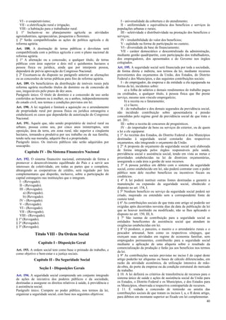 VI - o cooperativismo;
VII - a eletrificação rural e irrigação;
VIII - a habitação para o trabalhador rural.
§ 1º Incluem-se no planejamento agrícola as atividades
agroindustriais, agropecuárias, pesqueiras e florestais.
§ 2º Serão compatibilizadas as ações de política agrícola e de
reforma agrária.
Art. 188. A destinação de terras públicas e devolutas será
compatibilizada com a política agrícola e com o plano nacional de
reforma agrária.
§ 1º A alienação ou a concessão, a qualquer título, de terras
públicas com área superior a dois mil e quinhentos hectares a
pessoa física ou jurídica, ainda que por interposta pessoa,
dependerá de prévia aprovação do Congresso Nacional.
§ 2º Excetuam-se do disposto no parágrafo anterior as alienações
ou as concessões de terras públicas para fins de reforma agrária.
Art. 189. Os beneficiários da distribuição de imóveis rurais pela
reforma agrária receberão títulos de domínio ou de concessão de
uso, inegociáveis pelo prazo de dez anos.
Parágrafo único. O título de domínio e a concessão de uso serão
conferidos ao homem ou à mulher, ou a ambos, independentemente
do estado civil, nos termos e condições previstos em lei.
Art. 190. A lei regulará e limitará a aquisição ou o arrendamento
de propriedade rural por pessoa física ou jurídica estrangeira e
estabelecerá os casos que dependerão de autorização do Congresso
Nacional.
Art. 191. Aquele que, não sendo proprietário de imóvel rural ou
urbano, possua como seu, por cinco anos ininterruptos, sem
oposição, área de terra, em zona rural, não superior a cinqüenta
hectares, tornando-a produtiva por seu trabalho ou de sua família,
tendo nela sua moradia, adquirir-lhe-á a propriedade.
Parágrafo único. Os imóveis públicos não serão adquiridos por
usucapião.

Capítulo IV - Do Sistema Financeiro Nacional
Art. 192. O sistema financeiro nacional, estruturado de forma a
promover o desenvolvimento equilibrado do País e a servir aos
interesses da coletividade, em todas as partes que o compõem,
abrangendo as cooperativas de crédito, será regulado por leis
complementares que disporão, inclusive, sobre a participação do
capital estrangeiro nas instituições que o integram.
I - (Revogado).
II - (Revogado).
III - (Revogado).
a) (Revogado).
b) (Revogado).
IV - (Revogado).
V - (Revogado).
VI - (Revogado).
VII - (Revogado).
VIII - (Revogado).
§ 1º (Revogado).
§ 2º (Revogado).
§ 3º (Revogado).

Título VIII - Da Ordem Social
Capítulo I - Disposição Geral
Art. 193. A ordem social tem como base o primado do trabalho, e
como objetivo o bem-estar e a justiça sociais.

Capítulo II - Da Seguridade Social
Seção I - Disposições Gerais
Art. 194. A seguridade social compreende um conjunto integrado
de ações de iniciativa dos poderes públicos e da sociedade,
destinadas a assegurar os direitos relativos à saúde, à previdência e
à assistência social.
Parágrafo único. Compete ao poder público, nos termos da lei,
organizar a seguridade social, com base nos seguintes objetivos:

I - universalidade da cobertura e do atendimento;
II - uniformidade e equivalência dos benefícios e serviços às
populações urbanas e rurais;
III - seletividade e distributividade na prestação dos benefícios e
serviços;
IV - irredutibilidade do valor dos benefícios;
V - eqüidade na forma de participação no custeio;
VI - diversidade da base de financiamento;
VII - caráter democrático e descentralizado da administração,
mediante gestão quadripartite, com participação dos trabalhadores,
dos empregadores, dos aposentados e do Governo nos órgãos
colegiados.
Art. 195. A seguridade social será financiada por toda a sociedade,
de forma direta e indireta, nos termos da lei, mediante recursos
provenientes dos orçamentos da União, dos Estados, do Distrito
Federal e dos Municípios, e das seguintes contribuições sociais:
I - do empregador, da empresa e da entidade a ela equiparada na
forma da lei, incidentes sobre:
a) a folha de salários e demais rendimentos do trabalho pagos
ou creditados, a qualquer título, à pessoa física que lhe preste
serviço, mesmo sem vínculo empregatício;
b) a receita ou o faturamento;
c) o lucro;
II - do trabalhador e dos demais segurados da previdência social,
não incidindo contribuição sobre aposentadoria e pensão
concedidas pelo regime geral de previdência social de que trata o
art. 201;
III - sobre a receita de concursos de prognósticos.
IV - do importador de bens ou serviços do exterior, ou de quem
a lei a ele equiparar.
§ 1º As receitas dos Estados, do Distrito Federal e dos Municípios
destinadas à seguridade social constarão dos respectivos
orçamentos, não integrando o orçamento da União.
§ 2º A proposta de orçamento da seguridade social será elaborada
de forma integrada pelos órgãos responsáveis pela saúde,
previdência social e assistência social, tendo em vista as metas e
prioridades estabelecidas na lei de diretrizes orçamentárias,
assegurada a cada área a gestão de seus recursos.
§ 3º A pessoa jurídica em débito com o sistema da seguridade
social, como estabelecido em lei, não poderá contratar com o poder
público nem dele receber benefícios ou incentivos fiscais ou
creditícios.
§ 4º A lei poderá instituir outras fontes destinadas a garantir a
manutenção ou expansão da seguridade social, obedecido o
disposto no art. 154, I.
§ 5º Nenhum benefício ou serviço da seguridade social poderá ser
criado, majorado ou estendido sem a correspondente fonte de
custeio total.
§ 6º As contribuições sociais de que trata este artigo só poderão ser
exigidas após decorridos noventa dias da data da publicação da lei
que as houver instituído ou modificado, não se lhes aplicando o
disposto no art. 150, III, b.
§ 7º São isentas de contribuição para a seguridade social as
entidades beneficentes de assistência social que atendam às
exigências estabelecidas em lei.
§ 8º O produtor, o parceiro, o meeiro e o arrendatário rurais e o
pescador artesanal, bem como os respectivos cônjuges, que
exerçam suas atividades em regime de economia familiar, sem
empregados permanentes, contribuirão para a seguridade social
mediante a aplicação de uma alíquota sobre o resultado da
comercialização da produção e farão jus aos benefícios nos termos
da lei.
§ 9º As contribuições sociais previstas no inciso I do caput deste
artigo poderão ter alíquotas ou bases de cálculo diferenciadas, em
razão da atividade econômica, da utilização intensiva de mãode-obra, do porte da empresa ou da condição estrutural do mercado
de trabalho.
§ 10. A lei definirá os critérios de transferência de recursos para o
sistema único de saúde e ações de assistência social da União para
os Estados, o Distrito Federal e os Municípios, e dos Estados para
os Municípios, observada a respectiva contrapartida de recursos.
§ 11. É vedada a concessão de remissão ou anistia das
contribuições sociais de que tratam os incisos I, a, e II deste artigo,
para débitos em montante superior ao fixado em lei complementar.
40

 