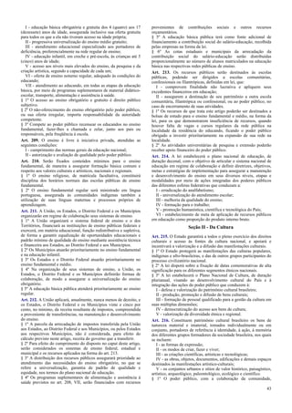 I - educação básica obrigatória e gratuita dos 4 (quatro) aos 17
(dezessete) anos de idade, assegurada inclusive sua oferta gratuita
para todos os que a ela não tiveram acesso na idade própria;
II - progressiva universalização do ensino médio gratuito;
III - atendimento educacional especializado aos portadores de
deficiência, preferencialmente na rede regular de ensino;
IV - educação infantil, em creche e pré-escola, às crianças até 5
(cinco) anos de idade;
V - acesso aos níveis mais elevados do ensino, da pesquisa e da
criação artística, segundo a capacidade de cada um;
VI - oferta de ensino noturno regular, adequado às condições do
educando;
VII - atendimento ao educando, em todas as etapas da educação
básica, por meio de programas suplementares de material didáticoescolar, transporte, alimentação e assistência à saúde.
§ 1º O acesso ao ensino obrigatório e gratuito é direito público
subjetivo.
§ 2º O não-oferecimento do ensino obrigatório pelo poder público,
ou sua oferta irregular, importa responsabilidade da autoridade
competente.
§ 3º Compete ao poder público recensear os educandos no ensino
fundamental, fazer-lhes a chamada e zelar, junto aos pais ou
responsáveis, pela freqüência à escola.
Art. 209. O ensino é livre à iniciativa privada, atendidas as
seguintes condições:
I - cumprimento das normas gerais da educação nacional;
II - autorização e avaliação de qualidade pelo poder público.
Art. 210. Serão fixados conteúdos mínimos para o ensino
fundamental, de maneira a assegurar formação básica comum e
respeito aos valores culturais e artísticos, nacionais e regionais.
§ 1º O ensino religioso, de matrícula facultativa, constituirá
disciplina dos horários normais das escolas públicas de ensino
fundamental.
§ 2º O ensino fundamental regular será ministrado em língua
portuguesa, assegurada às comunidades indígenas também a
utilização de suas línguas maternas e processos próprios de
aprendizagem.
Art. 211. A União, os Estados, o Distrito Federal e os Municípios
organizarão em regime de colaboração seus sistemas de ensino.
§ 1º A União organizará o sistema federal de ensino e o dos
Territórios, financiará as instituições de ensino públicas federais e
exercerá, em matéria educacional, função redistributiva e supletiva,
de forma a garantir equalização de oportunidades educacionais e
padrão mínimo de qualidade do ensino mediante assistência técnica
e financeira aos Estados, ao Distrito Federal e aos Municípios.
§ 2º Os Municípios atuarão prioritariamente no ensino fundamental
e na educação infantil.
§ 3º Os Estados e o Distrito Federal atuarão prioritariamente no
ensino fundamental e médio.
§ 4º Na organização de seus sistemas de ensino, a União, os
Estados, o Distrito Federal e os Municípios definirão formas de
colaboração, de modo a assegurar a universalização do ensino
obrigatório.
§ 5º A educação básica pública atenderá prioritariamente ao ensino
regular.
Art. 212. A União aplicará, anualmente, nunca menos de dezoito, e
os Estados, o Distrito Federal e os Municípios vinte e cinco por
cento, no mínimo, da receita resultante de impostos, compreendida
a proveniente de transferências, na manutenção e desenvolvimento
do ensino.
§ 1º A parcela da arrecadação de impostos transferida pela União
aos Estados, ao Distrito Federal e aos Municípios, ou pelos Estados
aos respectivos Municípios, não é considerada, para efeito do
cálculo previsto neste artigo, receita do governo que a transferir.
§ 2º Para efeito do cumprimento do disposto no caput deste artigo,
serão considerados os sistemas de ensino federal, estadual e
municipal e os recursos aplicados na forma do art. 213.
§ 3º A distribuição dos recursos públicos assegurará prioridade ao
atendimento das necessidades do ensino obrigatório, no que se
refere a universalização, garantia de padrão de qualidade e
equidade, nos termos do plano nacional de educação.
§ 4º Os programas suplementares de alimentação e assistência à
saúde previstos no art. 208, VII, serão financiados com recursos

provenientes de contribuições sociais e outros recursos
orçamentários.
§ 5º A educação básica pública terá como fonte adicional de
financiamento a contribuição social do salário-educação, recolhida
pelas empresas na forma da lei.
§ 6º As cotas estaduais e municipais da arrecadação da
contribuição social do salário-educação serão distribuídas
proporcionalmente ao número de alunos matriculados na educação
básica nas respectivas redes públicas de ensino.
Art. 213. Os recursos públicos serão destinados às escolas
públicas, podendo ser dirigidos a escolas comunitárias,
confessionais ou filantrópicas, definidas em lei, que:
I - comprovem finalidade não lucrativa e apliquem seus
excedentes financeiros em educação;
II - assegurem a destinação de seu patrimônio a outra escola
comunitária, filantrópica ou confessional, ou ao poder público, no
caso de encerramento de suas atividades.
§ 1º Os recursos de que trata este artigo poderão ser destinados a
bolsas de estudo para o ensino fundamental e médio, na forma da
lei, para os que demonstrarem insuficiência de recursos, quando
houver falta de vagas e cursos regulares da rede pública na
localidade da residência do educando, ficando o poder público
obrigado a investir prioritariamente na expansão de sua rede na
localidade.
§ 2º As atividades universitárias de pesquisa e extensão poderão
receber apoio financeiro do poder público.
Art. 214. A lei estabelecerá o plano nacional de educação, de
duração decenal, com o objetivo de articular o sistema nacional de
educação em regime de colaboração e definir diretrizes, objetivos,
metas e estratégias de implementação para assegurar a manutenção
e desenvolvimento do ensino em seus diversos níveis, etapas e
modalidades por meio de ações integradas dos poderes públicos
das diferentes esferas federativas que conduzam a:
I - erradicação do analfabetismo;
II - universalização do atendimento escolar;
III - melhoria da qualidade do ensino;
IV - formação para o trabalho;
V - promoção humanística, científica e tecnológica do País;
VI - estabelecimento de meta de aplicação de recursos públicos
em educação como proporção do produto interno bruto.

Seção II - Da Cultura
Art. 215. O Estado garantirá a todos o pleno exercício dos direitos
culturais e acesso às fontes da cultura nacional, e apoiará e
incentivará a valorização e a difusão das manifestações culturais.
§ 1º O Estado protegerá as manifestações das culturas populares,
indígenas e afro-brasileiras, e das de outros grupos participantes do
processo civilizatório nacional.
§ 2º A lei disporá sobre a fixação de datas comemorativas de alta
significação para os diferentes segmentos étnicos nacionais.
§ 3º A lei estabelecerá o Plano Nacional de Cultura, de duração
plurianual, visando ao desenvolvimento cultural do País e à
integração das ações do poder público que conduzem à:
I - defesa e valorização do patrimônio cultural brasileiro;
II - produção, promoção e difusão de bens culturais;
III - formação de pessoal qualificado para a gestão da cultura em
suas múltiplas dimensões;
IV - democratização do acesso aos bens de cultura;
V - valorização da diversidade étnica e regional.
Art. 216. Constituem patrimônio cultural brasileiro os bens de
natureza material e imaterial, tomados individualmente ou em
conjunto, portadores de referência à identidade, à ação, à memória
dos diferentes grupos formadores da sociedade brasileira, nos quais
se incluem:
I - as formas de expressão;
II - os modos de criar, fazer e viver;
III - as criações científicas, artísticas e tecnológicas;
IV - as obras, objetos, documentos, edificações e demais espaços
destinados às manifestações artístico-culturais;
V - os conjuntos urbanos e sítios de valor histórico, paisagístico,
artístico, arqueológico, paleontológico, ecológico e científico.
§ 1º O poder público, com a colaboração da comunidade,
43

 