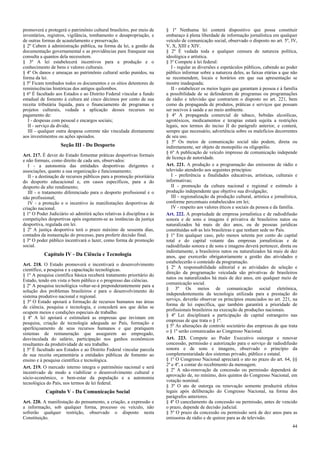 promoverá e protegerá o patrimônio cultural brasileiro, por meio de
inventários, registros, vigilância, tombamento e desapropriação, e
de outras formas de acautelamento e preservação.
§ 2º Cabem à administração pública, na forma da lei, a gestão da
documentação governamental e as providências para franquear sua
consulta a quantos dela necessitem.
§ 3º A lei estabelecerá incentivos para a produção e o
conhecimento de bens e valores culturais.
§ 4º Os danos e ameaças ao patrimônio cultural serão punidos, na
forma da lei.
§ 5º Ficam tombados todos os documentos e os sítios detentores de
reminiscências históricas dos antigos quilombos.
§ 6º É facultado aos Estados e ao Distrito Federal vincular a fundo
estadual de fomento à cultura até cinco décimos por cento de sua
receita tributária líquida, para o financiamento de programas e
projetos culturais, vedada a aplicação desses recursos no
pagamento de:
I - despesas com pessoal e encargos sociais;
II - serviço da dívida;
III - qualquer outra despesa corrente não vinculada diretamente
aos investimentos ou ações apoiados.

Seção III - Do Desporto
Art. 217. É dever do Estado fomentar práticas desportivas formais
e não formais, como direito de cada um, observados:
I - a autonomia das entidades desportivas dirigentes e
associações, quanto a sua organização e funcionamento;
II - a destinação de recursos públicos para a promoção prioritária
do desporto educacional e, em casos específicos, para a do
desporto de alto rendimento;
III - o tratamento diferenciado para o desporto profissional e o
não profissional;
IV - a proteção e o incentivo às manifestações desportivas de
criação nacional.
§ 1º O Poder Judiciário só admitirá ações relativas à disciplina e às
competições desportivas após esgotarem-se as instâncias da justiça
desportiva, regulada em lei.
§ 2º A justiça desportiva terá o prazo máximo de sessenta dias,
contados da instauração do processo, para proferir decisão final.
§ 3º O poder público incentivará o lazer, como forma de promoção
social.

Capítulo IV - Da Ciência e Tecnologia
Art. 218. O Estado promoverá e incentivará o desenvolvimento
científico, a pesquisa e a capacitação tecnológicas.
§ 1º A pesquisa científica básica receberá tratamento prioritário do
Estado, tendo em vista o bem público e o progresso das ciências.
§ 2º A pesquisa tecnológica voltar-se-á preponderantemente para a
solução dos problemas brasileiros e para o desenvolvimento do
sistema produtivo nacional e regional.
§ 3º O Estado apoiará a formação de recursos humanos nas áreas
de ciência, pesquisa e tecnologia, e concederá aos que delas se
ocupem meios e condições especiais de trabalho.
§ 4º A lei apoiará e estimulará as empresas que invistam em
pesquisa, criação de tecnologia adequada ao País, formação e
aperfeiçoamento de seus recursos humanos e que pratiquem
sistemas de remuneração que assegurem ao empregado,
desvinculada do salário, participação nos ganhos econômicos
resultantes da produtividade de seu trabalho.
§ 5º É facultado aos Estados e ao Distrito Federal vincular parcela
de sua receita orçamentária a entidades públicas de fomento ao
ensino e à pesquisa científica e tecnológica.
Art. 219. O mercado interno integra o patrimônio nacional e será
incentivado de modo a viabilizar o desenvolvimento cultural e
sócio-econômico, o bem-estar da população e a autonomia
tecnológica do País, nos termos de lei federal.

Capítulo V - Da Comunicação Social
Art. 220. A manifestação do pensamento, a criação, a expressão e
a informação, sob qualquer forma, processo ou veículo, não
sofrerão qualquer restrição, observado o disposto nesta
Constituição.

§ 1º Nenhuma lei conterá dispositivo que possa constituir
embaraço à plena liberdade de informação jornalística em qualquer
veículo de comunicação social, observado o disposto no art. 5º, IV,
V, X, XIII e XIV.
§ 2º É vedada toda e qualquer censura de natureza política,
ideológica e artística.
§ 3º Compete à lei federal:
I - regular as diversões e espetáculos públicos, cabendo ao poder
público informar sobre a natureza deles, as faixas etárias a que não
se recomendem, locais e horários em que sua apresentação se
mostre inadequada;
II - estabelecer os meios legais que garantam à pessoa e à família
a possibilidade de se defenderem de programas ou programações
de rádio e televisão que contrariem o disposto no art. 221, bem
como da propaganda de produtos, práticas e serviços que possam
ser nocivos à saúde e ao meio ambiente.
§ 4º A propaganda comercial de tabaco, bebidas alcoólicas,
agrotóxicos, medicamentos e terapias estará sujeita a restrições
legais, nos termos do inciso II do parágrafo anterior, e conterá,
sempre que necessário, advertência sobre os malefícios decorrentes
de seu uso.
§ 5º Os meios de comunicação social não podem, direta ou
indiretamente, ser objeto de monopólio ou oligopólio.
§ 6º A publicação de veículo impresso de comunicação independe
de licença de autoridade.
Art. 221. A produção e a programação das emissoras de rádio e
televisão atenderão aos seguintes princípios:
I - preferência a finalidades educativas, artísticas, culturais e
informativas;
II - promoção da cultura nacional e regional e estímulo à
produção independente que objetive sua divulgação;
III - regionalização da produção cultural, artística e jornalística,
conforme percentuais estabelecidos em lei;
IV - respeito aos valores éticos e sociais da pessoa e da família.
Art. 222. A propriedade de empresa jornalística e de radiodifusão
sonora e de sons e imagens é privativa de brasileiros natos ou
naturalizados há mais de dez anos, ou de pessoas jurídicas
constituídas sob as leis brasileiras e que tenham sede no País.
§ 1º Em qualquer caso, pelo menos setenta por cento do capital
total e do capital votante das empresas jornalísticas e de
radiodifusão sonora e de sons e imagens deverá pertencer, direta ou
indiretamente, a brasileiros natos ou naturalizados há mais de dez
anos, que exercerão obrigatoriamente a gestão das atividades e
estabelecerão o conteúdo da programação.
§ 2º A responsabilidade editorial e as atividades de seleção e
direção da programação veiculada são privativas de brasileiros
natos ou naturalizados há mais de dez anos, em qualquer meio de
comunicação social.
§ 3º Os meios de comunicação social eletrônica,
independentemente da tecnologia utilizada para a prestação do
serviço, deverão observar os princípios enunciados no art. 221, na
forma de lei específica, que também garantirá a prioridade de
profissionais brasileiros na execução de produções nacionais.
§ 4º Lei disciplinará a participação de capital estrangeiro nas
empresas de que trata o § 1º.
§ 5º As alterações de controle societário das empresas de que trata
o § 1º serão comunicadas ao Congresso Nacional.
Art. 223. Compete ao Poder Executivo outorgar e renovar
concessão, permissão e autorização para o serviço de radiodifusão
sonora e de sons e imagens, observado o princípio da
complementaridade dos sistemas privado, público e estatal.
§ 1º O Congresso Nacional apreciará o ato no prazo do art. 64, §§
2º e 4º, a contar do recebimento da mensagem.
§ 2º A não-renovação da concessão ou permissão dependerá de
aprovação de, no mínimo, dois quintos do Congresso Nacional, em
votação nominal.
§ 3º O ato de outorga ou renovação somente produzirá efeitos
legais após deliberação do Congresso Nacional, na forma dos
parágrafos anteriores.
§ 4º O cancelamento da concessão ou permissão, antes de vencido
o prazo, depende de decisão judicial.
§ 5º O prazo da concessão ou permissão será de dez anos para as
emissoras de rádio e de quinze para as de televisão.
44

 