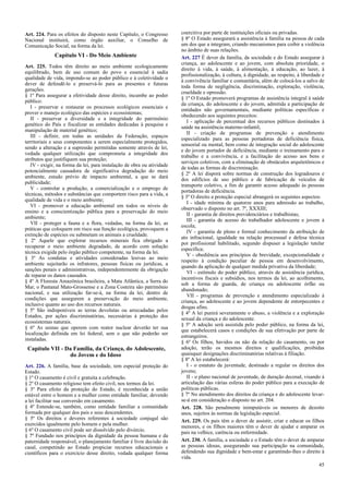 Art. 224. Para os efeitos do disposto neste Capítulo, o Congresso
Nacional instituirá, como órgão auxiliar, o Conselho de
Comunicação Social, na forma da lei.

Capítulo VI - Do Meio Ambiente
Art. 225. Todos têm direito ao meio ambiente ecologicamente
equilibrado, bem de uso comum do povo e essencial à sadia
qualidade de vida, impondo-se ao poder público e à coletividade o
dever de defendê-lo e preservá-lo para as presentes e futuras
gerações.
§ 1º Para assegurar a efetividade desse direito, incumbe ao poder
público:
I - preservar e restaurar os processos ecológicos essenciais e
prover o manejo ecológico das espécies e ecossistemas;
II - preservar a diversidade e a integridade do patrimônio
genético do País e fiscalizar as entidades dedicadas à pesquisa e
manipulação de material genético;
III - definir, em todas as unidades da Federação, espaços
territoriais e seus componentes a serem especialmente protegidos,
sendo a alteração e a supressão permitidas somente através de lei,
vedada qualquer utilização que comprometa a integridade dos
atributos que justifiquem sua proteção;
IV - exigir, na forma da lei, para instalação de obra ou atividade
potencialmente causadora de significativa degradação do meio
ambiente, estudo prévio de impacto ambiental, a que se dará
publicidade;
V - controlar a produção, a comercialização e o emprego de
técnicas, métodos e substâncias que comportem risco para a vida, a
qualidade de vida e o meio ambiente;
VI - promover a educação ambiental em todos os níveis de
ensino e a conscientização pública para a preservação do meio
ambiente;
VII - proteger a fauna e a flora, vedadas, na forma da lei, as
práticas que coloquem em risco sua função ecológica, provoquem a
extinção de espécies ou submetam os animais a crueldade.
§ 2º Aquele que explorar recursos minerais fica obrigado a
recuperar o meio ambiente degradado, de acordo com solução
técnica exigida pelo órgão público competente, na forma da lei.
§ 3º As condutas e atividades consideradas lesivas ao meio
ambiente sujeitarão os infratores, pessoas físicas ou jurídicas, a
sanções penais e administrativas, independentemente da obrigação
de reparar os danos causados.
§ 4º A Floresta Amazônica brasileira, a Mata Atlântica, a Serra do
Mar, o Pantanal Mato-Grossense e a Zona Costeira são patrimônio
nacional, e sua utilização far-se-á, na forma da lei, dentro de
condições que assegurem a preservação do meio ambiente,
inclusive quanto ao uso dos recursos naturais.
§ 5º São indisponíveis as terras devolutas ou arrecadadas pelos
Estados, por ações discriminatórias, necessárias à proteção dos
ecossistemas naturais.
§ 6º As usinas que operem com reator nuclear deverão ter sua
localização definida em lei federal, sem o que não poderão ser
instaladas.

Capítulo VII - Da Família, da Criança, do Adolescente,
do Jovem e do Idoso
Art. 226. A família, base da sociedade, tem especial proteção do
Estado.
§ 1º O casamento é civil e gratuita a celebração.
§ 2º O casamento religioso tem efeito civil, nos termos da lei.
§ 3º Para efeito da proteção do Estado, é reconhecida a união
estável entre o homem e a mulher como entidade familiar, devendo
a lei facilitar sua conversão em casamento.
§ 4º Entende-se, também, como entidade familiar a comunidade
formada por qualquer dos pais e seus descendentes.
§ 5º Os direitos e deveres referentes à sociedade conjugal são
exercidos igualmente pelo homem e pela mulher.
§ 6º O casamento civil pode ser dissolvido pelo divórcio.
§ 7º Fundado nos princípios da dignidade da pessoa humana e da
paternidade responsável, o planejamento familiar é livre decisão do
casal, competindo ao Estado propiciar recursos educacionais e
científicos para o exercício desse direito, vedada qualquer forma

coercitiva por parte de instituições oficiais ou privadas.
§ 8º O Estado assegurará a assistência à família na pessoa de cada
um dos que a integram, criando mecanismos para coibir a violência
no âmbito de suas relações.
Art. 227 É dever da família, da sociedade e do Estado assegurar à
criança, ao adolescente e ao jovem, com absoluta prioridade, o
direito à vida, à saúde, à alimentação, à educação, ao lazer, à
profissionalização, à cultura, à dignidade, ao respeito, à liberdade e
à convivência familiar e comunitária, além de colocá-los a salvo de
toda forma de negligência, discriminação, exploração, violência,
crueldade e opressão.
§ 1º O Estado promoverá programas de assistência integral à saúde
da criança, do adolescente e do jovem, admitida a participação de
entidades não governamentais, mediante políticas específicas e
obedecendo aos seguintes preceitos:
I - aplicação de percentual dos recursos públicos destinados à
saúde na assistência materno-infantil;
II - criação de programas de prevenção e atendimento
especializado para as pessoas portadoras de deficiência física,
sensorial ou mental, bem como de integração social do adolescente
e do jovem portador de deficiência, mediante o treinamento para o
trabalho e a convivência, e a facilitação do acesso aos bens e
serviços coletivos, com a eliminação de obstáculos arquitetônicos e
de todas as formas de discriminação.
§ 2º A lei disporá sobre normas de construção dos logradouros e
dos edifícios de uso público e de fabricação de veículos de
transporte coletivo, a fim de garantir acesso adequado às pessoas
portadoras de deficiência.
§ 3º O direito a proteção especial abrangerá os seguintes aspectos:
I - idade mínima de quatorze anos para admissão ao trabalho,
observado o disposto no art. 7º, XXXIII;
II - garantia de direitos previdenciários e trabalhistas;
III - garantia de acesso do trabalhador adolescente e jovem à
escola;
IV - garantia de pleno e formal conhecimento da atribuição de
ato infracional, igualdade na relação processual e defesa técnica
por profissional habilitado, segundo dispuser a legislação tutelar
específica;
V - obediência aos princípios de brevidade, excepcionalidade e
respeito à condição peculiar de pessoa em desenvolvimento,
quando da aplicação de qualquer medida privativa da liberdade;
VI - estímulo do poder público, através de assistência jurídica,
incentivos fiscais e subsídios, nos termos da lei, ao acolhimento,
sob a forma de guarda, de criança ou adolescente órfão ou
abandonado;
VII - programas de prevenção e atendimento especializado à
criança, ao adolescente e ao jovem dependente de entorpecentes e
drogas afins.
§ 4º A lei punirá severamente o abuso, a violência e a exploração
sexual da criança e do adolescente.
§ 5º A adoção será assistida pelo poder público, na forma da lei,
que estabelecerá casos e condições de sua efetivação por parte de
estrangeiros.
§ 6º Os filhos, havidos ou não da relação do casamento, ou por
adoção, terão os mesmos direitos e qualificações, proibidas
quaisquer designações discriminatórias relativas à filiação.
§ 8º A lei estabelecerá:
I - o estatuto da juventude, destinado a regular os direitos dos
jovens;
II - o plano nacional de juventude, de duração decenal, visando à
articulação das várias esferas do poder público para a execução de
políticas públicas.
§ 7º No atendimento dos direitos da criança e do adolescente levarse-á em consideração o disposto no art. 204.
Art. 228. São penalmente inimputáveis os menores de dezoito
anos, sujeitos às normas da legislação especial.
Art. 229. Os pais têm o dever de assistir, criar e educar os filhos
menores, e os filhos maiores têm o dever de ajudar e amparar os
pais na velhice, carência ou enfermidade.
Art. 230. A família, a sociedade e o Estado têm o dever de amparar
as pessoas idosas, assegurando sua participação na comunidade,
defendendo sua dignidade e bem-estar e garantindo-lhes o direito à
vida.
45

 