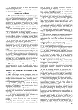 § 1º Os programas de amparo aos idosos serão executados
preferencialmente em seus lares.
§ 2º Aos maiores de sessenta e cinco anos é garantida a gratuidade
dos transportes coletivos urbanos.

Capítulo VIII - Dos Índios
Art. 231. São reconhecidos aos índios sua organização social,
costumes, línguas, crenças e tradições, e os direitos originários
sobre as terras que tradicionalmente ocupam, competindo à União
demarcá-las, proteger e fazer respeitar todos os seus bens.
§ 1º São terras tradicionalmente ocupadas pelos índios as por eles
habitadas em caráter permanente, as utilizadas para suas atividades
produtivas, as imprescindíveis à preservação dos recursos
ambientais necessários a seu bem-estar e as necessárias a sua
reprodução física e cultural, segundo seus usos, costumes e
tradições.
§ 2º As terras tradicionalmente ocupadas pelos índios destinam-se
a sua posse permanente, cabendo-lhes o usufruto exclusivo das
riquezas do solo, dos rios e dos lagos nelas existentes.
§ 3º O aproveitamento dos recursos hídricos, incluídos os
potenciais energéticos, a pesquisa e a lavra das riquezas minerais
em terras indígenas só podem ser efetivados com autorização do
Congresso Nacional, ouvidas as comunidades afetadas, ficandolhes assegurada participação nos resultados da lavra, na forma da
lei.
§ 4º As terras de que trata este artigo são inalienáveis e
indisponíveis, e os direitos sobre elas, imprescritíveis.
§ 5º É vedada a remoção dos grupos indígenas de suas terras, salvo,
ad referendum do Congresso Nacional, em caso de catástrofe ou
epidemia que ponha em risco sua população, ou no interesse da
soberania do País, após deliberação do Congresso Nacional,
garantido, em qualquer hipótese, o retorno imediato logo que cesse
o risco.
§ 6º São nulos e extintos, não produzindo efeitos jurídicos, os atos
que tenham por objeto a ocupação, o domínio e a posse das terras a
que se refere este artigo, ou a exploração das riquezas naturais do
solo, dos rios e dos lagos nelas existentes, ressalvado relevante
interesse público da União, segundo o que dispuser lei
complementar, não gerando a nulidade e a extinção direito a
indenização ou a ações contra a União, salvo, na forma da lei,
quanto às benfeitorias derivadas da ocupação de boa-fé.
§ 7º Não se aplica às terras indígenas o disposto no art. 174, §§ 3º e
4º.
Art. 232. Os índios, suas comunidades e organizações são partes
legítimas para ingressar em juízo em defesa de seus direitos e
interesses, intervindo o Ministério Público em todos os atos do
processo.

Título IX - Das Disposições Constitucionais Gerais
Art. 233. (Revogado).
Art. 234. É vedado à União, direta ou indiretamente, assumir, em
decorrência da criação de Estado, encargos referentes a despesas
com pessoal inativo e com encargos e amortizações da dívida
interna ou externa da administração pública, inclusive da indireta.
Art. 235. Nos dez primeiros anos da criação de Estado, serão
observadas as seguintes normas básicas:
I - a Assembléia Legislativa será composta de dezessete
Deputados se a população do Estado for inferior a seiscentos mil
habitantes, e de vinte e quatro se igual ou superior a esse número,
até um milhão e quinhentos mil;
II - o Governo terá no máximo dez Secretarias;
III - o Tribunal de Contas terá três membros, nomeados, pelo
Governador eleito, dentre brasileiros de comprovada idoneidade e
notório saber;
IV - o Tribunal de Justiça terá sete desembargadores;
V - os primeiros desembargadores serão nomeados pelo
Governador eleito, escolhidos da seguinte forma:
a) cinco dentre os magistrados com mais de trinta e cinco anos
de idade, em exercício na área do novo Estado ou do Estado
originário;
b) dois dentre promotores, nas mesmas condições, e
advogados de comprovada idoneidade e saber jurídico, com dez

anos, no mínimo, de exercício profissional, obedecido o
procedimento fixado na Constituição;
VI - no caso de Estado proveniente de Território Federal, os
cinco primeiros desembargadores poderão ser escolhidos dentre
juízes de direito de qualquer parte do País;
VII - em cada comarca, o primeiro juiz de direito, o primeiro
promotor de justiça e o primeiro defensor público serão nomeados
pelo Governador eleito após concurso público de provas e títulos;
VIII - até a promulgação da Constituição estadual, responderão
pela Procuradoria-Geral, pela Advocacia-Geral e pela DefensoriaGeral do Estado advogados de notório saber, com trinta e cinco
anos de idade, no mínimo, nomeados pelo Governador eleito e
demissíveis ad nutum;
IX - se o novo Estado for resultado de transformação de
Território Federal, a transferência de encargos financeiros da União
para pagamento dos servidores optantes que pertenciam à
administração federal ocorrerá da seguinte forma:
a) no sexto ano de instalação, o Estado assumirá vinte por
cento dos encargos financeiros para fazer face ao pagamento dos
servidores públicos, ficando ainda o restante sob a responsabilidade
da União;
b) no sétimo ano, os encargos do Estado serão acrescidos de
trinta por cento e, no oitavo, dos restantes cinqüenta por cento;
X - as nomeações que se seguirem às primeiras, para os cargos
mencionados neste artigo, serão disciplinadas na Constituição
estadual;
XI - as despesas orçamentárias com pessoal não poderão
ultrapassar cinqüenta por cento da receita do Estado.
Art. 236. Os serviços notariais e de registro são exercidos em
caráter privado, por delegação do poder público.
§ 1º Lei regulará as atividades, disciplinará a responsabilidade civil
e criminal dos notários, dos oficiais de registro e de seus prepostos,
e definirá a fiscalização de seus atos pelo Poder Judiciário.
§ 2º Lei federal estabelecerá normas gerais para fixação de
emolumentos relativos aos atos praticados pelos serviços notariais
e de registro.
§ 3º O ingresso na atividade notarial e de registro depende de
concurso público de provas e títulos, não se permitindo que
qualquer serventia fique vaga, sem abertura de concurso de
provimento ou de remoção, por mais de seis meses.
Art. 237. A fiscalização e o controle sobre o comércio exterior,
essenciais à defesa dos interesses fazendários nacionais, serão
exercidos pelo Ministério da Fazenda.
Art. 238. A lei ordenará a venda e revenda de combustíveis de
petróleo, álcool carburante e outros combustíveis derivados de
matérias-primas renováveis, respeitados os princípios desta
Constituição.
Art. 239. A arrecadação decorrente das contribuições para o
Programa de Integração Social, criado pela Lei Complementar nº 7,
de 7 de setembro de 1970, e para o Programa de Formação do
Patrimônio do Servidor Público, criado pela Lei Complementar nº
8, de 3 de dezembro de 1970, passa, a partir da promulgação desta
Constituição, a financiar, nos termos que a lei dispuser, o programa
do seguro-desemprego e o abono de que trata o § 3º deste artigo.
§ 1º Dos recursos mencionados no caput deste artigo, pelo menos
quarenta por cento serão destinados a financiar programas de
desenvolvimento econômico, através do Banco Nacional de
Desenvolvimento Econômico e Social, com critérios de
remuneração que lhes preservem o valor.
§ 2º Os patrimônios acumulados do Programa de Integração Social
e do Programa de Formação do Patrimônio do Servidor Público são
preservados, mantendo-se os critérios de saque nas situações
previstas nas leis específicas, com exceção da retirada por motivo
de casamento, ficando vedada a distribuição da arrecadação de que
trata o caput deste artigo, para depósito nas contas individuais dos
participantes.
§ 3º Aos empregados que percebam de empregadores que
contribuem para o Programa de Integração Social ou para o
Programa de Formação do Patrimônio do Servidor Público, até
dois salários mínimos de remuneração mensal, é assegurado o
pagamento de um salário mínimo anual, computado neste valor o
rendimento das contas individuais, no caso daqueles que já
participavam dos referidos programas, até a data da promulgação
46

 