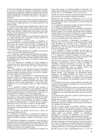 § 5º Ficam reconhecidos e homologados os atuais limites do Estado
do Acre com os Estados do Amazonas e de Rondônia, conforme
levantamentos cartográficos e geodésicos realizados pela comissão
tripartite integrada por representantes dos Estados e dos serviços
técnico-especializados do Instituto Brasileiro de Geografia e
Estatística.
Art. 13. É criado o Estado do Tocantins, pelo desmembramento da
área descrita neste artigo, dando-se sua instalação no quadragésimo
sexto dia após a eleição prevista no § 3º, mas não antes de 1º de
janeiro de 1989.
§ 1º O Estado do Tocantins integra a Região Norte e limita-se com
o Estado de Goiás pelas divisas norte dos Municípios de São
Miguel do Araguaia, Porangatu, Formoso, Minaçu, Cavalcante,
Monte Alegre de Goiás e Campos Belos, conservando a leste, norte
e oeste as divisas atuais de Goiás com os Estados da Bahia, Piauí,
Maranhão, Pará e Mato Grosso.
§ 2º O Poder Executivo designará uma das cidades do Estado para
sua capital provisória até a aprovação da sede definitiva do
governo pela Assembléia Constituinte.
§ 3º O Governador, o Vice-Governador, os Senadores, os
Deputados Federais e os Deputados Estaduais serão eleitos, em um
único turno, até setenta e cinco dias após a promulgação da
Constituição, mas não antes de 15 de novembro de 1988, a critério
do Tribunal Superior Eleitoral, obedecidas, entre outras, as
seguintes normas:
I - o prazo de filiação partidária dos candidatos será encerrado
setenta e cinco dias antes da data das eleições;
II - as datas das convenções regionais partidárias destinadas a
deliberar sobre coligações e escolha de candidatos, de apresentação
de requerimento de registro dos candidatos escolhidos e dos demais
procedimentos legais serão fixadas, em calendário especial, pela
Justiça Eleitoral;
III - são inelegíveis os ocupantes de cargos estaduais ou
municipais que não se tenham deles afastado, em caráter definitivo,
setenta e cinco dias antes da data das eleições previstas neste
parágrafo;
IV - ficam mantidos os atuais diretórios regionais dos partidos
políticos do Estado de Goiás, cabendo às comissões executivas
nacionais designar comissões provisórias no Estado do Tocantins,
nos termos e para os fins previstos na lei.
§ 4º Os mandatos do Governador, do Vice-Governador, dos
Deputados Federais e Estaduais eleitos na forma do parágrafo
anterior extinguir-se-ão concomitantemente aos das demais
unidades da Federação; o mandato do Senador eleito menos votado
extinguir-se-á nessa mesma oportunidade, e os dos outros dois,
juntamente com os dos Senadores eleitos em 1986 nos demais
Estados.
§ 5º A Assembléia Estadual Constituinte será instalada no
quadragésimo sexto dia da eleição de seus integrantes, mas não
antes de 1º de janeiro de 1989, sob a presidência do Presidente do
Tribunal Regional Eleitoral do Estado de Goiás, e dará posse, na
mesma data, ao Governador e ao Vice-Governador eleitos.
§ 6º Aplicam-se à criação e instalação do Estado do Tocantins, no
que couber, as normas legais disciplinadoras da divisão do Estado
de Mato Grosso, observado o disposto no art. 234 da Constituição.
§ 7º Fica o Estado de Goiás liberado dos débitos e encargos
decorrentes de empreendimentos no território do novo Estado, e
autorizada a União, a seu critério, a assumir os referidos débitos.
Art. 14. Os Territórios Federais de Roraima e do Amapá são
transformados em Estados Federados, mantidos seus atuais limites
geográficos.
§ 1º A instalação dos Estados dar-se-á com a posse dos
Governadores eleitos em 1990.
§ 2º Aplicam-se à transformação e instalação dos Estados de
Roraima e Amapá as normas e os critérios seguidos na criação do
Estado de Rondônia, respeitado o disposto na Constituição e neste
Ato.
§ 3º O Presidente da República, até quarenta e cinco dias após a
promulgação da Constituição, encaminhará à apreciação do Senado
Federal os nomes dos Governadores dos Estados de Roraima e do
Amapá que exercerão o Poder Executivo até a instalação dos novos
Estados com a posse dos Governadores eleitos.
§ 4º Enquanto não concretizada a transformação em Estados, nos

termos deste artigo, os Territórios Federais de Roraima e do
Amapá serão beneficiados pela transferência de recursos prevista
nos arts. 159, I, a , da Constituição, e 34, § 2º, II, deste Ato.
Art. 15. Fica extinto o Território Federal de Fernando de Noronha,
sendo sua área reincorporada ao Estado de Pernambuco.
Art. 16. Até que se efetive o disposto no art. 32, § 2º, da
Constituição, caberá ao Presidente da República, com a aprovação
do Senado Federal, indicar o Governador e o Vice-Governador do
Distrito Federal.
§ 1º A competência da Câmara Legislativa do Distrito Federal, até
que se instale, será exercida pelo Senado Federal.
§ 2º A fiscalização contábil, financeira, orçamentária, operacional e
patrimonial do Distrito Federal, enquanto não for instalada a
Câmara Legislativa, será exercida pelo Senado Federal, mediante
controle externo, com o auxílio do Tribunal de Contas do Distrito
Federal, observado o disposto no art. 72 da Constituição.
§ 3º Incluem-se entre os bens do Distrito Federal aqueles que lhe
vierem a ser atribuídos pela União na forma da lei.
Art. 17. Os vencimentos, a remuneração, as vantagens e os
adicionais, bem como os proventos de aposentadoria que estejam
sendo percebidos em desacordo com a Constituição serão
imediatamente reduzidos aos limites dela decorrentes, não se
admitindo, neste caso, invocação de direito adquirido ou percepção
de excesso a qualquer título.
§ 1º É assegurado o exercício cumulativo de dois cargos ou
empregos privativos de médico que estejam sendo exercidos por
médico militar na administração pública direta ou indireta.
§ 2º É assegurado o exercício cumulativo de dois cargos ou
empregos privativos de profissionais de saúde que estejam sendo
exercidos na administração pública direta ou indireta.
Art. 18. Ficam extintos os efeitos jurídicos de qualquer ato
legislativo ou administrativo, lavrado a partir da instalação da
Assembléia Nacional Constituinte, que tenha por objeto a
concessão de estabilidade a servidor admitido sem concurso
público, da administração direta ou indireta, inclusive das
fundações instituídas e mantidas pelo Poder Público.
Art. 19. Os servidores públicos civis da União, dos Estados, do
Distrito Federal e dos Municípios, da administração direta,
autárquica e das fundações públicas, em exercício na data da
promulgação da Constituição, há pelo menos cinco anos
continuados, e que não tenham sido admitidos na forma regulada
no art. 37 da Constituição, são considerados estáveis no serviço
público.
§ 1º O tempo de serviço dos servidores referidos neste artigo será
contado como título quando se submeterem a concurso para fins de
efetivação, na forma da lei.
§ 2º O disposto neste artigo não se aplica aos ocupantes de cargos,
funções e empregos de confiança ou em comissão, nem aos que a
lei declare de livre exoneração, cujo tempo de serviço não será
computado para os fins do caput deste artigo, exceto se se tratar de
servidor.
§ 3º O disposto neste artigo não se aplica aos professores de nível
superior, nos termos da lei.
Art. 20. Dentro de cento e oitenta dias, proceder-se-á à revisão dos
direitos dos servidores públicos inativos e pensionistas e à
atualização dos proventos e pensões a eles devidos, a fim de ajustálos ao disposto na Constituição.
Art. 21. Os juízes togados de investidura limitada no tempo,
admitidos mediante concurso público de provas e títulos e que
estejam em exercício na data da promulgação da Constituição,
adquirem estabilidade, observado o estágio probatório, e passam a
compor quadro em extinção, mantidas as competências,
prerrogativas e restrições da legislação a que se achavam
submetidos, salvo as inerentes à transitoriedade da investidura.
Parágrafo único. A aposentadoria dos juízes de que trata este artigo
regular-se-á pelas normas fixadas para os demais juízes estaduais.
Art. 22. É assegurado aos defensores públicos investidos na função
até a data de instalação da Assembléia Nacional Constituinte o
direito de opção pela carreira, com a observância das garantias e
vedações previstas no art. 134, parágrafo único, da Constituição.
Art. 23. Até que se edite a regulamentação do art. 21, XVI, da
50

 