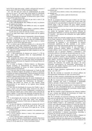 inciso VII do caput deste artigo, vedada a utilização dos recursos a
que se refere o § 5º do art. 212 da Constituição Federal;
VI - até 10% (dez por cento) da complementação da União
prevista no inciso V do caput deste artigo poderá ser distribuída
para os Fundos por meio de programas direcionados para a
melhoria da qualidade da educação, na forma da lei a que se refere
o inciso III do caput deste artigo;
VII - a complementação da União de que trata o inciso V do
caput deste artigo será de, no mínimo:
a) R$ 2.000.000.000,00 (dois bilhões de reais), no primeiro
ano de vigência dos Fundos;
b) R$ 3.000.000.000,00 (três bilhões de reais), no segundo
ano de vigência dos Fundos;
c) R$ 4.500.000.000,00 (quatro bilhões e quinhentos milhões
de reais), no terceiro ano de vigência dos Fundos;
d) 10% (dez por cento) do total dos recursos a que se refere o
inciso II do caput deste artigo, a partir do quarto ano de vigência
dos Fundos;
VIII - a vinculação de recursos à manutenção e desenvolvimento
do ensino estabelecida no art. 212 da Constituição Federal
suportará, no máximo, 30% (trinta por cento) da complementação
da União, considerando-se para os fins deste inciso os valores
previstos no inciso VII do caput deste artigo;
IX - os valores a que se referem as alíneas a, b, e c do inciso VII
do caput deste artigo serão atualizados, anualmente, a partir da
promulgação desta Emenda Constitucional, de forma a preservar,
em caráter permanente, o valor real da complementação da União;
X - aplica-se à complementação da União o disposto no art. 160
da Constituição Federal;
XI - o não-cumprimento do disposto nos incisos V e VII do
caput deste artigo importará crime de responsabilidade da
autoridade competente;
XII - proporção não inferior a 60% (sessenta por cento) de cada
Fundo referido no inciso I do caput deste artigo será destinada ao
pagamento dos profissionais do magistério da educação básica em
efetivo exercício.
§ 1º A União, os Estados, o Distrito Federal e os Municípios
deverão assegurar, no financiamento da educação básica, a
melhoria da qualidade de ensino, de forma a garantir padrão
mínimo definido nacionalmente.
§ 2º O valor por aluno do ensino fundamental, no Fundo de cada
Estado e do Distrito Federal, não poderá ser inferior ao praticado
no âmbito do Fundo de Manutenção e Desenvolvimento do Ensino
Fundamental e de Valorização do Magistério - FUNDEF, no ano
anterior à vigência desta Emenda Constitucional.
§ 3º O valor anual mínimo por aluno do ensino fundamental, no
âmbito do Fundo de Manutenção e Desenvolvimento da Educação
Básica e de Valorização dos Profissionais da Educação FUNDEB, não poderá ser inferior ao valor mínimo fixado
nacionalmente no ano anterior ao da vigência desta Emenda
Constitucional.
§ 4º Para efeito de distribuição de recursos dos Fundos a que se
refere o inciso I do caput deste artigo, levar-se-á em conta a
totalidade das matrículas no ensino fundamental e considerar-se-á
para a educação infantil, para o ensino médio e para a educação de
jovens e adultos 1/3 (um terço) das matrículas no primeiro ano, 2/3
(dois terços) no segundo ano e sua totalidade a partir do terceiro
ano.
§ 5º A porcentagem dos recursos de constituição dos Fundos,
conforme o inciso II do caput deste artigo, será alcançada
gradativamente nos primeiros 3 (três) anos de vigência dos Fundos,
da seguinte forma:
I - no caso dos impostos e transferências constantes do inciso II
do caput do art. 155; do inciso IV do caput do art. 158; e das
alíneas a e b do inciso I e do inciso II do caput do art. 159 da
Constituição Federal:
a) 16,66% (dezesseis inteiros e sessenta e seis centésimos por
cento), no primeiro ano;
b) 18,33% (dezoito inteiros e trinta e três centésimos por
cento), no segundo ano;
c) 20% (vinte por cento), a partir do terceiro ano;
II - no caso dos impostos e transferências constantes dos incisos
I e III do caput do art. 155; do inciso II do caput do art. 157; e dos
incisos II e III do caput do art. 158 da Constituição Federal:

a) 6,66% (seis inteiros e sessenta e seis centésimos por cento),
no primeiro ano;
b) 13,33% (treze inteiros e trinta e três centésimos por cento),
no segundo ano;
c) 20% (vinte por cento), a partir do terceiro ano.
§ 6º (Revogado).
§ 7º (Revogado).
Art. 61. As entidades educacionais a que se refere o art. 213, bem
como as fundações de ensino e pesquisa cuja criação tenha sido
autorizada por lei, que preencham os requisitos dos incisos I e II do
referido artigo e que, nos últimos três anos, tenham recebido
recursos públicos, poderão continuar a recebê-los, salvo disposição
legal em contrário.
Art. 62. A lei criará o Serviço Nacional de Aprendizagem Rural
nos moldes da legislação relativa ao Serviço Nacional de
Aprendizagem Industrial e ao Serviço Nacional de Aprendizagem
do Comércio , sem prejuízo das atribuições dos órgãos públicos
que atuam na área.
Art. 63. É criada uma comissão composta de nove membros, sendo
três do Poder Legislativo, três do Poder Judiciário e três do Poder
Executivo, para promover as comemorações do centenário da
proclamação da República e da promulgação da primeira
Constituição republicana do País, podendo, a seu critério,
desdobrar-se em tantas subcomissões quantas forem necessárias.
Parágrafo único. No desenvolvimento de suas atribuições, a
comissão promoverá estudos, debates e avaliações sobre a
evolução política, social, econômica e cultural do País, podendo
articular-se com os governos estaduais e municipais e com
instituições públicas e privadas que desejem participar dos eventos.
Art. 64. A Imprensa Nacional e demais gráficas da União, dos
Estados, do Distrito Federal e dos Municípios, da administração
direta ou indireta, inclusive fundações instituídas e mantidas pelo
poder público, promoverão edição popular do texto integral da
Constituição, que será posta à disposição das escolas e dos
cartórios, dos sindicatos, dos quartéis, das igrejas e de outras
instituições representativas da comunidade, gratuitamente, de
modo que cada cidadão brasileiro possa receber do Estado um
exemplar da Constituição do Brasil.
Art. 65. O Poder Legislativo regulamentará, no prazo de doze
meses, o art. 220, § 4º.
Art. 66. São mantidas as concessões de serviços públicos de
telecomunicações atualmente em vigor, nos termos da lei.
Art. 67. A União concluirá a demarcação das terras indígenas no
prazo de cinco anos a partir da promulgação da Constituição.
Art. 68. Aos remanescentes das comunidades dos quilombos que
estejam ocupando suas terras é reconhecida a propriedade
definitiva, devendo o Estado emitir-lhes os títulos respectivos.
Art. 69. Será permitido aos Estados manter Consultorias Jurídicas
separadas de suas Procuradorias-Gerais ou Advocacias-Gerais,
desde que, na data da promulgação da Constituição, tenham órgãos
distintos para as respectivas funções.
Art. 70. Fica mantida a atual competência dos tribunais estaduais
até que a mesma seja definida na Constituição do Estado, nos
termos do art. 125, § 1º, da Constituição.
Art. 71. É instituído, nos exercícios financeiros de 1994 e 1995,
bem assim nos períodos de 1º de janeiro de 1996 a 30 de junho de
1997 e 1º de julho de 1997 a 31 de dezembro de 1999, o Fundo
Social de Emergência, com o objetivo de saneamento financeiro da
Fazenda Pública Federal e de estabilização econômica, cujos
recursos serão aplicados prioritariamente no custeio das ações dos
sistemas de saúde e educação, incluindo a complementação de
recursos de que trata o § 3º do art. 60 do Ato das Disposições
Constitucionais Transitórias, benefícios previdenciários e auxílios
assistenciais de prestação continuada, inclusive liquidação de
passivo previdenciário, e despesas orçamentárias associadas a
programas de relevante interesse econômico social.
§ 1º Ao Fundo criado por este artigo não se aplica o disposto na
parte final do inciso II do § 9° do art. 165 da Constituição.
§ 2º O Fundo criado por este artigo passa a ser denominado Fundo
de Estabilização Fiscal a partir do início do exercício financeiro de
1996.
55

 