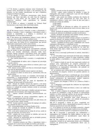 § 2º Os direitos e garantias expressos nesta Constituição não
excluem outros decorrentes do regime e dos princípios por ela
adotados, ou dos tratados internacionais em que a República
Federativa do Brasil seja parte.
§ 3º Os tratados e convenções internacionais sobre direitos
humanos que forem aprovados, em cada Casa do Congresso
Nacional, em dois turnos, por três quintos dos votos dos
respectivos membros, serão equivalentes às emendas
constitucionais.
§ 4º O Brasil se submete à jurisdição de Tribunal Penal
Internacional a cuja criação tenha manifestado adesão.

Capítulo II - Dos Direitos Sociais
Art. 6º São direitos sociais a educação, a saúde, a alimentação, o
trabalho, a moradia, o lazer, a segurança, a previdência social, a
proteção à maternidade e à infância, a assistência aos
desamparados, na forma desta Constituição.
Art. 7º São direitos dos trabalhadores urbanos e rurais, além de
outros que visem à melhoria de sua condição social:
I - relação de emprego protegida contra despedida arbitrária ou
sem justa causa, nos termos de lei complementar, que preverá
indenização compensatória, dentre outros direitos;
II - seguro-desemprego, em caso de desemprego involuntário;
III - fundo de garantia do tempo de serviço;
IV - salário mínimo, fixado em lei, nacionalmente unificado,
capaz de atender às suas necessidades vitais básicas e às de sua
família com moradia, alimentação, educação, saúde, lazer,
vestuário, higiene, transporte e previdência social, com reajustes
periódicos que lhe preservem o poder aquisitivo, sendo vedada sua
vinculação para qualquer fim;
V - piso salarial proporcional à extensão e à complexidade do
trabalho;
VI - irredutibilidade do salário, salvo o disposto em convenção
ou acordo coletivo;
VII - garantia de salário, nunca inferior ao mínimo, para os que
percebem remuneração variável;
VIII - décimo terceiro salário com base na remuneração integral
ou no valor da aposentadoria;
IX - remuneração do trabalho noturno superior à do diurno;
X - proteção do salário na forma da lei, constituindo crime sua
retenção dolosa;
XI - participação nos lucros, ou resultados, desvinculada da
remuneração, e, excepcionalmente, participação na gestão da
empresa, conforme definido em lei;
XII - salário-família pago em razão do dependente do
trabalhador de baixa renda nos termos da lei;
XIII - duração do trabalho normal não superior a oito horas
diárias e quarenta e quatro semanais, facultada a compensação de
horários e a redução da jornada, mediante acordo ou convenção
coletiva de trabalho;
XIV - jornada de seis horas para o trabalho realizado em turnos
ininterruptos de revezamento, salvo negociação coletiva;
XV - repouso semanal remunerado, preferencialmente aos
domingos;
XVI - remuneração do serviço extraordinário superior, no
mínimo, em cinqüenta por cento à do normal;
XVII - gozo de férias anuais remuneradas com, pelo menos, um
terço a mais do que o salário normal;
XVIII - licença à gestante, sem prejuízo do emprego e do salário,
com a duração de cento e vinte dias;
XIX - licença-paternidade, nos termos fixados em lei;
XX - proteção do mercado de trabalho da mulher, mediante
incentivos específicos, nos termos da lei;
XXI - aviso prévio proporcional ao tempo de serviço, sendo no
mínimo de trinta dias, nos termos da lei;
XXII - redução dos riscos inerentes ao trabalho, por meio de
normas de saúde, higiene e segurança;
XXIII - adicional de remuneração para as atividades penosas,
insalubres ou perigosas, na forma da lei;
XXIV - aposentadoria;
XXV - assistência gratuita aos filhos e dependentes desde o
nascimento até 5 (cinco) anos de idade em creches e pré-escolas;
XXVI - reconhecimento das convenções e acordos coletivos de

trabalho;
XXVII - proteção em face da automação, na forma da lei;
XXVIII - seguro contra acidentes de trabalho, a cargo do
empregador, sem excluir a indenização a que este está obrigado,
quando incorrer em dolo ou culpa;
XXIX - ação, quanto aos créditos resultantes das relações de
trabalho, com prazo prescricional de cinco anos para os
trabalhadores urbanos e rurais, até o limite de dois anos após a
extinção do contrato de trabalho;
a) (Revogada).
b) (Revogada).
XXX - proibição de diferença de salários, de exercício de
funções e de critério de admissão por motivo de sexo, idade, cor ou
estado civil;
XXXI - proibição de qualquer discriminação no tocante a salário
e critérios de admissão do trabalhador portador de deficiência;
XXXII - proibição de distinção entre trabalho manual, técnico e
intelectual ou entre os profissionais respectivos;
XXXIII - proibição de trabalho noturno, perigoso ou insalubre a
menores de dezoito e de qualquer trabalho a menores de dezesseis
anos, salvo na condição de aprendiz, a partir de quatorze anos;
XXXIV - igualdade de direitos entre o trabalhador com vínculo
empregatício permanente e o trabalhador avulso.
Parágrafo único. São assegurados à categoria dos trabalhadores
domésticos os direitos previstos nos incisos IV, VI, VIII, XV,
XVII, XVIII, XIX, XXI e XXIV, bem como a sua integração à
previdência social.
Art. 8º É livre a associação profissional ou sindical, observado o
seguinte:
I - a lei não poderá exigir autorização do Estado para a fundação
de sindicato, ressalvado o registro no órgão competente, vedadas
ao poder público a interferência e a intervenção na organização
sindical;
II - é vedada a criação de mais de uma organização sindical, em
qualquer grau, representativa de categoria profissional ou
econômica, na mesma base territorial, que será definida pelos
trabalhadores ou empregadores interessados, não podendo ser
inferior à área de um Município;
III - ao sindicato cabe a defesa dos direitos e interesses coletivos
ou individuais da categoria, inclusive em questões judiciais ou
administrativas;
IV - a assembléia geral fixará a contribuição que, em se tratando
de categoria profissional, será descontada em folha, para custeio do
sistema confederativo da representação sindical respectiva,
independentemente da contribuição prevista em lei;
V - ninguém será obrigado a filiar-se ou a manter-se filiado a
sindicato;
VI - é obrigatória a participação dos sindicatos nas negociações
coletivas de trabalho;
VII - o aposentado filiado tem direito a votar e ser votado nas
organizações sindicais;
VIII - é vedada a dispensa do empregado sindicalizado a partir
do registro da candidatura a cargo de direção ou representação
sindical e, se eleito, ainda que suplente, até um ano após o final do
mandato, salvo se cometer falta grave nos termos da lei.
Parágrafo único. As disposições deste artigo aplicam-se à
organização de sindicatos rurais e de colônias de pescadores,
atendidas as condições que a lei estabelecer.
Art. 9º É assegurado o direito de greve, competindo aos
trabalhadores decidir sobre a oportunidade de exercê-lo e sobre os
interesses que devam por meio dele defender.
§ 1º A lei definirá os serviços ou atividades essenciais e disporá
sobre o atendimento das necessidades inadiáveis da comunidade.
§ 2º Os abusos cometidos sujeitam os responsáveis às penas da lei.
Art. 10. É assegurada a participação dos trabalhadores e
empregadores nos colegiados dos órgãos públicos em que seus
interesses profissionais ou previdenciários sejam objeto de
discussão e deliberação.
Art. 11. Nas empresas de mais de duzentos empregados, é
assegurada a eleição de um representante destes com a finalidade
exclusiva de promover-lhes o entendimento direto com os
empregadores.
7

 