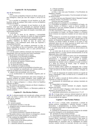 Capítulo III - Da Nacionalidade
Art. 12. São brasileiros:
I - natos:
a) os nascidos na República Federativa do Brasil, ainda que de
pais estrangeiros, desde que estes não estejam a serviço de seu
país;
b) os nascidos no estrangeiro, de pai brasileiro ou de mãe
brasileira, desde que qualquer deles esteja a serviço da República
Federativa do Brasil;
c) os nascidos no estrangeiro de pai brasileiro ou de mãe
brasileira, desde que sejam registrados em repartição brasileira
competente ou venham a residir na República Federativa do Brasil
e optem, em qualquer tempo, depois de atingida a maioridade, pela
nacionalidade brasileira;
II - naturalizados:
a) os que, na forma da lei, adquiram a nacionalidade
brasileira, exigidas aos originários de países de língua portuguesa
apenas residência por um ano ininterrupto e idoneidade moral;
b) os estrangeiros de qualquer nacionalidade residentes na
República Federativa do Brasil há mais de quinze anos
ininterruptos e sem condenação penal, desde que requeiram a
nacionalidade brasileira.
§ 1º Aos portugueses com residência permanente no País, se
houver reciprocidade em favor de brasileiros, serão atribuídos os
direitos inerentes ao brasileiro, salvo os casos previstos nesta
Constituição.
§ 2º A lei não poderá estabelecer distinção entre brasileiros natos e
naturalizados, salvo nos casos previstos nesta Constituição.
§ 3º São privativos de brasileiro nato os cargos:
I - de Presidente e Vice-Presidente da República;
II - de Presidente da Câmara dos Deputados;
III - de Presidente do Senado Federal;
IV - de Ministro do Supremo Tribunal Federal;
V - da carreira diplomática;
VI - de oficial das Forças Armadas;
VII - de Ministro de Estado da Defesa.
§ 4º Será declarada a perda da nacionalidade do brasileiro que:
I - tiver cancelada sua naturalização, por sentença judicial, em
virtude de atividade nociva ao interesse nacional;
II - adquirir outra nacionalidade, salvo nos casos:
a) de reconhecimento de nacionalidade originária pela lei
estrangeira;
b) de imposição de naturalização, pela norma estrangeira, ao
brasileiro residente em Estado estrangeiro, como condição para
permanência em seu território ou para o exercício de direitos civis.
Art. 13. A língua portuguesa é o idioma oficial da República
Federativa do Brasil.
§ 1º São símbolos da República Federativa do Brasil a bandeira, o
hino, as armas e o selo nacionais.
§ 2º Os Estados, o Distrito Federal e os Municípios poderão ter
símbolos próprios.

Capítulo IV - Dos Direitos Políticos
Art. 14. A soberania popular será exercida pelo sufrágio universal
e pelo voto direto e secreto, com valor igual para todos, e, nos
termos da lei, mediante:
I - plebiscito;
II - referendo;
III - iniciativa popular.
§ 1º O alistamento eleitoral e o voto são:
I - obrigatórios para os maiores de dezoito anos;
II - facultativos para:
a) os analfabetos;
b) os maiores de setenta anos;
c) os maiores de dezesseis e menores de dezoito anos.
§ 2º Não podem alistar-se como eleitores os estrangeiros e, durante
o período do serviço militar obrigatório, os conscritos.
§ 3º São condições de elegibilidade, na forma da lei:
I - a nacionalidade brasileira;
II - o pleno exercício dos direitos políticos;
III - o alistamento eleitoral;
IV - o domicílio eleitoral na circunscrição;

V - a filiação partidária;
VI - a idade mínima de:
a) trinta e cinco anos para Presidente e Vice-Presidente da
República e Senador;
b) trinta anos para Governador e Vice-Governador de Estado e
do Distrito Federal;
c) vinte e um anos para Deputado Federal, Deputado Estadual
ou Distrital, Prefeito, Vice-Prefeito e juiz de paz;
d) dezoito anos para Vereador.
§ 4º São inelegíveis os inalistáveis e os analfabetos.
§ 5º O Presidente da República, os Governadores de Estado e do
Distrito Federal, os Prefeitos e quem os houver sucedido ou
substituído no curso dos mandatos poderão ser reeleitos para um
único período subseqüente.
§ 6º Para concorrerem a outros cargos, o Presidente da República,
os Governadores de Estado e do Distrito Federal e os Prefeitos
devem renunciar aos respectivos mandatos até seis meses antes do
pleito.
§ 7º São inelegíveis, no território de jurisdição do titular, o cônjuge
e os parentes consangüíneos ou afins, até o segundo grau ou por
adoção, do Presidente da República, de Governador de Estado ou
Território, do Distrito Federal, de Prefeito ou de quem os haja
substituído dentro dos seis meses anteriores ao pleito, salvo se já
titular de mandato eletivo e candidato à reeleição.
§ 8º O militar alistável é elegível, atendidas as seguintes condições:
I - se contar menos de dez anos de serviço, deverá afastar-se da
atividade;
II - se contar mais de dez anos de serviço, será agregado pela
autoridade superior e, se eleito, passará automaticamente, no ato da
diplomação, para a inatividade.
§ 9º Lei complementar estabelecerá outros casos de inelegibilidade
e os prazos de sua cessação, a fim de proteger a probidade
administrativa, a moralidade para o exercício do mandato,
considerada a vida pregressa do candidato, e a normalidade e
legitimidade das eleições contra a influência do poder econômico
ou o abuso do exercício de função, cargo ou emprego na
administração direta ou indireta.
§ 10. O mandato eletivo poderá ser impugnado ante a Justiça
Eleitoral no prazo de quinze dias contados da diplomação, instruída
a ação com provas de abuso do poder econômico, corrupção ou
fraude.
§ 11. A ação de impugnação de mandato tramitará em segredo de
justiça, respondendo o autor, na forma da lei, se temerária ou de
manifesta má-fé.
Art. 15. É vedada a cassação de direitos políticos, cuja perda ou
suspensão só se dará nos casos de:
I - cancelamento da naturalização por sentença transitada em
julgado;
II - incapacidade civil absoluta;
III - condenação criminal transitada em julgado, enquanto
durarem seus efeitos;
IV - recusa de cumprir obrigação a todos imposta ou prestação
alternativa, nos termos do art. 5º, VIII;
V - improbidade administrativa, nos termos do art. 37, § 4º.
Art. 16. A lei que alterar o processo eleitoral entrará em vigor na
data de sua publicação, não se aplicando à eleição que ocorra até
um ano da data de sua vigência.

Capítulo V - Dos Partidos Políticos
Art. 17. É livre a criação, fusão, incorporação e extinção de
partidos políticos, resguardados a soberania nacional, o regime
democrático, o pluripartidarismo, os direitos fundamentais da
pessoa humana e observados os seguintes preceitos:
I - caráter nacional;
II - proibição de recebimento de recursos financeiros de entidade
ou governo estrangeiros ou de subordinação a estes;
III - prestação de contas à Justiça Eleitoral;
IV - funcionamento parlamentar de acordo com a lei.
§ 1º É assegurada aos partidos políticos autonomia para definir sua
estrutura interna, organização e funcionamento e para adotar os
critérios de escolha e o regime de suas coligações eleitorais, sem
obrigatoriedade de vinculação entre as candidaturas em âmbito
nacional, estadual, distrital ou municipal, devendo seus estatutos
8

 