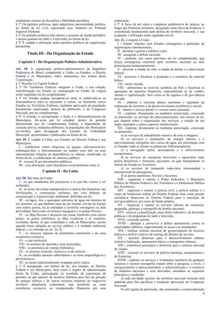 estabelecer normas de disciplina e fidelidade partidária.
§ 2º Os partidos políticos, após adquirirem personalidade jurídica,
na forma da lei civil, registrarão seus estatutos no Tribunal
Superior Eleitoral.
§ 3º Os partidos políticos têm direito a recursos do fundo partidário
e acesso gratuito ao rádio e à televisão, na forma da lei.
§ 4º É vedada a utilização pelos partidos políticos de organização
paramilitar.

Título III - Da Organização do Estado
Capítulo I - Da Organização Político-Administrativa
Art. 18. A organização político-administrativa da República
Federativa do Brasil compreende a União, os Estados, o Distrito
Federal e os Municípios, todos autônomos, nos termos desta
Constituição.
§ 1º Brasília é a Capital Federal.
§ 2º Os Territórios Federais integram a União, e sua criação,
transformação em Estado ou reintegração ao Estado de origem
serão reguladas em lei complementar.
§ 3º Os Estados podem incorporar-se entre si, subdividir-se ou
desmembrar-se para se anexarem a outros, ou formarem novos
Estados ou Territórios Federais, mediante aprovação da população
diretamente interessada, através de plebiscito, e do Congresso
Nacional, por lei complementar.
§ 4º A criação, a incorporação, a fusão e o desmembramento de
Municípios, far-se-ão por lei estadual, dentro do período
determinado por lei complementar federal, e dependerão de
consulta prévia, mediante plebiscito, às populações dos Municípios
envolvidos, após divulgação dos Estudos de Viabilidade
Municipal, apresentados e publicados na forma da lei.
Art. 19. É vedado à União, aos Estados, ao Distrito Federal e aos
Municípios:
I - estabelecer cultos religiosos ou igrejas, subvencioná-los,
embaraçar-lhes o funcionamento ou manter com eles ou seus
representantes relações de dependência ou aliança, ressalvada, na
forma da lei, a colaboração de interesse público;
II - recusar fé aos documentos públicos;
III - criar distinções entre brasileiros ou preferências entre si.

Capítulo II - Da União
Art. 20. São bens da União:
I - os que atualmente lhe pertencem e os que lhe vierem a ser
atribuídos;
II - as terras devolutas indispensáveis à defesa das fronteiras, das
fortificações e construções militares, das vias federais de
comunicação e à preservação ambiental, definidas em lei;
III - os lagos, rios e quaisquer correntes de água em terrenos de
seu domínio, ou que banhem mais de um Estado, sirvam de limites
com outros países, ou se estendam a território estrangeiro ou dele
provenham, bem como os terrenos marginais e as praias fluviais;
IV - as ilhas fluviais e lacustres nas zonas limítrofes com outros
países; as praias marítimas; as ilhas oceânicas e as costeiras,
excluídas, destas, as que contenham a sede de Municípios, exceto
aquelas áreas afetadas ao serviço público e a unidade ambiental
federal, e as referidas no art. 26, II;
V - os recursos naturais da plataforma continental e da zona
econômica exclusiva;
VI - o mar territorial;
VII - os terrenos de marinha e seus acrescidos;
VIII - os potenciais de energia hidráulica;
IX - os recursos minerais, inclusive os do subsolo;
X - as cavidades naturais subterrâneas e os sítios arqueológicos e
pré-históricos;
XI - as terras tradicionalmente ocupadas pelos índios.
§ 1º É assegurada, nos termos da lei, aos Estados, ao Distrito
Federal e aos Municípios, bem como a órgãos da administração
direta da União, participação no resultado da exploração de
petróleo ou gás natural, de recursos hídricos para fins de geração
de energia elétrica e de outros recursos minerais no respectivo
território, plataforma continental, mar territorial ou zona
econômica exclusiva, ou compensação financeira por essa

exploração.
§ 2º A faixa de até cento e cinqüenta quilômetros de largura, ao
longo das fronteiras terrestres, designada como faixa de fronteira, é
considerada fundamental para defesa do território nacional, e sua
ocupação e utilização serão reguladas em lei.
Art. 21. Compete à União:
I - manter relações com Estados estrangeiros e participar de
organizações internacionais;
II - declarar a guerra e celebrar a paz;
III - assegurar a defesa nacional;
IV - permitir, nos casos previstos em lei complementar, que
forças estrangeiras transitem pelo território nacional ou nele
permaneçam temporariamente;
V - decretar o estado de sítio, o estado de defesa e a intervenção
federal;
VI - autorizar e fiscalizar a produção e o comércio de material
bélico;
VII - emitir moeda;
VIII - administrar as reservas cambiais do País e fiscalizar as
operações de natureza financeira, especialmente as de crédito,
câmbio e capitalização, bem como as de seguros e de previdência
privada;
IX - elaborar e executar planos nacionais e regionais de
ordenação do território e de desenvolvimento econômico e social;
X - manter o serviço postal e o correio aéreo nacional;
XI - explorar, diretamente ou mediante autorização, concessão
ou permissão, os serviços de telecomunicações, nos termos da lei,
que disporá sobre a organização dos serviços, a criação de um
órgão regulador e outros aspectos institucionais;
XII - explorar, diretamente ou mediante autorização, concessão
ou permissão:
a) os serviços de radiodifusão sonora e de sons e imagens;
b) os serviços e instalações de energia elétrica e o
aproveitamento energético dos cursos de água, em articulação com
os Estados onde se situam os potenciais hidroenergéticos;
c) a navegação aérea, aeroespacial e a infra-estrutura
aeroportuária;
d) os serviços de transporte ferroviário e aquaviário entre
portos brasileiros e fronteiras nacionais, ou que transponham os
limites de Estado ou Território;
e) os serviços de transporte rodoviário interestadual e
internacional de passageiros;
f) os portos marítimos, fluviais e lacustres;
XIII - organizar e manter o Poder Judiciário, o Ministério
Público do Distrito Federal e dos Territórios e a Defensoria Pública
dos Territórios;
XIV - organizar e manter a polícia civil, a polícia militar e o
corpo de bombeiros militar do Distrito Federal, bem como prestar
assistência financeira ao Distrito Federal para a execução de
serviços públicos, por meio de fundo próprio;
XV - organizar e manter os serviços oficiais de estatística,
geografia, geologia e cartografia de âmbito nacional;
XVI - exercer a classificação, para efeito indicativo, de diversões
públicas e de programas de rádio e televisão;
XVII - conceder anistia;
XVIII - planejar e promover a defesa permanente contra as
calamidades públicas, especialmente as secas e as inundações;
XIX - instituir sistema nacional de gerenciamento de recursos
hídricos e definir critérios de outorga de direitos de seu uso;
XX - instituir diretrizes para o desenvolvimento urbano,
inclusive habitação, saneamento básico e transportes urbanos;
XXI - estabelecer princípios e diretrizes para o sistema nacional
de viação;
XXII - executar os serviços de polícia marítima, aeroportuária e
de fronteiras;
XXIII - explorar os serviços e instalações nucleares de qualquer
natureza e exercer monopólio estatal sobre a pesquisa, a lavra, o
enriquecimento e reprocessamento, a industrialização e o comércio
de minérios nucleares e seus derivados, atendidos os seguintes
princípios e condições:
a) toda atividade nuclear em território nacional somente será
admitida para fins pacíficos e mediante aprovação do Congresso
Nacional;
b) sob regime de permissão, são autorizadas a comercialização
9

 