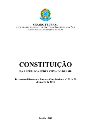 SENADO FEDERAL
SECRETARIA ESPECIAL DE EDITORAÇÃO E PUBLICAÇÕES
SUBSECRETARIA DE EDIÇÕES TÉCNICAS

CONSTITUIÇÃO
DA REPÚBLICA FEDERATIVA DO BRASIL
Texto consolidado até a Emenda Constitucional nº 70 de 29
de março de 2012

Brasília - 2012

 