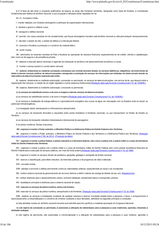 § 2º A faixa de até cento e cinqüenta quilômetros de largura, ao longo das fronteiras terrestres, designada como faixa de fronteira, é considerada
fundamental para defesa do território nacional, e sua ocupação e utilização serão reguladas em lei.
Art. 21. Compete à União:
I - manter relações com Estados estrangeiros e participar de organizações internacionais;
II - declarar a guerra e celebrar a paz;
III - assegurar a defesa nacional;
IV - permitir, nos casos previstos em lei complementar, que forças estrangeiras transitem pelo território nacional ou nele permaneçam temporariamente;
V - decretar o estado de sítio, o estado de defesa e a intervenção federal;
VI - autorizar e fiscalizar a produção e o comércio de material bélico;
VII - emitir moeda;
VIII - administrar as reservas cambiais do País e fiscalizar as operações de natureza financeira, especialmente as de crédito, câmbio e capitalização,
bem como as de seguros e de previdência privada;
IX - elaborar e executar planos nacionais e regionais de ordenação do território e de desenvolvimento econômico e social;
X - manter o serviço postal e o correio aéreo nacional;
XI - explorar, diretamente ou mediante concessão a empresas sob controle acionário estatal, os serviços telefônicos, telegráficos, de transmissão de
dados e demais serviços públicos de telecomunicações, assegurada a prestação de serviços de informações por entidades de direito privado através da
rede pública de telecomunicações explorada pela União.
XI - explorar, diretamente ou mediante autorização, concessão ou permissão, os serviços de telecomunicações, nos termos da lei, que disporá sobre a
organização dos serviços, a criação de um órgão regulador e outros aspectos institucionais;(Redação dada pela Emenda Constitucional nº 8, de 15/08/95:)
XII - explorar, diretamente ou mediante autorização, concessão ou permissão:
a) os serviços de radiodifusão sonora, e de sons e imagens e demais serviços de telecomunicações;
a) os serviços de radiodifusão sonora, e de sons e imagens;(Redação dada pela Emenda Constitucional nº 8, de 15/08/95:)
b) os serviços e instalações de energia elétrica e o aproveitamento energético dos cursos de água, em articulação com os Estados onde se situam os
potenciais hidroenergéticos;
c) a navegação aérea, aeroespacial e a infra-estrutura aeroportuária;
d) os serviços de transporte ferroviário e aquaviário entre portos brasileiros e fronteiras nacionais, ou que transponham os limites de Estado ou
Território;
e) os serviços de transporte rodoviário interestadual e internacional de passageiros;
f) os portos marítimos, fluviais e lacustres;
XIII - organizar e manter o Poder Judiciário, o Ministério Público e a Defensoria Pública do Distrito Federal e dos Territórios;
XIII - organizar e manter o Poder Judiciário, o Ministério Público do Distrito Federal e dos Territórios e a Defensoria Pública dos Territórios; (Redação
dada pela Emenda Constitucional nº 69, de 2012) (Produção de efeito)
XIV - organizar e manter a polícia federal, a polícia rodoviária e a ferroviária federais, bem como a polícia civil, a polícia militar e o corpo de bombeiros
militar do Distrito Federal e dos Territórios;
XIV - organizar e manter a polícia civil, a polícia militar e o corpo de bombeiros militar do Distrito Federal, bem como prestar assistência financeira ao
Distrito Federal para a execução de serviços públicos, por meio de fundo próprio;(Redação dada pela Emenda Constitucional nº 19, de 1998)
XV - organizar e manter os serviços oficiais de estatística, geografia, geologia e cartografia de âmbito nacional;
XVI - exercer a classificação, para efeito indicativo, de diversões públicas e de programas de rádio e televisão;
XVII - conceder anistia;
XVIII - planejar e promover a defesa permanente contra as calamidades públicas, especialmente as secas e as inundações;
XIX - instituir sistema nacional de gerenciamento de recursos hídricos e definir critérios de outorga de direitos de seu uso; (Regulamento)
XX - instituir diretrizes para o desenvolvimento urbano, inclusive habitação, saneamento básico e transportes urbanos;
XXI - estabelecer princípios e diretrizes para o sistema nacional de viação;
XXII - executar os serviços de polícia marítima, aérea e de fronteira;
XXII - executar os serviços de polícia marítima, aeroportuária e de fronteiras; (Redação dada pela Emenda Constitucional nº 19, de 1998)
XXIII - explorar os serviços e instalações nucleares de qualquer natureza e exercer monopólio estatal sobre a pesquisa, a lavra, o enriquecimento e
reprocessamento, a industrialização e o comércio de minérios nucleares e seus derivados, atendidos os seguintes princípios e condições:
a) toda atividade nuclear em território nacional somente será admitida para fins pacíficos e mediante aprovação do Congresso Nacional;
b) sob regime de concessão ou permissão, é autorizada a utilização de radioisótopos para a pesquisa e usos medicinais, agrícolas, industriais e
atividades análogas;
b) sob regime de permissão, são autorizadas a comercialização e a utilização de radioisótopos para a pesquisa e usos médicos, agrícolas e
Constituição http://www.planalto.gov.br/ccivil_03/Constituicao/Constituicao.htm
10 de 106 10/12/2015 09:24
 