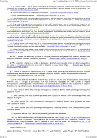 § 12. Se a lei a que se refere o § 4º do art. 100 não estiver publicada em até 180 (cento e oitenta) dias, contados da data de publicação desta Emenda
Constitucional, será considerado, para os fins referidos, em relação a Estados, Distrito Federal e Municípios devedores, omissos na regulamentação, o valor
de: (Incluído pela Emenda Constitucional nº 62, de 2009)
I - 40 (quarenta) salários mínimos para Estados e para o Distrito Federal; (Incluído pela Emenda Constitucional nº 62, de 2009)
II - 30 (trinta) salários mínimos para Municípios. (Incluído pela Emenda Constitucional nº 62, de 2009)
§ 13. Enquanto Estados, Distrito Federal e Municípios devedores estiverem realizando pagamentos de precatórios pelo regime especial, não poderão
sofrer sequestro de valores, exceto no caso de não liberação tempestiva dos recursos de que tratam o inciso II do § 1º e o § 2º deste artigo. (Incluído pela
Emenda Constitucional nº 62, de 2009)
§ 14. O regime especial de pagamento de precatório previsto no inciso I do § 1º vigorará enquanto o valor dos precatórios devidos for superior ao valor
dos recursos vinculados, nos termos do § 2º, ambos deste artigo, ou pelo prazo fixo de até 15 (quinze) anos, no caso da opção prevista no inciso II do §
1º. (Incluído pela Emenda Constitucional nº 62, de 2009)
§ 15. Os precatórios parcelados na forma do art. 33 ou do art. 78 deste Ato das Disposições Constitucionais Transitórias e ainda pendentes de
pagamento ingressarão no regime especial com o valor atualizado das parcelas não pagas relativas a cada precatório, bem como o saldo dos acordos
judiciais e extrajudiciais. (Incluído pela Emenda Constitucional nº 62, de 2009)
§ 16. A partir da promulgação desta Emenda Constitucional, a atualização de valores de requisitórios, até o efetivo pagamento, independentemente de
sua natureza, será feita pelo índice oficial de remuneração básica da caderneta de poupança, e, para fins de compensação da mora, incidirão juros simples
no mesmo percentual de juros incidentes sobre a caderneta de poupança, ficando excluída a incidência de juros compensatórios. (Incluído pela Emenda
Constitucional nº 62, de 2009)
§ 17. O valor que exceder o limite previsto no § 2º do art. 100 da Constituição Federal será pago, durante a vigência do regime especial, na forma
prevista nos §§ 6º e 7º ou nos incisos I, II e III do § 8° deste artigo, devendo os valores dispendidos para o atendimento do disposto no § 2º do art. 100 da
Constituição Federal serem computados para efeito do § 6º deste artigo. (Incluído pela Emenda Constitucional nº 62, de 2009)
§ 18. Durante a vigência do regime especial a que se refere este artigo, gozarão também da preferência a que se refere o § 6º os titulares originais de
precatórios que tenham completado 60 (sessenta) anos de idade até a data da promulgação desta Emenda Constitucional. (Incluído pela Emenda
Constitucional nº 62, de 2009)
Art. 98. O número de defensores públicos na unidade jurisdicional será proporcional à efetiva demanda pelo
serviço da Defensoria Pública e à respectiva população. (Incluído pela Emenda Constitucional nº 80, de 2014)
§ 1º No prazo de 8 (oito) anos, a União, os Estados e o Distrito Federal deverão contar com defensores públicos
em todas as unidades jurisdicionais, observado o disposto no caput deste artigo. (Incluído pela Emenda
Constitucional nº 80, de 2014)
§ 2º Durante o decurso do prazo previsto no § 1º deste artigo, a lotação dos defensores públicos ocorrerá,
prioritariamente, atendendo as regiões com maiores índices de exclusão social e adensamento populacional.
(Incluído pela Emenda Constitucional nº 80, de 2014)
Art. 99. Para efeito do disposto no inciso VII do § 2º do art. 155, no caso de operações e prestações que
destinem bens e serviços a consumidor final não contribuinte localizado em outro Estado, o imposto
correspondente à diferença entre a alíquota interna e a interestadual será partilhado entre os Estados de origem e
de destino, na seguinte proporção: (Incluído pela Emenda Constitucional nº 87, de 2015)
I - para o ano de 2015: 20% (vinte por cento) para o Estado de destino e 80% (oitenta por cento) para o
Estado de origem;
II - para o ano de 2016: 40% (quarenta por cento) para o Estado de destino e 60% (sessenta por cento) para
o Estado de origem;
III - para o ano de 2017: 60% (sessenta por cento) para o Estado de destino e 40% (quarenta por cento)
para o Estado de origem;
IV - para o ano de 2018: 80% (oitenta por cento) para o Estado de destino e 20% (vinte por cento) para o
Estado de origem;
V - a partir do ano de 2019: 100% (cem por cento) para o Estado de destino.
Art. 100. Até que entre em vigor a lei complementar de que trata o inciso II do § 1º do art. 40 da Constituição
Federal, os Ministros do Supremo Tribunal Federal, dos Tribunais Superiores e do Tribunal de Contas da União
aposentar-se-ão, compulsoriamente, aos 75 (setenta e cinco) anos de idade, nas condições do art. 52 da
Constituição Federal. (Incluído pela Emenda Constitucional nº 88, de 2015)
Brasília, 5 de outubro de 1988.
Ulysses Guimarães , Presidente - Mauro Benevides , 1.º Vice-Presidente - Jorge Arbage , 2.º Vice-Presidente -
Constituição http://www.planalto.gov.br/ccivil_03/Constituicao/Constituicao.htm
104 de 106 10/12/2015 09:24
 