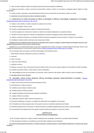 II - cuidar da saúde e assistência pública, da proteção e garantia das pessoas portadoras de deficiência;
III - proteger os documentos, as obras e outros bens de valor histórico, artístico e cultural, os monumentos, as paisagens naturais notáveis e os sítios
arqueológicos;
IV - impedir a evasão, a destruição e a descaracterização de obras de arte e de outros bens de valor histórico, artístico ou cultural;
V - proporcionar os meios de acesso à cultura, à educação e à ciência;
V - proporcionar os meios de acesso à cultura, à educação, à ciência, à tecnologia, à pesquisa e à inovação;
(Redação dada pela Emenda Constitucional nº 85, de 2015)
VI - proteger o meio ambiente e combater a poluição em qualquer de suas formas;
VII - preservar as florestas, a fauna e a flora;
VIII - fomentar a produção agropecuária e organizar o abastecimento alimentar;
IX - promover programas de construção de moradias e a melhoria das condições habitacionais e de saneamento básico;
X - combater as causas da pobreza e os fatores de marginalização, promovendo a integração social dos setores desfavorecidos;
XI - registrar, acompanhar e fiscalizar as concessões de direitos de pesquisa e exploração de recursos hídricos e minerais em seus territórios;
XII - estabelecer e implantar política de educação para a segurança do trânsito.
Parágrafo único. Lei complementar fixará normas para a cooperação entre a União e os Estados, o Distrito Federal e os Municípios, tendo em vista o
equilíbrio do desenvolvimento e do bem-estar em âmbito nacional.
Parágrafo único. Leis complementares fixarão normas para a cooperação entre a União e os Estados, o Distrito Federal e os Municípios, tendo em vista
o equilíbrio do desenvolvimento e do bem-estar em âmbito nacional. (Redação dada pela Emenda Constitucional nº 53, de 2006)
Art. 24. Compete à União, aos Estados e ao Distrito Federal legislar concorrentemente sobre:
I - direito tributário, financeiro, penitenciário, econômico e urbanístico;
II - orçamento;
III - juntas comerciais;
IV - custas dos serviços forenses;
V - produção e consumo;
VI - florestas, caça, pesca, fauna, conservação da natureza, defesa do solo e dos recursos naturais, proteção do meio ambiente e controle da poluição;
VII - proteção ao patrimônio histórico, cultural, artístico, turístico e paisagístico;
VIII - responsabilidade por dano ao meio ambiente, ao consumidor, a bens e direitos de valor artístico, estético, histórico, turístico e paisagístico;
IX - educação, cultura, ensino e desporto;
IX - educação, cultura, ensino, desporto, ciência, tecnologia, pesquisa, desenvolvimento e inovação; (Redação
dada pela Emenda Constitucional nº 85, de 2015)
X - criação, funcionamento e processo do juizado de pequenas causas;
XI - procedimentos em matéria processual;
XII - previdência social, proteção e defesa da saúde;
XIII - assistência jurídica e Defensoria pública;
XIV - proteção e integração social das pessoas portadoras de deficiência;
XV - proteção à infância e à juventude;
XVI - organização, garantias, direitos e deveres das polícias civis.
§ 1º No âmbito da legislação concorrente, a competência da União limitar-se-á a estabelecer normas gerais.
§ 2º A competência da União para legislar sobre normas gerais não exclui a competência suplementar dos Estados.
§ 3º Inexistindo lei federal sobre normas gerais, os Estados exercerão a competência legislativa plena, para atender a suas peculiaridades.
§ 4º A superveniência de lei federal sobre normas gerais suspende a eficácia da lei estadual, no que lhe for contrário.
CAPÍTULO III
DOS ESTADOS FEDERADOS
Art. 25. Os Estados organizam-se e regem-se pelas Constituições e leis que adotarem, observados os princípios desta Constituição.
§ 1º São reservadas aos Estados as competências que não lhes sejam vedadas por esta Constituição.
§ 2º Cabe aos Estados explorar diretamente, ou mediante concessão, a empresa estatal, com exclusividade de distribuição, os serviços locais de gás
canalizado.
Constituição http://www.planalto.gov.br/ccivil_03/Constituicao/Constituicao.htm
12 de 106 10/12/2015 09:24
 