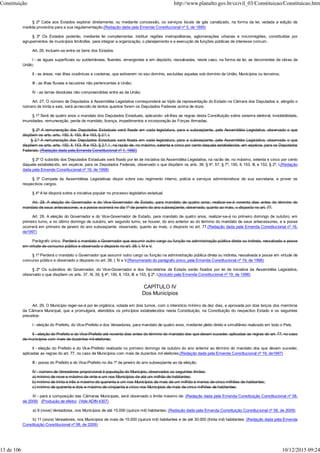 § 2º Cabe aos Estados explorar diretamente, ou mediante concessão, os serviços locais de gás canalizado, na forma da lei, vedada a edição de
medida provisória para a sua regulamentação.(Redação dada pela Emenda Constitucional nº 5, de 1995)
§ 3º Os Estados poderão, mediante lei complementar, instituir regiões metropolitanas, aglomerações urbanas e microrregiões, constituídas por
agrupamentos de municípios limítrofes, para integrar a organização, o planejamento e a execução de funções públicas de interesse comum.
Art. 26. Incluem-se entre os bens dos Estados:
I - as águas superficiais ou subterrâneas, fluentes, emergentes e em depósito, ressalvadas, neste caso, na forma da lei, as decorrentes de obras da
União;
II - as áreas, nas ilhas oceânicas e costeiras, que estiverem no seu domínio, excluídas aquelas sob domínio da União, Municípios ou terceiros;
III - as ilhas fluviais e lacustres não pertencentes à União;
IV - as terras devolutas não compreendidas entre as da União.
Art. 27. O número de Deputados à Assembléia Legislativa corresponderá ao triplo da representação do Estado na Câmara dos Deputados e, atingido o
número de trinta e seis, será acrescido de tantos quantos forem os Deputados Federais acima de doze.
§ 1º Será de quatro anos o mandato dos Deputados Estaduais, aplicando- sê-lhes as regras desta Constituição sobre sistema eleitoral, inviolabilidade,
imunidades, remuneração, perda de mandato, licença, impedimentos e incorporação às Forças Armadas.
§ 2º A remuneração dos Deputados Estaduais será fixada em cada legislatura, para a subseqüente, pela Assembléia Legislativa, observado o que
dispõem os arts. arts. 150, II, 153, III e 153, § 2.º, I.
§ 2.º A remuneração dos Deputados Estaduais será fixada em cada legislatura, para a subseqüente, pela Assembléia Legislativa, observado o que
dispõem os arts. arts. 150, II, 153, III e 153, § 2.º, I , na razão de, no máximo, setenta e cinco por cento daquela estabelecida, em espécie, para os Deputados
Federais. (Redação dada pela Emenda Constitucional nº 1, 1992)
§ 2º O subsídio dos Deputados Estaduais será fixado por lei de iniciativa da Assembléia Legislativa, na razão de, no máximo, setenta e cinco por cento
daquele estabelecido, em espécie, para os Deputados Federais, observado o que dispõem os arts. 39, § 4º, 57, § 7º, 150, II, 153, III, e 153, § 2º, I.(Redação
dada pela Emenda Constitucional nº 19, de 1998)
§ 3º Compete às Assembléias Legislativas dispor sobre seu regimento interno, polícia e serviços administrativos de sua secretaria, e prover os
respectivos cargos.
§ 4º A lei disporá sobre a iniciativa popular no processo legislativo estadual.
Art. 28. A eleição do Governador e do Vice-Governador de Estado, para mandato de quatro anos, realizar-se-á noventa dias antes do término do
mandato de seus antecessores, e a posse ocorrerá no dia 1º de janeiro do ano subseqüente, observado, quanto ao mais, o disposto no art. 77.
Art. 28. A eleição do Governador e do Vice-Governador de Estado, para mandato de quatro anos, realizar-se-á no primeiro domingo de outubro, em
primeiro turno, e no último domingo de outubro, em segundo turno, se houver, do ano anterior ao do término do mandato de seus antecessores, e a posse
ocorrerá em primeiro de janeiro do ano subseqüente, observado, quanto ao mais, o disposto no art. 77.(Redação dada pela Emenda Constitucional nº 16,
de1997)
Parágrafo único. Perderá o mandato o Governador que assumir outro cargo ou função na administração pública direta ou indireta, ressalvada a posse
em virtude de concurso público e observado o disposto no art. 38, I, IV e V.
§ 1º Perderá o mandato o Governador que assumir outro cargo ou função na administração pública direta ou indireta, ressalvada a posse em virtude de
concurso público e observado o disposto no art. 38, I, IV e V.(Renumerado do parágrafo único, pela Emenda Constitucional nº 19, de 1998)
§ 2º Os subsídios do Governador, do Vice-Governador e dos Secretários de Estado serão fixados por lei de iniciativa da Assembléia Legislativa,
observado o que dispõem os arts. 37, XI, 39, § 4º, 150, II, 153, III, e 153, § 2º, I.(Incluído pela Emenda Constitucional nº 19, de 1998)
CAPÍTULO IV
Dos Municípios
Art. 29. O Município reger-se-á por lei orgânica, votada em dois turnos, com o interstício mínimo de dez dias, e aprovada por dois terços dos membros
da Câmara Municipal, que a promulgará, atendidos os princípios estabelecidos nesta Constituição, na Constituição do respectivo Estado e os seguintes
preceitos:
I - eleição do Prefeito, do Vice-Prefeito e dos Vereadores, para mandato de quatro anos, mediante pleito direto e simultâneo realizado em todo o País;
II - eleição do Prefeito e do Vice-Prefeito até noventa dias antes do término do mandato dos que devam suceder, aplicadas as regras do art. 77, no caso
de municípios com mais de duzentos mil eleitores;
II - eleição do Prefeito e do Vice-Prefeito realizada no primeiro domingo de outubro do ano anterior ao término do mandato dos que devam suceder,
aplicadas as regras do art. 77, no caso de Municípios com mais de duzentos mil eleitores;(Redação dada pela Emenda Constitucional nº 16, de1997)
III - posse do Prefeito e do Vice-Prefeito no dia 1º de janeiro do ano subseqüente ao da eleição;
IV - número de Vereadores proporcional à população do Município, observados os seguintes limites:
a) mínimo de nove e máximo de vinte e um nos Municípios de até um milhão de habitantes;
b) mínimo de trinta e três e máximo de quarenta e um nos Municípios de mais de um milhão e menos de cinco milhões de habitantes;
c) mínimo de quarenta e dois e máximo de cinqüenta e cinco nos Municípios de mais de cinco milhões de habitantes;
IV - para a composição das Câmaras Municipais, será observado o limite máximo de: (Redação dada pela Emenda Constituição Constitucional nº 58,
de 2009) (Produção de efeito) (Vide ADIN 4307)
a) 9 (nove) Vereadores, nos Municípios de até 15.000 (quinze mil) habitantes; (Redação dada pela Emenda Constituição Constitucional nº 58, de 2009)
b) 11 (onze) Vereadores, nos Municípios de mais de 15.000 (quinze mil) habitantes e de até 30.000 (trinta mil) habitantes; (Redação dada pela Emenda
Constituição Constitucional nº 58, de 2009)
Constituição http://www.planalto.gov.br/ccivil_03/Constituicao/Constituicao.htm
13 de 106 10/12/2015 09:24
 