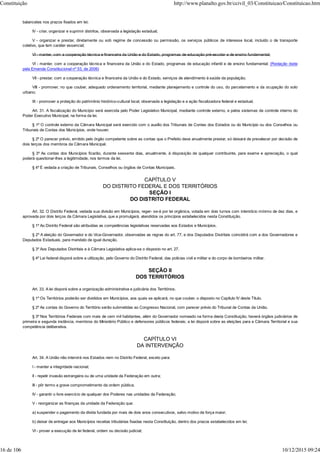 balancetes nos prazos fixados em lei;
IV - criar, organizar e suprimir distritos, observada a legislação estadual;
V - organizar e prestar, diretamente ou sob regime de concessão ou permissão, os serviços públicos de interesse local, incluído o de transporte
coletivo, que tem caráter essencial;
VI - manter, com a cooperação técnica e financeira da União e do Estado, programas de educação pré-escolar e de ensino fundamental;
VI - manter, com a cooperação técnica e financeira da União e do Estado, programas de educação infantil e de ensino fundamental; (Redação dada
pela Emenda Constitucional nº 53, de 2006)
VII - prestar, com a cooperação técnica e financeira da União e do Estado, serviços de atendimento à saúde da população;
VIII - promover, no que couber, adequado ordenamento territorial, mediante planejamento e controle do uso, do parcelamento e da ocupação do solo
urbano;
IX - promover a proteção do patrimônio histórico-cultural local, observada a legislação e a ação fiscalizadora federal e estadual.
Art. 31. A fiscalização do Município será exercida pelo Poder Legislativo Municipal, mediante controle externo, e pelos sistemas de controle interno do
Poder Executivo Municipal, na forma da lei.
§ 1º O controle externo da Câmara Municipal será exercido com o auxílio dos Tribunais de Contas dos Estados ou do Município ou dos Conselhos ou
Tribunais de Contas dos Municípios, onde houver.
§ 2º O parecer prévio, emitido pelo órgão competente sobre as contas que o Prefeito deve anualmente prestar, só deixará de prevalecer por decisão de
dois terços dos membros da Câmara Municipal.
§ 3º As contas dos Municípios ficarão, durante sessenta dias, anualmente, à disposição de qualquer contribuinte, para exame e apreciação, o qual
poderá questionar-lhes a legitimidade, nos termos da lei.
§ 4º É vedada a criação de Tribunais, Conselhos ou órgãos de Contas Municipais.
CAPÍTULO V
DO DISTRITO FEDERAL E DOS TERRITÓRIOS
SEÇÃO I
DO DISTRITO FEDERAL
Art. 32. O Distrito Federal, vedada sua divisão em Municípios, reger- se-á por lei orgânica, votada em dois turnos com interstício mínimo de dez dias, e
aprovada por dois terços da Câmara Legislativa, que a promulgará, atendidos os princípios estabelecidos nesta Constituição.
§ 1º Ao Distrito Federal são atribuídas as competências legislativas reservadas aos Estados e Municípios.
§ 2º A eleição do Governador e do Vice-Governador, observadas as regras do art. 77, e dos Deputados Distritais coincidirá com a dos Governadores e
Deputados Estaduais, para mandato de igual duração.
§ 3º Aos Deputados Distritais e à Câmara Legislativa aplica-se o disposto no art. 27.
§ 4º Lei federal disporá sobre a utilização, pelo Governo do Distrito Federal, das polícias civil e militar e do corpo de bombeiros militar.
SEÇÃO II
DOS TERRITÓRIOS
Art. 33. A lei disporá sobre a organização administrativa e judiciária dos Territórios.
§ 1º Os Territórios poderão ser divididos em Municípios, aos quais se aplicará, no que couber, o disposto no Capítulo IV deste Título.
§ 2º As contas do Governo do Território serão submetidas ao Congresso Nacional, com parecer prévio do Tribunal de Contas da União.
§ 3º Nos Territórios Federais com mais de cem mil habitantes, além do Governador nomeado na forma desta Constituição, haverá órgãos judiciários de
primeira e segunda instância, membros do Ministério Público e defensores públicos federais; a lei disporá sobre as eleições para a Câmara Territorial e sua
competência deliberativa.
CAPÍTULO VI
DA INTERVENÇÃO
Art. 34. A União não intervirá nos Estados nem no Distrito Federal, exceto para:
I - manter a integridade nacional;
II - repelir invasão estrangeira ou de uma unidade da Federação em outra;
III - pôr termo a grave comprometimento da ordem pública;
IV - garantir o livre exercício de qualquer dos Poderes nas unidades da Federação;
V - reorganizar as finanças da unidade da Federação que:
a) suspender o pagamento da dívida fundada por mais de dois anos consecutivos, salvo motivo de força maior;
b) deixar de entregar aos Municípios receitas tributárias fixadas nesta Constituição, dentro dos prazos estabelecidos em lei;
VI - prover a execução de lei federal, ordem ou decisão judicial;
Constituição http://www.planalto.gov.br/ccivil_03/Constituicao/Constituicao.htm
16 de 106 10/12/2015 09:24
 