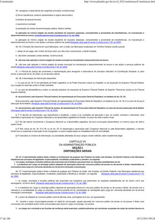 VII - assegurar a observância dos seguintes princípios constitucionais:
a) forma republicana, sistema representativo e regime democrático;
b) direitos da pessoa humana;
c) autonomia municipal;
d) prestação de contas da administração pública, direta e indireta.
e) aplicação do mínimo exigido da receita resultante de impostos estaduais, compreendida a proveniente de transferências, na manutenção e
desenvolvimento do ensino. (Incluída pela Emenda Constitucional nº 14, de 1996)
e) aplicação do mínimo exigido da receita resultante de impostos estaduais, compreendida a proveniente de transferências, na manutenção e
desenvolvimento do ensino e nas ações e serviços públicos de saúde.(Redação dada pela Emenda Constitucional nº 29, de 2000)
Art. 35. O Estado não intervirá em seus Municípios, nem a União nos Municípios localizados em Território Federal, exceto quando:
I - deixar de ser paga, sem motivo de força maior, por dois anos consecutivos, a dívida fundada;
II - não forem prestadas contas devidas, na forma da lei;
III - não tiver sido aplicado o mínimo exigido da receita municipal na manutenção e desenvolvimento do ensino;
III - não tiver sido aplicado o mínimo exigido da receita municipal na manutenção e desenvolvimento do ensino e nas ações e serviços públicos de
saúde;(Redação dada pela Emenda Constitucional nº 29, de 2000)
IV - o Tribunal de Justiça der provimento a representação para assegurar a observância de princípios indicados na Constituição Estadual, ou para
prover a execução de lei, de ordem ou de decisão judicial.
Art. 36. A decretação da intervenção dependerá:
I - no caso do art. 34, IV, de solicitação do Poder Legislativo ou do Poder Executivo coacto ou impedido, ou de requisição do Supremo Tribunal Federal,
se a coação for exercida contra o Poder Judiciário;
II - no caso de desobediência a ordem ou decisão judiciária, de requisição do Supremo Tribunal Federal, do Superior Tribunal de Justiça ou do Tribunal
Superior Eleitoral;
III - de provimento, pelo Supremo Tribunal Federal, de representação do Procurador-Geral da República, na hipótese do art. 34, VII;
III de provimento, pelo Supremo Tribunal Federal, de representação do Procurador-Geral da República, na hipótese do art. 34, VII, e no caso de recusa à
execução de lei federal. (Redação dada pela Emenda Constitucional nº 45, de 2004)
IV - de provimento, pelo Superior Tribunal de Justiça, de representação do Procurador-Geral da República, no caso de recusa à execução de lei federal.
(Revogado pela Emenda Constitucional nº 45, de 2004)
§ 1º O decreto de intervenção, que especificará a amplitude, o prazo e as condições de execução e que, se couber, nomeará o interventor, será
submetido à apreciação do Congresso Nacional ou da Assembléia Legislativa do Estado, no prazo de vinte e quatro horas.
§ 2º Se não estiver funcionando o Congresso Nacional ou a Assembléia Legislativa, far-se-á convocação extraordinária, no mesmo prazo de vinte e
quatro horas.
§ 3º Nos casos do art. 34, VI e VII, ou do art. 35, IV, dispensada a apreciação pelo Congresso Nacional ou pela Assembléia Legislativa, o decreto
limitar-se-á a suspender a execução do ato impugnado, se essa medida bastar ao restabelecimento da normalidade.
§ 4º Cessados os motivos da intervenção, as autoridades afastadas de seus cargos a estes voltarão, salvo impedimento legal.
CAPÍTULO VII
DA ADMINISTRAÇÃO PÚBLICA
SEÇÃO I
DISPOSIÇÕES GERAIS
Art. 37. A administração pública direta, indireta ou fundacional, de qualquer dos Poderes da União, dos Estados, do Distrito Federal e dos Municípios
obedecerá aos princípios de legalidade, impessoalidade, moralidade, publicidade e, também, ao seguinte:
I - os cargos, empregos e funções públicas são acessíveis aos brasileiros que preencham os requisitos estabelecidos em lei;
II - a investidura em cargo ou emprego público depende de aprovação prévia em concurso público de provas ou de provas e títulos, ressalvadas as
nomeações para cargo em comissão declarado em lei de livre nomeação e exoneração;
Art. 37. A administração pública direta e indireta de qualquer dos Poderes da União, dos Estados, do Distrito Federal e dos Municípios obedecerá aos
princípios de legalidade, impessoalidade, moralidade, publicidade e eficiência e, também, ao seguinte: (Redação dada pela Emenda Constitucional nº 19,
de 1998)
I - os cargos, empregos e funções públicas são acessíveis aos brasileiros que preencham os requisitos estabelecidos em lei, assim como aos
estrangeiros, na forma da lei; (Redação dada pela Emenda Constitucional nº 19, de 1998)
II - a investidura em cargo ou emprego público depende de aprovação prévia em concurso público de provas ou de provas e títulos, de acordo com a
natureza e a complexidade do cargo ou emprego, na forma prevista em lei, ressalvadas as nomeações para cargo em comissão declarado em lei de livre
nomeação e exoneração; (Redação dada pela Emenda Constitucional nº 19, de 1998)
III - o prazo de validade do concurso público será de até dois anos, prorrogável uma vez, por igual período;
IV - durante o prazo improrrogável previsto no edital de convocação, aquele aprovado em concurso público de provas ou de provas e títulos será
convocado com prioridade sobre novos concursados para assumir cargo ou emprego, na carreira;
V - os cargos em comissão e as funções de confiança serão exercidos, preferencialmente, por servidores ocupantes de cargo de carreira técnica ou
Constituição http://www.planalto.gov.br/ccivil_03/Constituicao/Constituicao.htm
17 de 106 10/12/2015 09:24
 