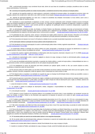 XVIII - a administração fazendária e seus servidores fiscais terão, dentro de suas áreas de competência e jurisdição, precedência sobre os demais
setores administrativos, na forma da lei;
XIX - somente por lei específica poderão ser criadas empresa pública , sociedade de economia mista, autarquia ou fundação pública;
XIX - somente por lei específica poderá ser criada autarquia e autorizada a instituição de empresa pública, de sociedade de economia mista e de
fundação, cabendo à lei complementar, neste último caso, definir as áreas de sua atuação; (Redação dada pela Emenda Constitucional nº 19, de 1998)
XX - depende de autorização legislativa, em cada caso, a criação de subsidiárias das entidades mencionadas no inciso anterior, assim como a
participação de qualquer delas em empresa privada;
XXI - ressalvados os casos especificados na legislação, as obras, serviços, compras e alienações serão contratados mediante processo de licitação
pública que assegure igualdade de condições a todos os concorrentes, com cláusulas que estabeleçam obrigações de pagamento, mantidas as condições
efetivas da proposta, nos termos da lei, o qual somente permitirá as exigências de qualificação técnica e econômica indispensáveis à garantia do
cumprimento das obrigações. (Regulamento)
XXII - as administrações tributárias da União, dos Estados, do Distrito Federal e dos Municípios, atividades essenciais ao funcionamento do Estado,
exercidas por servidores de carreiras específicas, terão recursos prioritários para a realização de suas atividades e atuarão de forma integrada, inclusive
com o compartilhamento de cadastros e de informações fiscais, na forma da lei ou convênio. (Incluído pela Emenda Constitucional nº 42, de 19.12.2003)
§ 1º A publicidade dos atos, programas, obras, serviços e campanhas dos órgãos públicos deverá ter caráter educativo, informativo ou de orientação
social, dela não podendo constar nomes, símbolos ou imagens que caracterizem promoção pessoal de autoridades ou servidores públicos.
§ 2º A não observância do disposto nos incisos II e III implicará a nulidade do ato e a punição da autoridade responsável, nos termos da lei.
§ 3º As reclamações relativas à prestação de serviços públicos serão disciplinadas em lei.
§ 3º A lei disciplinará as formas de participação do usuário na administração pública direta e indireta, regulando especialmente: (Redação dada pela
Emenda Constitucional nº 19, de 1998)
I - as reclamações relativas à prestação dos serviços públicos em geral, asseguradas a manutenção de serviços de atendimento ao usuário e a
avaliação periódica, externa e interna, da qualidade dos serviços; (Incluído pela Emenda Constitucional nº 19, de 1998)
II - o acesso dos usuários a registros administrativos e a informações sobre atos de governo, observado o disposto no art. 5º, X e XXXIII; (Incluído pela
Emenda Constitucional nº 19, de 1998) (Vide Lei nº 12.527, de 2011)
III - a disciplina da representação contra o exercício negligente ou abusivo de cargo, emprego ou função na administração pública. (Incluído pela
Emenda Constitucional nº 19, de 1998)
§ 4º Os atos de improbidade administrativa importarão a suspensão dos direitos políticos, a perda da função pública, a indisponibilidade dos bens e o
ressarcimento ao erário, na forma e gradação previstas em lei, sem prejuízo da ação penal cabível.
§ 5º A lei estabelecerá os prazos de prescrição para ilícitos praticados por qualquer agente, servidor ou não, que causem prejuízos ao erário,
ressalvadas as respectivas ações de ressarcimento.
§ 6º As pessoas jurídicas de direito público e as de direito privado prestadoras de serviços públicos responderão pelos danos que seus agentes, nessa
qualidade, causarem a terceiros, assegurado o direito de regresso contra o responsável nos casos de dolo ou culpa.
§ 7º A lei disporá sobre os requisitos e as restrições ao ocupante de cargo ou emprego da administração direta e indireta que possibilite o acesso a
informações privilegiadas. (Incluído pela Emenda Constitucional nº 19, de 1998)
§ 8º A autonomia gerencial, orçamentária e financeira dos órgãos e entidades da administração direta e indireta poderá ser ampliada mediante contrato,
a ser firmado entre seus administradores e o poder público, que tenha por objeto a fixação de metas de desempenho para o órgão ou entidade, cabendo à lei
dispor sobre: (Incluído pela Emenda Constitucional nº 19, de 1998)
I - o prazo de duração do contrato; (Incluído pela Emenda Constitucional nº 19, de 1998)
II - os controles e critérios de avaliação de desempenho, direitos, obrigações e responsabilidade dos dirigentes; (Incluído pela Emenda
Constitucional nº 19, de 1998)
III - a remuneração do pessoal. (Incluído pela Emenda Constitucional nº 19, de 1998)
§ 9º O disposto no inciso XI aplica-se às empresas públicas e às sociedades de economia mista, e suas subsidiárias, que receberem recursos da
União, dos Estados, do Distrito Federal ou dos Municípios para pagamento de despesas de pessoal ou de custeio em geral. (Incluído pela Emenda
Constitucional nº 19, de 1998)
§ 10. É vedada a percepção simultânea de proventos de aposentadoria decorrentes do art. 40 ou dos arts. 42 e 142 com a remuneração de cargo,
emprego ou função pública, ressalvados os cargos acumuláveis na forma desta Constituição, os cargos eletivos e os cargos em comissão declarados em
lei de livre nomeação e exoneração. (Incluído pela Emenda Constitucional nº 20, de 1998) (Vide Emenda Constitucional nº 20, de 1998)
§ 11. Não serão computadas, para efeito dos limites remuneratórios de que trata o inciso XI do caput deste artigo, as parcelas de caráter indenizatório
previstas em lei. (Incluído pela Emenda Constitucional nº 47, de 2005)
§ 12. Para os fins do disposto no inciso XI do caput deste artigo, fica facultado aos Estados e ao Distrito Federal fixar, em seu âmbito, mediante emenda
às respectivas Constituições e Lei Orgânica, como limite único, o subsídio mensal dos Desembargadores do respectivo Tribunal de Justiça, limitado a
noventa inteiros e vinte e cinco centésimos por cento do subsídio mensal dos Ministros do Supremo Tribunal Federal, não se aplicando o disposto neste
parágrafo aos subsídios dos Deputados Estaduais e Distritais e dos Vereadores. (Incluído pela Emenda Constitucional nº 47, de 2005)
Art. 38. Ao servidor público em exercício de mandato eletivo aplicam- se as seguintes disposições:
Art. 38. Ao servidor público da administração direta, autárquica e fundacional, no exercício de mandato eletivo, aplicam-se as seguintes disposições:
(Redação dada pela Emenda Constitucional nº 19, de 1998)
I - tratando-se de mandato eletivo federal, estadual ou distrital, ficará afastado de seu cargo, emprego ou função;
II - investido no mandato de Prefeito, será afastado do cargo, emprego ou função, sendo-lhe facultado optar pela sua remuneração;
Constituição http://www.planalto.gov.br/ccivil_03/Constituicao/Constituicao.htm
19 de 106 10/12/2015 09:24
 