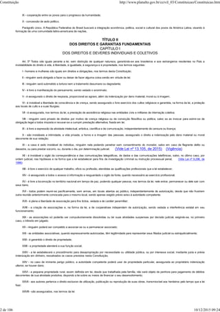 IX - cooperação entre os povos para o progresso da humanidade;
X - concessão de asilo político.
Parágrafo único. A República Federativa do Brasil buscará a integração econômica, política, social e cultural dos povos da América Latina, visando à
formação de uma comunidade latino-americana de nações.
TÍTULO II
DOS DIREITOS E GARANTIAS FUNDAMENTAIS
CAPÍTULO I
DOS DIREITOS E DEVERES INDIVIDUAIS E COLETIVOS
Art. 5º Todos são iguais perante a lei, sem distinção de qualquer natureza, garantindo-se aos brasileiros e aos estrangeiros residentes no País a
inviolabilidade do direito à vida, à liberdade, à igualdade, à segurança e à propriedade, nos termos seguintes:
I - homens e mulheres são iguais em direitos e obrigações, nos termos desta Constituição;
II - ninguém será obrigado a fazer ou deixar de fazer alguma coisa senão em virtude de lei;
III - ninguém será submetido a tortura nem a tratamento desumano ou degradante;
IV - é livre a manifestação do pensamento, sendo vedado o anonimato;
V - é assegurado o direito de resposta, proporcional ao agravo, além da indenização por dano material, moral ou à imagem;
VI - é inviolável a liberdade de consciência e de crença, sendo assegurado o livre exercício dos cultos religiosos e garantida, na forma da lei, a proteção
aos locais de culto e a suas liturgias;
VII - é assegurada, nos termos da lei, a prestação de assistência religiosa nas entidades civis e militares de internação coletiva;
VIII - ninguém será privado de direitos por motivo de crença religiosa ou de convicção filosófica ou política, salvo se as invocar para eximir-se de
obrigação legal a todos imposta e recusar-se a cumprir prestação alternativa, fixada em lei;
IX - é livre a expressão da atividade intelectual, artística, científica e de comunicação, independentemente de censura ou licença;
X - são invioláveis a intimidade, a vida privada, a honra e a imagem das pessoas, assegurado o direito a indenização pelo dano material ou moral
decorrente de sua violação;
XI - a casa é asilo inviolável do indivíduo, ninguém nela podendo penetrar sem consentimento do morador, salvo em caso de flagrante delito ou
desastre, ou para prestar socorro, ou, durante o dia, por determinação judicial; (Vide Lei nº 13.105, de 2015) (Vigência)
XII - é inviolável o sigilo da correspondência e das comunicações telegráficas, de dados e das comunicações telefônicas, salvo, no último caso, por
ordem judicial, nas hipóteses e na forma que a lei estabelecer para fins de investigação criminal ou instrução processual penal; (Vide Lei nº 9.296, de
1996)
XIII - é livre o exercício de qualquer trabalho, ofício ou profissão, atendidas as qualificações profissionais que a lei estabelecer;
XIV - é assegurado a todos o acesso à informação e resguardado o sigilo da fonte, quando necessário ao exercício profissional;
XV - é livre a locomoção no território nacional em tempo de paz, podendo qualquer pessoa, nos termos da lei, nele entrar, permanecer ou dele sair com
seus bens;
XVI - todos podem reunir-se pacificamente, sem armas, em locais abertos ao público, independentemente de autorização, desde que não frustrem
outra reunião anteriormente convocada para o mesmo local, sendo apenas exigido prévio aviso à autoridade competente;
XVII - é plena a liberdade de associação para fins lícitos, vedada a de caráter paramilitar;
XVIII - a criação de associações e, na forma da lei, a de cooperativas independem de autorização, sendo vedada a interferência estatal em seu
funcionamento;
XIX - as associações só poderão ser compulsoriamente dissolvidas ou ter suas atividades suspensas por decisão judicial, exigindo-se, no primeiro
caso, o trânsito em julgado;
XX - ninguém poderá ser compelido a associar-se ou a permanecer associado;
XXI - as entidades associativas, quando expressamente autorizadas, têm legitimidade para representar seus filiados judicial ou extrajudicialmente;
XXII - é garantido o direito de propriedade;
XXIII - a propriedade atenderá a sua função social;
XXIV - a lei estabelecerá o procedimento para desapropriação por necessidade ou utilidade pública, ou por interesse social, mediante justa e prévia
indenização em dinheiro, ressalvados os casos previstos nesta Constituição;
XXV - no caso de iminente perigo público, a autoridade competente poderá usar de propriedade particular, assegurada ao proprietário indenização
ulterior, se houver dano;
XXVI - a pequena propriedade rural, assim definida em lei, desde que trabalhada pela família, não será objeto de penhora para pagamento de débitos
decorrentes de sua atividade produtiva, dispondo a lei sobre os meios de financiar o seu desenvolvimento;
XXVII - aos autores pertence o direito exclusivo de utilização, publicação ou reprodução de suas obras, transmissível aos herdeiros pelo tempo que a lei
fixar;
XXVIII - são assegurados, nos termos da lei:
Constituição http://www.planalto.gov.br/ccivil_03/Constituicao/Constituicao.htm
2 de 106 10/12/2015 09:24
 