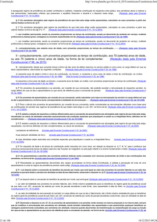 é assegurado regime de previdência de caráter contributivo e solidário, mediante contribuição do respectivo ente público, dos servidores ativos e inativos e
dos pensionistas, observados critérios que preservem o equilíbrio financeiro e atuarial e o disposto neste artigo. (Redação dada pela Emenda
Constitucional nº 41, 19.12.2003)
§ 1º Os servidores abrangidos pelo regime de previdência de que trata este artigo serão aposentados, calculados os seus proventos a partir dos
valores fixados na forma do § 3º:
§ 1º Os servidores abrangidos pelo regime de previdência de que trata este artigo serão aposentados, calculados os seus proventos a partir dos
valores fixados na forma dos §§ 3º e 17: (Redação dada pela Emenda Constitucional nº 41, 19.12.2003)
I - por invalidez permanente, sendo os proventos proporcionais ao tempo de contribuição, exceto se decorrente de acidente em serviço, moléstia
profissional ou doença grave, contagiosa ou incurável, especificadas em lei; (Redação dada pela Emenda Constitucional nº 20, de 1998)
I - por invalidez permanente, sendo os proventos proporcionais ao tempo de contribuição, exceto se decorrente de acidente em serviço, moléstia
profissional ou doença grave, contagiosa ou incurável, na forma da lei; (Redação dada pela Emenda Constitucional nº 41, 19.12.2003)
II - compulsoriamente, aos setenta anos de idade, com proventos proporcionais ao tempo de contribuição; (Redação dada pela Emenda
Constitucional nº 20, de 1998)
II - compulsoriamente, com proventos proporcionais ao tempo de contribuição, aos 70 (setenta) anos de idade,
ou aos 75 (setenta e cinco) anos de idade, na forma de lei complementar; (Redação dada pela Emenda
Constitucional nº 88, de 2015)
III - voluntariamente, desde que cumprido tempo mínimo de dez anos de efetivo exercício no serviço público e cinco anos no cargo efetivo em que se
dará a aposentadoria, observadas as seguintes condições: (Redação dada pela Emenda Constitucional nº 20, de 1998)
a) sessenta anos de idade e trinta e cinco de contribuição, se homem, e cinqüenta e cinco anos de idade e trinta de contribuição, se mulher;
(Redação dada pela Emenda Constitucional nº 20, de 1998) (Vide Emenda Constitucional nº 20, de 1998)
b) sessenta e cinco anos de idade, se homem, e sessenta anos de idade, se mulher, com proventos proporcionais ao tempo de contribuição. (Redação
dada pela Emenda Constitucional nº 20, de 1998)
§ 2º Os proventos de aposentadoria e as pensões, por ocasião de sua concessão, não poderão exceder a remuneração do respectivo servidor, no
cargo efetivo em que se deu a aposentadoria ou que serviu de referência para a concessão da pensão. (Redação dada pela Emenda Constitucional nº
20, de 1998)
§ 3º Os proventos de aposentadoria, por ocasião da sua concessão, serão calculados com base na remuneração do servidor no cargo efetivo em que
se der a aposentadoria e, na forma da lei, corresponderão à totalidade da remuneração. (Redação dada pela Emenda Constitucional nº 20, de 15/12/98)
§ 3º Para o cálculo dos proventos de aposentadoria, por ocasião da sua concessão, serão consideradas as remunerações utilizadas como base para
as contribuições do servidor aos regimes de previdência de que tratam este artigo e o art. 201, na forma da lei. (Redação dada pela Emenda Constitucional
nº 41, 19.12.2003)
§ 4º É vedada a adoção de requisitos e critérios diferenciados para a concessão de aposentadoria aos abrangidos pelo regime de que trata este artigo,
ressalvados os casos de atividades exercidas exclusivamente sob condições especiais que prejudiquem a saúde ou a integridade física, definidos em lei
complementar. (Redação dada pela Emenda Constitucional nº 20, de 15/12/98)
§ 4º É vedada a adoção de requisitos e critérios diferenciados para a concessão de aposentadoria aos abrangidos pelo regime de que trata este artigo,
ressalvados, nos termos definidos em leis complementares, os casos de servidores: (Redação dada pela Emenda Constitucional nº 47, de 2005)
I portadores de deficiência; (Incluído pela Emenda Constitucional nº 47, de 2005)
II que exerçam atividades de risco; (Incluído pela Emenda Constitucional nº 47, de 2005)
III cujas atividades sejam exercidas sob condições especiais que prejudiquem a saúde ou a integridade física. (Incluído pela Emenda Constitucional
nº 47, de 2005)
§ 5º Os requisitos de idade e de tempo de contribuição serão reduzidos em cinco anos, em relação ao disposto no § 1º, III, "a", para o professor que
comprove exclusivamente tempo de efetivo exercício das funções de magistério na educação infantil e no ensino fundamental e médio. (Redação dada pela
Emenda Constitucional nº 20, de 15/12/98)
§ 6.º As aposentadorias e pensões dos servidores públicos federais serão custeadas com recursos provenientes da União e das contribuições dos
servidores, na forma da lei. (Incluído pela Emenda Constitucional nº 3, de 1993)
§ 6º Ressalvadas as aposentadorias decorrentes dos cargos acumuláveis na forma desta Constituição, é vedada a percepção de mais de uma
aposentadoria à conta do regime de previdência previsto neste artigo. (Redação dada pela Emenda Constitucional nº 20, de 15/12/98)
§ 7º - Lei disporá sobre a concessão do benefício da pensão por morte, que será igual ao valor dos proventos do servidor falecido ou ao valor dos
proventos a que teria direito o servidor em atividade na data de seu falecimento, observado o disposto no § 3º. (Incluído pela Emenda Constitucional nº 20, de
15/12/98)
§ 7º Lei disporá sobre a concessão do benefício de pensão por morte, que será igual: (Redação dada pela Emenda Constitucional nº 41, 19.12.2003)
I - ao valor da totalidade dos proventos do servidor falecido, até o limite máximo estabelecido para os benefícios do regime geral de previdência social
de que trata o art. 201, acrescido de setenta por cento da parcela excedente a este limite, caso aposentado à data do óbito; ou (Incluído pela Emenda
Constitucional nº 41, 19.12.2003)
II - ao valor da totalidade da remuneração do servidor no cargo efetivo em que se deu o falecimento, até o limite máximo estabelecido para os benefícios
do regime geral de previdência social de que trata o art. 201, acrescido de setenta por cento da parcela excedente a este limite, caso em atividade na data do
óbito. (Incluído pela Emenda Constitucional nº 41, 19.12.2003)
§ 8º Observado o disposto no art. 37, XI, os proventos de aposentadoria e as pensões serão revistos na mesma proporção e na mesma data, sempre
que se modificar a remuneração dos servidores em atividade, sendo também estendidos aos aposentados e aos pensionistas quaisquer benefícios ou
vantagens posteriormente concedidos aos servidores em atividade, inclusive quando decorrentes da transformação ou reclassificação do cargo ou função
em que se deu a aposentadoria ou que serviu de referência para a concessão da pensão, na forma da lei. (Incluído pela Emenda Constitucional nº 20, de
Constituição http://www.planalto.gov.br/ccivil_03/Constituicao/Constituicao.htm
21 de 106 10/12/2015 09:24
 