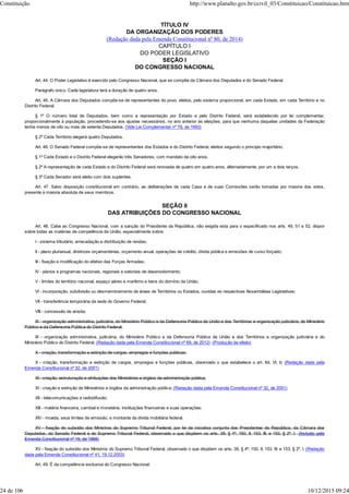 TÍTULO IV
DA ORGANIZAÇÃO DOS PODERES
(Redação dada pela Emenda Constitucional nº 80, de 2014)
CAPÍTULO I
DO PODER LEGISLATIVO
SEÇÃO I
DO CONGRESSO NACIONAL
Art. 44. O Poder Legislativo é exercido pelo Congresso Nacional, que se compõe da Câmara dos Deputados e do Senado Federal.
Parágrafo único. Cada legislatura terá a duração de quatro anos.
Art. 45. A Câmara dos Deputados compõe-se de representantes do povo, eleitos, pelo sistema proporcional, em cada Estado, em cada Território e no
Distrito Federal.
§ 1º O número total de Deputados, bem como a representação por Estado e pelo Distrito Federal, será estabelecido por lei complementar,
proporcionalmente à população, procedendo-se aos ajustes necessários, no ano anterior às eleições, para que nenhuma daquelas unidades da Federação
tenha menos de oito ou mais de setenta Deputados. (Vide Lei Complementar nº 78, de 1993)
§ 2º Cada Território elegerá quatro Deputados.
Art. 46. O Senado Federal compõe-se de representantes dos Estados e do Distrito Federal, eleitos segundo o princípio majoritário.
§ 1º Cada Estado e o Distrito Federal elegerão três Senadores, com mandato de oito anos.
§ 2º A representação de cada Estado e do Distrito Federal será renovada de quatro em quatro anos, alternadamente, por um e dois terços.
§ 3º Cada Senador será eleito com dois suplentes.
Art. 47. Salvo disposição constitucional em contrário, as deliberações de cada Casa e de suas Comissões serão tomadas por maioria dos votos,
presente a maioria absoluta de seus membros.
SEÇÃO II
DAS ATRIBUIÇÕES DO CONGRESSO NACIONAL
Art. 48. Cabe ao Congresso Nacional, com a sanção do Presidente da República, não exigida esta para o especificado nos arts. 49, 51 e 52, dispor
sobre todas as matérias de competência da União, especialmente sobre:
I - sistema tributário, arrecadação e distribuição de rendas;
II - plano plurianual, diretrizes orçamentárias, orçamento anual, operações de crédito, dívida pública e emissões de curso forçado;
III - fixação e modificação do efetivo das Forças Armadas;
IV - planos e programas nacionais, regionais e setoriais de desenvolvimento;
V - limites do território nacional, espaço aéreo e marítimo e bens do domínio da União;
VI - incorporação, subdivisão ou desmembramento de áreas de Territórios ou Estados, ouvidas as respectivas Assembléias Legislativas;
VII - transferência temporária da sede do Governo Federal;
VIII - concessão de anistia;
IX - organização administrativa, judiciária, do Ministério Público e da Defensoria Pública da União e dos Territórios e organização judiciária, do Ministério
Público e da Defensoria Pública do Distrito Federal;
IX - organização administrativa, judiciária, do Ministério Público e da Defensoria Pública da União e dos Territórios e organização judiciária e do
Ministério Público do Distrito Federal; (Redação dada pela Emenda Constitucional nº 69, de 2012) (Produção de efeito)
X - criação, transformação e extinção de cargos, empregos e funções públicas;
X - criação, transformação e extinção de cargos, empregos e funções públicas, observado o que estabelece o art. 84, VI, b; (Redação dada pela
Emenda Constitucional nº 32, de 2001)
XI - criação, estruturação e atribuições dos Ministérios e órgãos da administração pública;
XI - criação e extinção de Ministérios e órgãos da administração pública; (Redação dada pela Emenda Constitucional nº 32, de 2001)
XII - telecomunicações e radiodifusão;
XIII - matéria financeira, cambial e monetária, instituições financeiras e suas operações;
XIV - moeda, seus limites de emissão, e montante da dívida mobiliária federal.
XV - fixação do subsídio dos Ministros do Supremo Tribunal Federal, por lei de iniciativa conjunta dos Presidentes da República, da Câmara dos
Deputados, do Senado Federal e do Supremo Tribunal Federal, observado o que dispõem os arts. 39, § 4º, 150, II, 153, III, e 153, § 2º, I. (Incluído pela
Emenda Constitucional nº 19, de 1998)
XV - fixação do subsídio dos Ministros do Supremo Tribunal Federal, observado o que dispõem os arts. 39, § 4º; 150, II; 153, III; e 153, § 2º, I. (Redação
dada pela Emenda Constitucional nº 41, 19.12.2003)
Art. 49. É da competência exclusiva do Congresso Nacional:
Constituição http://www.planalto.gov.br/ccivil_03/Constituicao/Constituicao.htm
24 de 106 10/12/2015 09:24
 