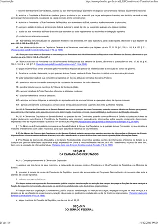 I - resolver definitivamente sobre tratados, acordos ou atos internacionais que acarretem encargos ou compromissos gravosos ao patrimônio nacional;
II - autorizar o Presidente da República a declarar guerra, a celebrar a paz, a permitir que forças estrangeiras transitem pelo território nacional ou nele
permaneçam temporariamente, ressalvados os casos previstos em lei complementar;
III - autorizar o Presidente e o Vice-Presidente da República a se ausentarem do País, quando a ausência exceder a quinze dias;
IV - aprovar o estado de defesa e a intervenção federal, autorizar o estado de sítio, ou suspender qualquer uma dessas medidas;
V - sustar os atos normativos do Poder Executivo que exorbitem do poder regulamentar ou dos limites de delegação legislativa;
VI - mudar temporariamente sua sede;
VII - fixar idêntica remuneração para os Deputados Federais e os Senadores, em cada legislatura, para a subseqüente, observado o que dispõem os
arts. 150, II, 153, III, e 153, § 2º, I.
VII - fixar idêntico subsídio para os Deputados Federais e os Senadores, observado o que dispõem os arts. 37, XI, 39, § 4º, 150, II, 153, III, e 153, § 2º, I;
(Redação dada pela Emenda Constitucional nº 19, de 1998)
VIII - fixar para cada exercício financeiro a remuneração do Presidente e do Vice-Presidente da República e dos Ministros de Estado, observado o que
dispõem os arts. 150, II, 153, III, e 153, § 2º, I;
VIII - fixar os subsídios do Presidente e do Vice-Presidente da República e dos Ministros de Estado, observado o que dispõem os arts. 37, XI, 39, § 4º,
150, II, 153, III, e 153, § 2º, I; (Redação dada pela Emenda Constitucional nº 19, de 1998)
IX - julgar anualmente as contas prestadas pelo Presidente da República e apreciar os relatórios sobre a execução dos planos de governo;
X - fiscalizar e controlar, diretamente, ou por qualquer de suas Casas, os atos do Poder Executivo, incluídos os da administração indireta;
XI - zelar pela preservação de sua competência legislativa em face da atribuição normativa dos outros Poderes;
XII - apreciar os atos de concessão e renovação de concessão de emissoras de rádio e televisão;
XIII - escolher dois terços dos membros do Tribunal de Contas da União;
XIV - aprovar iniciativas do Poder Executivo referentes a atividades nucleares;
XV - autorizar referendo e convocar plebiscito;
XVI - autorizar, em terras indígenas, a exploração e o aproveitamento de recursos hídricos e a pesquisa e lavra de riquezas minerais;
XVII - aprovar, previamente, a alienação ou concessão de terras públicas com área superior a dois mil e quinhentos hectares.
Art. 50. A Câmara dos Deputados ou o Senado Federal, bem como qualquer de suas Comissões, poderão convocar Ministro de Estado para prestar,
pessoalmente, informações sobre assunto previamente determinado, importando crime de responsabilidade a ausência sem justificação adequada.
Art. 50. A Câmara dos Deputados e o Senado Federal, ou qualquer de suas Comissões, poderão convocar Ministro de Estado ou quaisquer titulares de
órgãos diretamente subordinados à Presidência da República para prestarem, pessoalmente, informações sobre assunto previamente determinado,
importando crime de responsabilidade a ausência sem justificação adequada.(Redação dada pela Emenda Constitucional de Revisão nº 2, de 1994)
§ 1º Os Ministros de Estado poderão comparecer ao Senado Federal, à Câmara dos Deputados, ou a qualquer de suas Comissões, por sua iniciativa e
mediante entendimentos com a Mesa respectiva, para expor assunto de relevância de seu Ministério.
§ 2º As Mesas da Câmara dos Deputados e do Senado Federal poderão encaminhar pedidos escritos de informações a Ministros de Estado,
importando em crime de responsabilidade a recusa, ou o não - atendimento, no prazo de trinta dias, bem como a prestação de informações falsas.
§ 2º As Mesas da Câmara dos Deputados e do Senado Federal poderão encaminhar pedidos escritos de informações a Ministros de Estado ou a
qualquer das pessoas referidas no caput deste artigo, importando em crime de responsabilidade a recusa, ou o não - atendimento, no prazo de trinta dias,
bem como a prestação de informações falsas. (Redação dada pela Emenda Constitucional de Revisão nº 2, de 1994)
SEÇÃO III
DA CÂMARA DOS DEPUTADOS
Art. 51. Compete privativamente à Câmara dos Deputados:
I - autorizar, por dois terços de seus membros, a instauração de processo contra o Presidente e o Vice-Presidente da República e os Ministros de
Estado;
II - proceder à tomada de contas do Presidente da República, quando não apresentadas ao Congresso Nacional dentro de sessenta dias após a
abertura da sessão legislativa;
III - elaborar seu regimento interno;
IV - dispor sobre sua organização, funcionamento, polícia, criação, transformação ou extinção dos cargos, empregos e funções de seus serviços e
fixação da respectiva remuneração, observados os parâmetros estabelecidos na lei de diretrizes orçamentárias;
IV - dispor sobre sua organização, funcionamento, polícia, criação, transformação ou extinção dos cargos, empregos e funções de seus serviços, e a
iniciativa de lei para fixação da respectiva remuneração, observados os parâmetros estabelecidos na lei de diretrizes orçamentárias; (Redação dada pela
Emenda Constitucional nº 19, de 1998)
V - eleger membros do Conselho da República, nos termos do art. 89, VII.
SEÇÃO IV
DO SENADO FEDERAL
Constituição http://www.planalto.gov.br/ccivil_03/Constituicao/Constituicao.htm
25 de 106 10/12/2015 09:24
 