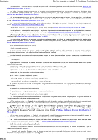 § 1º Os Deputados e Senadores, desde a expedição do diploma, serão submetidos a julgamento perante o Supremo Tribunal Federal. (Redação dada
pela Emenda Constitucional nº 35, de 2001)
§ 2º Desde a expedição do diploma, os membros do Congresso Nacional não poderão ser presos, salvo em flagrante de crime inafiançável. Nesse
caso, os autos serão remetidos dentro de vinte e quatro horas à Casa respectiva, para que, pelo voto da maioria de seus membros, resolva sobre a prisão.
(Redação dada pela Emenda Constitucional nº 35, de 2001)
§ 3º Recebida a denúncia contra o Senador ou Deputado, por crime ocorrido após a diplomação, o Supremo Tribunal Federal dará ciência à Casa
respectiva, que, por iniciativa de partido político nela representado e pelo voto da maioria de seus membros, poderá, até a decisão final, sustar o andamento
da ação. (Redação dada pela Emenda Constitucional nº 35, de 2001)
§ 4º O pedido de sustação será apreciado pela Casa respectiva no prazo improrrogável de quarenta e cinco dias do seu recebimento pela Mesa
Diretora. (Redação dada pela Emenda Constitucional nº 35, de 2001)
§ 5º A sustação do processo suspende a prescrição, enquanto durar o mandato. (Redação dada pela Emenda Constitucional nº 35, de 2001)
§ 6º Os Deputados e Senadores não serão obrigados a testemunhar sobre informações recebidas ou prestadas em razão do exercício do mandato,
nem sobre as pessoas que lhes confiaram ou deles receberam informações. (Redação dada pela Emenda Constitucional nº 35, de 2001)
§ 7º A incorporação às Forças Armadas de Deputados e Senadores, embora militares e ainda que em tempo de guerra, dependerá de prévia licença da
Casa respectiva. (Redação dada pela Emenda Constitucional nº 35, de 2001)
§ 8º As imunidades de Deputados ou Senadores subsistirão durante o estado de sítio, só podendo ser suspensas mediante o voto de dois terços dos
membros da Casa respectiva, nos casos de atos praticados fora do recinto do Congresso Nacional, que sejam incompatíveis com a execução da medida.
(Incluído pela Emenda Constitucional nº 35, de 2001)
Art. 54. Os Deputados e Senadores não poderão:
I - desde a expedição do diploma:
a) firmar ou manter contrato com pessoa jurídica de direito público, autarquia, empresa pública, sociedade de economia mista ou empresa
concessionária de serviço público, salvo quando o contrato obedecer a cláusulas uniformes;
b) aceitar ou exercer cargo, função ou emprego remunerado, inclusive os de que sejam demissíveis "ad nutum", nas entidades constantes da alínea
anterior;
II - desde a posse:
a) ser proprietários, controladores ou diretores de empresa que goze de favor decorrente de contrato com pessoa jurídica de direito público, ou nela
exercer função remunerada;
b) ocupar cargo ou função de que sejam demissíveis "ad nutum", nas entidades referidas no inciso I, "a";
c) patrocinar causa em que seja interessada qualquer das entidades a que se refere o inciso I, "a";
d) ser titulares de mais de um cargo ou mandato público eletivo.
Art. 55. Perderá o mandato o Deputado ou Senador:
I - que infringir qualquer das proibições estabelecidas no artigo anterior;
II - cujo procedimento for declarado incompatível com o decoro parlamentar;
III - que deixar de comparecer, em cada sessão legislativa, à terça parte das sessões ordinárias da Casa a que pertencer, salvo licença ou missão por
esta autorizada;
IV - que perder ou tiver suspensos os direitos políticos;
V - quando o decretar a Justiça Eleitoral, nos casos previstos nesta Constituição;
VI - que sofrer condenação criminal em sentença transitada em julgado.
§ 1º - É incompatível com o decoro parlamentar, além dos casos definidos no regimento interno, o abuso das prerrogativas asseguradas a membro do
Congresso Nacional ou a percepção de vantagens indevidas.
§ 2º Nos casos dos incisos I, II e VI, a perda do mandato será decidida pela Câmara dos Deputados ou pelo Senado Federal, por voto secreto e maioria
absoluta, mediante provocação da respectiva Mesa ou de partido político representado no Congresso Nacional, assegurada ampla defesa.
§ 2º Nos casos dos incisos I, II e VI, a perda do mandato será decidida pela Câmara dos Deputados ou pelo
Senado Federal, por maioria absoluta, mediante provocação da respectiva Mesa ou de partido político
representado no Congresso Nacional, assegurada ampla defesa. (Redação dada pela Emenda Constitucional nº
76, de 2013)
§ 3º Nos casos previstos nos incisos III a V, a perda será declarada pela Mesa da Casa respectiva, de ofício ou mediante provocação de qualquer de
seus membros, ou de partido político representado no Congresso Nacional, assegurada ampla defesa.
§ 4º A renúncia de parlamentar submetido a processo que vise ou possa levar à perda do mandato, nos termos deste artigo, terá seus efeitos
suspensos até as deliberações finais de que tratam os §§ 2º e 3º.(Incluído pela Emenda Constitucional de Revisão nº 6, de 1994)
Art. 56. Não perderá o mandato o Deputado ou Senador:
I - investido no cargo de Ministro de Estado, Governador de Território, Secretário de Estado, do Distrito Federal, de Território, de Prefeitura de Capital ou
chefe de missão diplomática temporária;
II - licenciado pela respectiva Casa por motivo de doença, ou para tratar, sem remuneração, de interesse particular, desde que, neste caso, o
afastamento não ultrapasse cento e vinte dias por sessão legislativa.
Constituição http://www.planalto.gov.br/ccivil_03/Constituicao/Constituicao.htm
27 de 106 10/12/2015 09:24
 