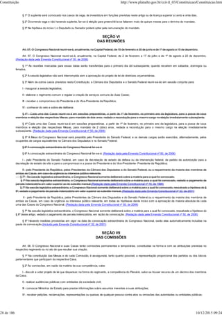 § 1º O suplente será convocado nos casos de vaga, de investidura em funções previstas neste artigo ou de licença superior a cento e vinte dias.
§ 2º Ocorrendo vaga e não havendo suplente, far-se-á eleição para preenchê-la se faltarem mais de quinze meses para o término do mandato.
§ 3º Na hipótese do inciso I, o Deputado ou Senador poderá optar pela remuneração do mandato.
SEÇÃO VI
DAS REUNIÕES
Art. 57. O Congresso Nacional reunir-se-á, anualmente, na Capital Federal, de 15 de fevereiro a 30 de junho e de 1º de agosto a 15 de dezembro.
Art. 57. O Congresso Nacional reunir-se-á, anualmente, na Capital Federal, de 2 de fevereiro a 17 de julho e de 1º de agosto a 22 de dezembro.
(Redação dada pela Emenda Constitucional nº 50, de 2006)
§ 1º As reuniões marcadas para essas datas serão transferidas para o primeiro dia útil subseqüente, quando recaírem em sábados, domingos ou
feriados.
§ 2º A sessão legislativa não será interrompida sem a aprovação do projeto de lei de diretrizes orçamentárias.
§ 3º Além de outros casos previstos nesta Constituição, a Câmara dos Deputados e o Senado Federal reunir-se-ão em sessão conjunta para:
I - inaugurar a sessão legislativa;
II - elaborar o regimento comum e regular a criação de serviços comuns às duas Casas;
III - receber o compromisso do Presidente e do Vice-Presidente da República;
IV - conhecer do veto e sobre ele deliberar.
§ 4º - Cada uma das Casas reunir-se-á em sessões preparatórias, a partir de 1º de fevereiro, no primeiro ano da legislatura, para a posse de seus
membros e eleição das respectivas Mesas, para mandato de dois anos, vedada a recondução para o mesmo cargo na eleição imediatamente subseqüente.
§ 4º Cada uma das Casas reunir-se-á em sessões preparatórias, a partir de 1º de fevereiro, no primeiro ano da legislatura, para a posse de seus
membros e eleição das respectivas Mesas, para mandato de 2 (dois) anos, vedada a recondução para o mesmo cargo na eleição imediatamente
subseqüente. (Redação dada pela Emenda Constitucional nº 50, de 2006)
§ 5º A Mesa do Congresso Nacional será presidida pelo Presidente do Senado Federal, e os demais cargos serão exercidos, alternadamente, pelos
ocupantes de cargos equivalentes na Câmara dos Deputados e no Senado Federal.
§ 6º A convocação extraordinária do Congresso Nacional far-se-á:
§ 6º A convocação extraordinária do Congresso Nacional far-se-á: (Redação dada pela Emenda Constitucional nº 50, de 2006)
I - pelo Presidente do Senado Federal, em caso de decretação de estado de defesa ou de intervenção federal, de pedido de autorização para a
decretação de estado de sítio e para o compromisso e a posse do Presidente e do Vice-Presidente- Presidente da República;
II - pelo Presidente da República, pelos Presidentes da Câmara dos Deputados e do Senado Federal, ou a requerimento da maioria dos membros de
ambas as Casas, em caso de urgência ou interesse público relevante.
§ 7º - Na sessão legislativa extraordinária, o Congresso Nacional somente deliberará sobre a matéria para a qual foi convocado.
§ 7º Na sessão legislativa extraordinária, o Congresso Nacional somente deliberará sobre a matéria para a qual foi convocado, vedado o pagamento de
parcela indenizatória em valor superior ao do subsídio mensal.(Redação dada pela Emenda Constitucional nº 19, de 1998)
§ 7º Na sessão legislativa extraordinária, o Congresso Nacional somente deliberará sobre a matéria para a qual foi convocado, ressalvada a hipótese do §
8º, vedado o pagamento de parcela indenizatória em valor superior ao subsídio mensal. (Redação dada pela Emenda Constitucional nº 32, de 2001)
II - pelo Presidente da República, pelos Presidentes da Câmara dos Deputados e do Senado Federal ou a requerimento da maioria dos membros de
ambas as Casas, em caso de urgência ou interesse público relevante, em todas as hipóteses deste inciso com a aprovação da maioria absoluta de cada
uma das Casas do Congresso Nacional. (Redação dada pela Emenda Constitucional nº 50, de 2006)
§ 7º Na sessão legislativa extraordinária, o Congresso Nacional somente deliberará sobre a matéria para a qual foi convocado, ressalvada a hipótese do
§ 8º deste artigo, vedado o pagamento de parcela indenizatória, em razão da convocação. (Redação dada pela Emenda Constitucional nº 50, de 2006)
§ 8º Havendo medidas provisórias em vigor na data de convocação extraordinária do Congresso Nacional, serão elas automaticamente incluídas na
pauta da convocação.(Incluído pela Emenda Constitucional nº 32, de 2001)
SEÇÃO VII
DAS COMISSÕES
Art. 58. O Congresso Nacional e suas Casas terão comissões permanentes e temporárias, constituídas na forma e com as atribuições previstas no
respectivo regimento ou no ato de que resultar sua criação.
§ 1º Na constituição das Mesas e de cada Comissão, é assegurada, tanto quanto possível, a representação proporcional dos partidos ou dos blocos
parlamentares que participam da respectiva Casa.
§ 2º Às comissões, em razão da matéria de sua competência, cabe:
I - discutir e votar projeto de lei que dispensar, na forma do regimento, a competência do Plenário, salvo se houver recurso de um décimo dos membros
da Casa;
II - realizar audiências públicas com entidades da sociedade civil;
III - convocar Ministros de Estado para prestar informações sobre assuntos inerentes a suas atribuições;
IV - receber petições, reclamações, representações ou queixas de qualquer pessoa contra atos ou omissões das autoridades ou entidades públicas;
Constituição http://www.planalto.gov.br/ccivil_03/Constituicao/Constituicao.htm
28 de 106 10/12/2015 09:24
 