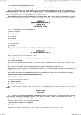 V - solicitar depoimento de qualquer autoridade ou cidadão;
VI - apreciar programas de obras, planos nacionais, regionais e setoriais de desenvolvimento e sobre eles emitir parecer.
§ 3º As comissões parlamentares de inquérito, que terão poderes de investigação próprios das autoridades judiciais, além de outros previstos nos
regimentos das respectivas Casas, serão criadas pela Câmara dos Deputados e pelo Senado Federal, em conjunto ou separadamente, mediante
requerimento de um terço de seus membros, para a apuração de fato determinado e por prazo certo, sendo suas conclusões, se for o caso, encaminhadas
ao Ministério Público, para que promova a responsabilidade civil ou criminal dos infratores.
§ 4º Durante o recesso, haverá uma Comissão representativa do Congresso Nacional, eleita por suas Casas na última sessão ordinária do período
legislativo, com atribuições definidas no regimento comum, cuja composição reproduzirá, quanto possível, a proporcionalidade da representação partidária.
SEÇÃO VIII
DO PROCESSO LEGISLATIVO
SUBSEÇÃO I
DISPOSIÇÃO GERAL
Art. 59. O processo legislativo compreende a elaboração de:
I - emendas à Constituição;
II - leis complementares;
III - leis ordinárias;
IV - leis delegadas;
V - medidas provisórias;
VI - decretos legislativos;
VII - resoluções.
Parágrafo único. Lei complementar disporá sobre a elaboração, redação, alteração e consolidação das leis.
SUBSEÇÃO II
DA EMENDA À CONSTITUIÇÃO
Art. 60. A Constituição poderá ser emendada mediante proposta:
I - de um terço, no mínimo, dos membros da Câmara dos Deputados ou do Senado Federal;
II - do Presidente da República;
III - de mais da metade das Assembléias Legislativas das unidades da Federação, manifestando-se, cada uma delas, pela maioria relativa de seus
membros.
§ 1º A Constituição não poderá ser emendada na vigência de intervenção federal, de estado de defesa ou de estado de sítio.
§ 2º A proposta será discutida e votada em cada Casa do Congresso Nacional, em dois turnos, considerando-se aprovada se obtiver, em ambos, três
quintos dos votos dos respectivos membros.
§ 3º A emenda à Constituição será promulgada pelas Mesas da Câmara dos Deputados e do Senado Federal, com o respectivo número de ordem.
§ 4º Não será objeto de deliberação a proposta de emenda tendente a abolir:
I - a forma federativa de Estado;
II - o voto direto, secreto, universal e periódico;
III - a separação dos Poderes;
IV - os direitos e garantias individuais.
§ 5º A matéria constante de proposta de emenda rejeitada ou havida por prejudicada não pode ser objeto de nova proposta na mesma sessão
legislativa.
SUBSEÇÃO III
DAS LEIS
Art. 61. A iniciativa das leis complementares e ordinárias cabe a qualquer membro ou Comissão da Câmara dos Deputados, do Senado Federal ou do
Congresso Nacional, ao Presidente da República, ao Supremo Tribunal Federal, aos Tribunais Superiores, ao Procurador-Geral da República e aos
cidadãos, na forma e nos casos previstos nesta Constituição.
§ 1º São de iniciativa privativa do Presidente da República as leis que:
I - fixem ou modifiquem os efetivos das Forças Armadas;
II - disponham sobre:
a) criação de cargos, funções ou empregos públicos na administração direta e autárquica ou aumento de sua remuneração;
Constituição http://www.planalto.gov.br/ccivil_03/Constituicao/Constituicao.htm
29 de 106 10/12/2015 09:24
 