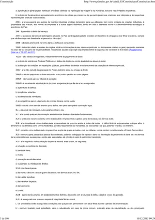 a) a proteção às participações individuais em obras coletivas e à reprodução da imagem e voz humanas, inclusive nas atividades desportivas;
b) o direito de fiscalização do aproveitamento econômico das obras que criarem ou de que participarem aos criadores, aos intérpretes e às respectivas
representações sindicais e associativas;
XXIX - a lei assegurará aos autores de inventos industriais privilégio temporário para sua utilização, bem como proteção às criações industriais, à
propriedade das marcas, aos nomes de empresas e a outros signos distintivos, tendo em vista o interesse social e o desenvolvimento tecnológico e
econômico do País;
XXX - é garantido o direito de herança;
XXXI - a sucessão de bens de estrangeiros situados no País será regulada pela lei brasileira em benefício do cônjuge ou dos filhos brasileiros, sempre
que não lhes seja mais favorável a lei pessoal do "de cujus";
XXXII - o Estado promoverá, na forma da lei, a defesa do consumidor;
XXXIII - todos têm direito a receber dos órgãos públicos informações de seu interesse particular, ou de interesse coletivo ou geral, que serão prestadas
no prazo da lei, sob pena de responsabilidade, ressalvadas aquelas cujo sigilo seja imprescindível à segurança da sociedade e do Estado; (Regulamento)
(Vide Lei nº 12.527, de 2011)
XXXIV - são a todos assegurados, independentemente do pagamento de taxas:
a) o direito de petição aos Poderes Públicos em defesa de direitos ou contra ilegalidade ou abuso de poder;
b) a obtenção de certidões em repartições públicas, para defesa de direitos e esclarecimento de situações de interesse pessoal;
XXXV - a lei não excluirá da apreciação do Poder Judiciário lesão ou ameaça a direito;
XXXVI - a lei não prejudicará o direito adquirido, o ato jurídico perfeito e a coisa julgada;
XXXVII - não haverá juízo ou tribunal de exceção;
XXXVIII - é reconhecida a instituição do júri, com a organização que lhe der a lei, assegurados:
a) a plenitude de defesa;
b) o sigilo das votações;
c) a soberania dos veredictos;
d) a competência para o julgamento dos crimes dolosos contra a vida;
XXXIX - não há crime sem lei anterior que o defina, nem pena sem prévia cominação legal;
XL - a lei penal não retroagirá, salvo para beneficiar o réu;
XLI - a lei punirá qualquer discriminação atentatória dos direitos e liberdades fundamentais;
XLII - a prática do racismo constitui crime inafiançável e imprescritível, sujeito à pena de reclusão, nos termos da lei;
XLIII - a lei considerará crimes inafiançáveis e insuscetíveis de graça ou anistia a prática da tortura , o tráfico ilícito de entorpecentes e drogas afins, o
terrorismo e os definidos como crimes hediondos, por eles respondendo os mandantes, os executores e os que, podendo evitá-los, se omitirem;
XLIV - constitui crime inafiançável e imprescritível a ação de grupos armados, civis ou militares, contra a ordem constitucional e o Estado Democrático;
XLV - nenhuma pena passará da pessoa do condenado, podendo a obrigação de reparar o dano e a decretação do perdimento de bens ser, nos termos
da lei, estendidas aos sucessores e contra eles executadas, até o limite do valor do patrimônio transferido;
XLVI - a lei regulará a individualização da pena e adotará, entre outras, as seguintes:
a) privação ou restrição da liberdade;
b) perda de bens;
c) multa;
d) prestação social alternativa;
e) suspensão ou interdição de direitos;
XLVII - não haverá penas:
a) de morte, salvo em caso de guerra declarada, nos termos do art. 84, XIX;
b) de caráter perpétuo;
c) de trabalhos forçados;
d) de banimento;
e) cruéis;
XLVIII - a pena será cumprida em estabelecimentos distintos, de acordo com a natureza do delito, a idade e o sexo do apenado;
XLIX - é assegurado aos presos o respeito à integridade física e moral;
L - às presidiárias serão asseguradas condições para que possam permanecer com seus filhos durante o período de amamentação;
LI - nenhum brasileiro será extraditado, salvo o naturalizado, em caso de crime comum, praticado antes da naturalização, ou de comprovado
Constituição http://www.planalto.gov.br/ccivil_03/Constituicao/Constituicao.htm
3 de 106 10/12/2015 09:24
 