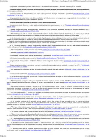 b) organização administrativa e judiciária, matéria tributária e orçamentária, serviços públicos e pessoal da administração dos Territórios;
c) servidores públicos da União e Territórios, seu regime jurídico, provimento de cargos, estabilidade e aposentadoria de civis, reforma e transferência
de militares para a inatividade;
c) servidores públicos da União e Territórios, seu regime jurídico, provimento de cargos, estabilidade e aposentadoria;(Redação dada pela Emenda
Constitucional nº 18, de 1998)
d) organização do Ministério Público e da Defensoria Pública da União, bem como normas gerais para a organização do Ministério Público e da
Defensoria Pública dos Estados, do Distrito Federal e dos Territórios;
e) criação, estruturação e atribuições dos Ministérios e órgãos da administração pública.
e) criação e extinção de Ministérios e órgãos da administração pública, observado o disposto no art. 84, VI (Redação dada pela Emenda Constitucional
nº 32, de 2001)
f) militares das Forças Armadas, seu regime jurídico, provimento de cargos, promoções, estabilidade, remuneração, reforma e transferência para a
reserva.(Incluída pela Emenda Constitucional nº 18, de 1998)
§ 2º A iniciativa popular pode ser exercida pela apresentação à Câmara dos Deputados de projeto de lei subscrito por, no mínimo, um por cento do
eleitorado nacional, distribuído pelo menos por cinco Estados, com não menos de três décimos por cento dos eleitores de cada um deles.
Art. 62. Em caso de relevância e urgência, o Presidente da República poderá adotar medidas provisórias, com força de lei, devendo submetê-las de
imediato ao Congresso Nacional, que, estando em recesso, será convocado extraordinariamente para se reunir no prazo de cinco dias.
Parágrafo único. As medidas provisórias perderão eficácia, desde a edição, se não forem convertidas em lei no prazo de trinta dias, a partir de sua
publicação, devendo o Congresso Nacional disciplinar as relações jurídicas delas decorrentes.
Art. 62. Em caso de relevância e urgência, o Presidente da República poderá adotar medidas provisórias, com força de lei, devendo submetê-las de
imediato ao Congresso Nacional. (Redação dada pela Emenda Constitucional nº 32, de 2001)
§ 1º É vedada a edição de medidas provisórias sobre matéria: (Incluído pela Emenda Constitucional nº 32, de 2001)
I - relativa a: (Incluído pela Emenda Constitucional nº 32, de 2001)
a) nacionalidade, cidadania, direitos políticos, partidos políticos e direito eleitoral; (Incluído pela Emenda Constitucional nº 32, de 2001)
b) direito penal, processual penal e processual civil; (Incluído pela Emenda Constitucional nº 32, de 2001)
c) organização do Poder Judiciário e do Ministério Público, a carreira e a garantia de seus membros; (Incluído pela Emenda Constitucional nº 32, de
2001)
d) planos plurianuais, diretrizes orçamentárias, orçamento e créditos adicionais e suplementares, ressalvado o previsto no art. 167, § 3º; (Incluído pela
Emenda Constitucional nº 32, de 2001)
II - que vise a detenção ou seqüestro de bens, de poupança popular ou qualquer outro ativo financeiro; (Incluído pela Emenda Constitucional nº 32, de
2001)
III - reservada a lei complementar; (Incluído pela Emenda Constitucional nº 32, de 2001)
IV - já disciplinada em projeto de lei aprovado pelo Congresso Nacional e pendente de sanção ou veto do Presidente da República. (Incluído pela
Emenda Constitucional nº 32, de 2001)
§ 2º Medida provisória que implique instituição ou majoração de impostos, exceto os previstos nos arts. 153, I, II, IV, V, e 154, II, só produzirá efeitos no
exercício financeiro seguinte se houver sido convertida em lei até o último dia daquele em que foi editada.(Incluído pela Emenda Constitucional nº 32, de
2001)
§ 3º As medidas provisórias, ressalvado o disposto nos §§ 11 e 12 perderão eficácia, desde a edição, se não forem convertidas em lei no prazo de
sessenta dias, prorrogável, nos termos do § 7º, uma vez por igual período, devendo o Congresso Nacional disciplinar, por decreto legislativo, as relações
jurídicas delas decorrentes. (Incluído pela Emenda Constitucional nº 32, de 2001)
§ 4º O prazo a que se refere o § 3º contar-se-á da publicação da medida provisória, suspendendo-se durante os períodos de recesso do Congresso
Nacional.(Incluído pela Emenda Constitucional nº 32, de 2001)
§ 5º A deliberação de cada uma das Casas do Congresso Nacional sobre o mérito das medidas provisórias dependerá de juízo prévio sobre o
atendimento de seus pressupostos constitucionais. (Incluído pela Emenda Constitucional nº 32, de 2001)
§ 6º Se a medida provisória não for apreciada em até quarenta e cinco dias contados de sua publicação, entrará em regime de urgência,
subseqüentemente, em cada uma das Casas do Congresso Nacional, ficando sobrestadas, até que se ultime a votação, todas as demais deliberações
legislativas da Casa em que estiver tramitando. (Incluído pela Emenda Constitucional nº 32, de 2001)
§ 7º Prorrogar-se-á uma única vez por igual período a vigência de medida provisória que, no prazo de sessenta dias, contado de sua publicação, não
tiver a sua votação encerrada nas duas Casas do Congresso Nacional. (Incluído pela Emenda Constitucional nº 32, de 2001)
§ 8º As medidas provisórias terão sua votação iniciada na Câmara dos Deputados. (Incluído pela Emenda Constitucional nº 32, de 2001)
§ 9º Caberá à comissão mista de Deputados e Senadores examinar as medidas provisórias e sobre elas emitir parecer, antes de serem apreciadas,
em sessão separada, pelo plenário de cada uma das Casas do Congresso Nacional. (Incluído pela Emenda Constitucional nº 32, de 2001)
§ 10. É vedada a reedição, na mesma sessão legislativa, de medida provisória que tenha sido rejeitada ou que tenha perdido sua eficácia por decurso
de prazo. (Incluído pela Emenda Constitucional nº 32, de 2001)
§ 11. Não editado o decreto legislativo a que se refere o § 3º até sessenta dias após a rejeição ou perda de eficácia de medida provisória, as relações
jurídicas constituídas e decorrentes de atos praticados durante sua vigência conservar-se-ão por ela regidas. (Incluído pela Emenda Constitucional nº 32, de
2001)
§ 12. Aprovado projeto de lei de conversão alterando o texto original da medida provisória, esta manter-se-á integralmente em vigor até que seja
sancionado ou vetado o projeto.(Incluído pela Emenda Constitucional nº 32, de 2001)
Constituição http://www.planalto.gov.br/ccivil_03/Constituicao/Constituicao.htm
30 de 106 10/12/2015 09:24
 