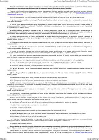 Parágrafo único. Prestará contas qualquer pessoa física ou entidade pública que utilize, arrecade, guarde, gerencie ou administre dinheiros, bens e
valores públicos ou pelos quais a União responda, ou que, em nome desta, assuma obrigações de natureza pecuniária.
Parágrafo único. Prestará contas qualquer pessoa física ou jurídica, pública ou privada, que utilize, arrecade, guarde, gerencie ou administre dinheiros,
bens e valores públicos ou pelos quais a União responda, ou que, em nome desta, assuma obrigações de natureza pecuniária.(Redação dada pela Emenda
Constitucional nº 19, de 1998)
Art. 71. O controle externo, a cargo do Congresso Nacional, será exercido com o auxílio do Tribunal de Contas da União, ao qual compete:
I - apreciar as contas prestadas anualmente pelo Presidente da República, mediante parecer prévio que deverá ser elaborado em sessenta dias a
contar de seu recebimento;
II - julgar as contas dos administradores e demais responsáveis por dinheiros, bens e valores públicos da administração direta e indireta, incluídas as
fundações e sociedades instituídas e mantidas pelo Poder Público federal, e as contas daqueles que derem causa a perda, extravio ou outra irregularidade
de que resulte prejuízo ao erário público;
III - apreciar, para fins de registro, a legalidade dos atos de admissão de pessoal, a qualquer título, na administração direta e indireta, incluídas as
fundações instituídas e mantidas pelo Poder Público, excetuadas as nomeações para cargo de provimento em comissão, bem como a das concessões de
aposentadorias, reformas e pensões, ressalvadas as melhorias posteriores que não alterem o fundamento legal do ato concessório;
IV - realizar, por iniciativa própria, da Câmara dos Deputados, do Senado Federal, de Comissão técnica ou de inquérito, inspeções e auditorias de
natureza contábil, financeira, orçamentária, operacional e patrimonial, nas unidades administrativas dos Poderes Legislativo, Executivo e Judiciário, e demais
entidades referidas no inciso II;
V - fiscalizar as contas nacionais das empresas supranacionais de cujo capital social a União participe, de forma direta ou indireta, nos termos do
tratado constitutivo;
VI - fiscalizar a aplicação de quaisquer recursos repassados pela União mediante convênio, acordo, ajuste ou outros instrumentos congêneres, a
Estado, ao Distrito Federal ou a Município;
VII - prestar as informações solicitadas pelo Congresso Nacional, por qualquer de suas Casas, ou por qualquer das respectivas Comissões, sobre a
fiscalização contábil, financeira, orçamentária, operacional e patrimonial e sobre resultados de auditorias e inspeções realizadas;
VIII - aplicar aos responsáveis, em caso de ilegalidade de despesa ou irregularidade de contas, as sanções previstas em lei, que estabelecerá, entre
outras cominações, multa proporcional ao dano causado ao erário;
IX - assinar prazo para que o órgão ou entidade adote as providências necessárias ao exato cumprimento da lei, se verificada ilegalidade;
X - sustar, se não atendido, a execução do ato impugnado, comunicando a decisão à Câmara dos Deputados e ao Senado Federal;
XI - representar ao Poder competente sobre irregularidades ou abusos apurados.
§ 1º No caso de contrato, o ato de sustação será adotado diretamente pelo Congresso Nacional, que solicitará, de imediato, ao Poder Executivo as
medidas cabíveis.
§ 2º Se o Congresso Nacional ou o Poder Executivo, no prazo de noventa dias, não efetivar as medidas previstas no parágrafo anterior, o Tribunal
decidirá a respeito.
§ 3º As decisões do Tribunal de que resulte imputação de débito ou multa terão eficácia de título executivo.
§ 4º O Tribunal encaminhará ao Congresso Nacional, trimestral e anualmente, relatório de suas atividades.
Art. 72. A Comissão mista permanente a que se refere o art. 166, §1º, diante de indícios de despesas não autorizadas, ainda que sob a forma de
investimentos não programados ou de subsídios não aprovados, poderá solicitar à autoridade governamental responsável que, no prazo de cinco dias, preste
os esclarecimentos necessários.
§ 1º Não prestados os esclarecimentos, ou considerados estes insuficientes, a Comissão solicitará ao Tribunal pronunciamento conclusivo sobre a
matéria, no prazo de trinta dias.
§ 2º Entendendo o Tribunal irregular a despesa, a Comissão, se julgar que o gasto possa causar dano irreparável ou grave lesão à economia pública,
proporá ao Congresso Nacional sua sustação.
Art. 73. O Tribunal de Contas da União, integrado por nove Ministros, tem sede no Distrito Federal, quadro próprio de pessoal e jurisdição em todo o
território nacional, exercendo, no que couber, as atribuições previstas no art. 96.
§ 1º Os Ministros do Tribunal de Contas da União serão nomeados dentre brasileiros que satisfaçam os seguintes requisitos:
I - mais de trinta e cinco e menos de sessenta e cinco anos de idade;
II - idoneidade moral e reputação ilibada;
III - notórios conhecimentos jurídicos, contábeis, econômicos e financeiros ou de administração pública;
IV - mais de dez anos de exercício de função ou de efetiva atividade profissional que exija os conhecimentos mencionados no inciso anterior.
§ 2º Os Ministros do Tribunal de Contas da União serão escolhidos:
I - um terço pelo Presidente da República, com aprovação do Senado Federal, sendo dois alternadamente dentre auditores e membros do Ministério
Público junto ao Tribunal, indicados em lista tríplice pelo Tribunal, segundo os critérios de antigüidade e merecimento;
II - dois terços pelo Congresso Nacional.
§ 3º Os Ministros do Tribunal de Contas da União terão as mesmas garantias, prerrogativas, impedimentos, vencimentos e vantagens dos Ministros do
Superior Tribunal de Justiça e somente poderão aposentar-se com as vantagens do cargo quando o tiverem exercido efetivamente por mais de cinco anos.
§ 3° Os Ministros do Tribunal de Contas da União terão as mesmas garantias, prerrogativas, impedimentos, vencimentos e vantagens dos Ministros do
Superior Tribunal de Justiça, aplicando-se-lhes, quanto à aposentadoria e pensão, as normas constantes do art. 40. (Redação dada pela Emenda
Constituição http://www.planalto.gov.br/ccivil_03/Constituicao/Constituicao.htm
32 de 106 10/12/2015 09:24
 